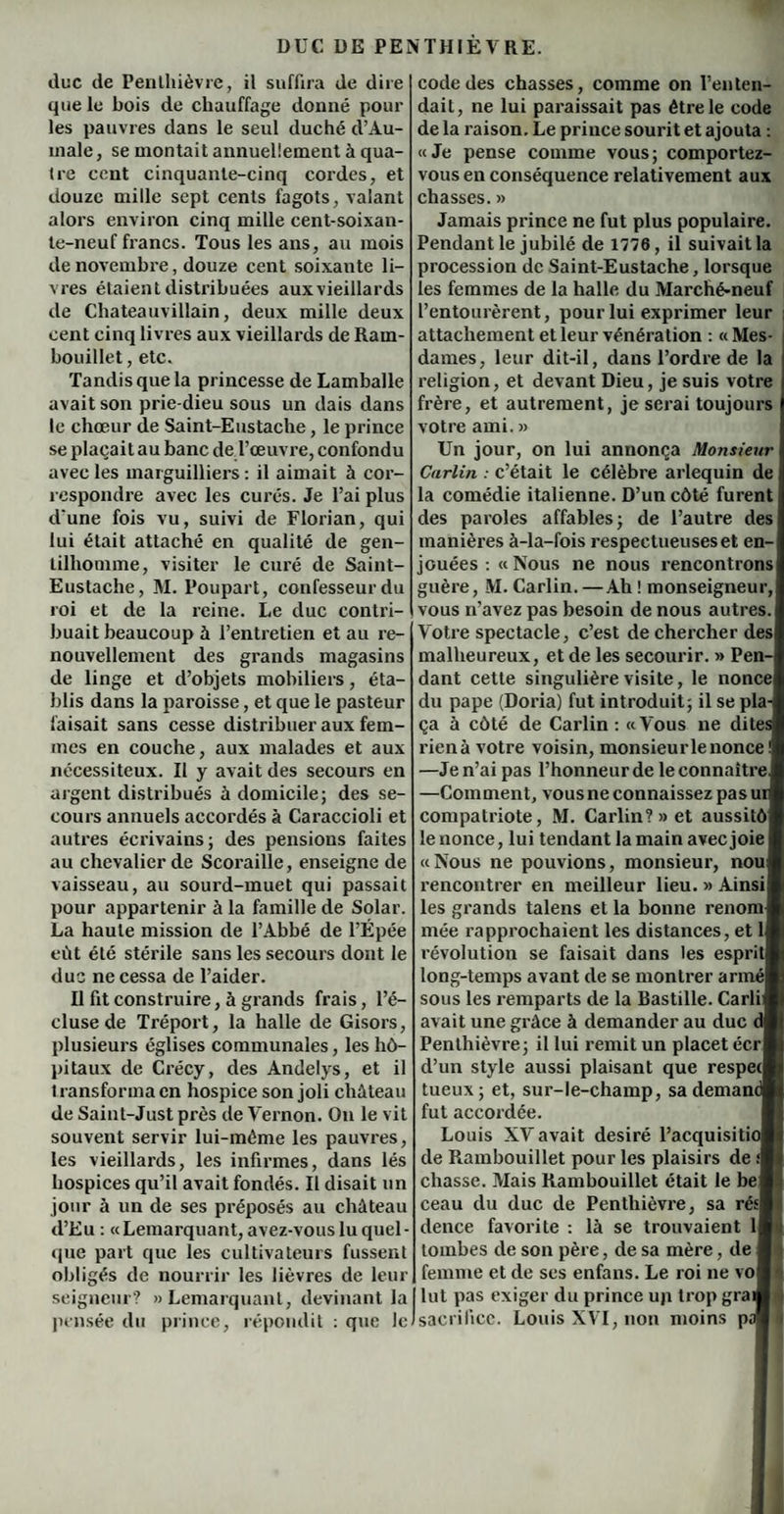 duc de Penthièvre, il suffira de dire que le bois de chauffage donné poul¬ ies pauvres dans le seul duché d’Au¬ male , se montait annuellement à qua- tre cent cinquante-cinq cordes, et douze mille sept cents fagots, valant alors environ cinq mille cent-soixan- te-neuf francs. Tous les ans, au mois de novembre, douze cent soixante li¬ vres étaient distribuées auxvieillards de Chateauvillain, deux mille deux cent cinq livres aux vieillards de Ram¬ bouillet , etc. Tandis que la princesse de Lamballe avait son prie-dieu sous un dais dans le chœur de Saint-Eustache , le prince se plaçait au banc de l’œuvre, confondu avec les marguilliers : il aimait à cor¬ respondre avec les curés. Je l’ai plus d'une fois vu, suivi de Florian, qui lui était attaché en qualité de gen¬ tilhomme, visiter le curé de Saint- Eustache, M. Poupart, confesseur du roi et de la reine. Le duc contri¬ buait beaucoup à l’entretien et au re¬ nouvellement des grands magasins de linge et d’objets mobiliers, éta¬ blis dans la paroisse, et que le pasteur faisait sans cesse distribuer aux fem¬ mes en couche, aux malades et aux nécessiteux. Il y avait des secours en argent distribués à domicile; des se¬ cours annuels accordés à Caraccioli et autres écrivains; des pensions faites au chevalier de Scoraille, enseigne de vaisseau, au sourd-muet qui passait pour appartenir à la famille de Solar. La haute mission de l’Abbé de l’Épée eût été stérile sans les secours dont le duc ne cessa de l’aider. Il fit construire, à grands frais, l’é¬ cluse de Tréport, la halle de Gisors, plusieurs églises communales, les hô¬ pitaux de Crécy, des Andelys, et il transforma en hospice son joli château de Saint-Just près de Vernon. On le vit souvent servir lui-même les pauvres, les vieillards, les infirmes, dans lés hospices qu’il avait fondés. Il disait un jour à un de ses préposés au château d’Eu : «Lemarquant, avez-vous lu quel¬ que part que les cultivateurs fussent obligés de nourrir les lièvres de leur seigneur? » Lemarquant, devinant la pensée du prince, répondit : que le code des chasses, comme on l’en ten¬ dait, ne lui paraissait pas être le code de la raison. Le prince sourit et ajouta : «Je pense comme vous; comportez- vous en conséquence relativement aux chasses. » Jamais prince ne fut plus populaire. Pendant le jubilé de 1776, il suivait la procession de Saint-Eustache, lorsque les femmes de la halle du Marché-neuf l’entourèrent, pour lui exprimer leur attachement et leur vénération : « Mes¬ dames, leur dit-il, dans l’ordre de la religion, et devant Dieu, je suis votre frère, et autrement, je serai toujours votre ami. » Un jour, on lui annonça Monsieur Carlin : c’était le célèbre arlequin de la comédie italienne. D’un côté furent des paroles affables; de l’autre des manières à-la-fois respectueuses et en¬ jouées : « Nous ne nous rencontrons guère, M. Carlin. — Ah ! monseigneur, vous n’avez pas besoin de nous autres. Votre spectacle, c’est de chercher des malheureux, et de les secourir. » Pen¬ dant cette singulière visite, le nonce du pape (Doria) fut introduit; il se pla¬ ça à côté de Carlin : «Vous ne dites rienà votre voisin, monsieurlenonce ! —Je n’ai pas l’honneur de le connaître, —Comment, vous ne connaissez pas ur compatriote, M. Carlin?» et aussitô le nonce, lui tendant la main avec joie «Nous ne pouvions, monsieur, nou rencontrer en meilleur lieu. » Ainsi les grands talens et la bonne renom mée rapprochaient les distances, et 1 révolution se faisait dans les esprit long-temps avant de se montrer armé sous les remparts de la Bastille. CarliS avait une grâce à demander au duc dH Penthièvre; il lui remit un placet écrH d’un style aussi plaisant que respecl tueux; et, sur-le-champ, sa demandH fut accordée. Louis XV avait désiré l’acquisitiol de Rambouillet pour les plaisirs de chasse. Mais Rambouillet était le beW ceau du duc de Penthièvre, sa résH dence favorite : là se trouvaient ll>j tombes de son père, de sa mère, de l| femme et de ses enfans. Le roi ne von lut pas exiger du prince up trop grand sacrifice. Louis XVI, non moins pal]