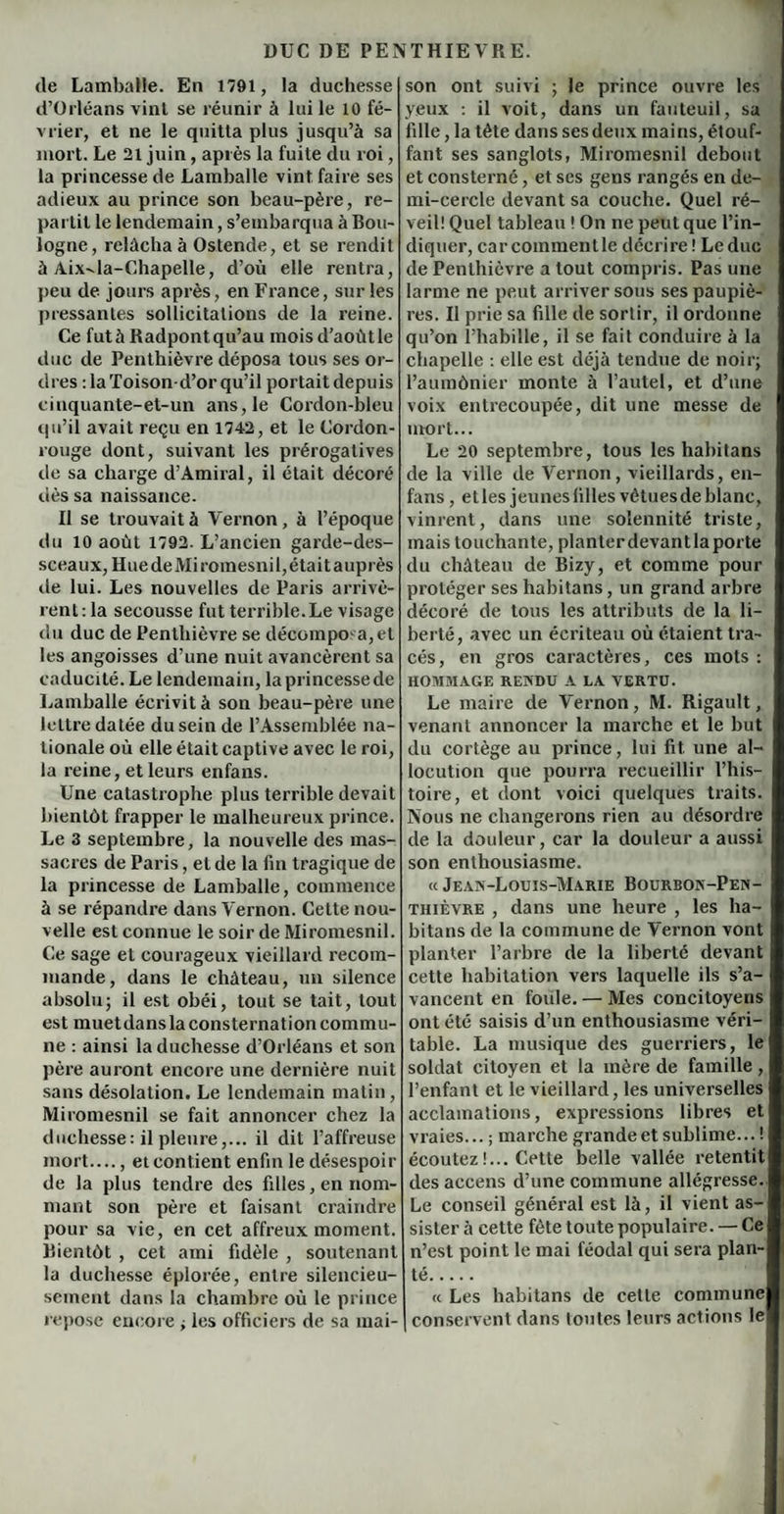 de Lamballe. En 1791, la duchesse d’Orléans vint se réunir à lui le 10 fé¬ vrier, et ne le quitta plus jusqu’à sa mort. Le 21 juin, après la fuite du roi, la princesse de Lamballe vint faire ses adieux au prince son beau-père, re¬ partit le lendemain, s’embarqua à Bou¬ logne, relâcha à Ostende, et se rendit à Aix-la-Chapelle, d’où elle rentra, peu de jours après, en France, sur les pressantes sollicitations de la reine. Ce futàRadpontqu’au moisd’aoùtle duc de Penthièvre déposa tous ses or¬ dres :1a Toison-d’or qu’il portait depuis ciuquante-et-un ans, le Cordon-bleu qu’il avait reçu en 1742, et le Cordon- rouge dont, suivant les prérogatives de sa charge d’Amiral, il était décoré dès sa naissance. Il se trouvait à Vernon, à l’époque du 10 août 1792. L’ancien garde-des¬ sceaux, HuedeMiromesnil,était auprès de lui. Les nouvelles de Paris arrivè¬ rent: la secousse fut terrible.Le visage du duc de Penthièvre se décompoa,el les angoisses d’une nuit avancèrent sa caducité. Le lendemain, la princesse de Lamballe écrivit à son beau-père une lettre datée du sein de l’Assemblée na¬ tionale où elle était captive avec le roi, la reine, et leurs enfans. Une catastrophe plus terrible devait bientôt frapper le malheureux prince. Le 3 septembre, la nouvelle des mas¬ sacres de Paris, et de la fin tragique de la princesse de Lamballe, commence à se répandre dans Vernon. Cette nou¬ velle est connue le soir de Miromesnil. Ce sage et courageux vieillard recom¬ mande, dans le château, un silence absolu; il est obéi, tout se tait, tout est muetdans la consternation commu¬ ne : ainsi la duchesse d’Orléans et son père auront encore une dernière nuit sans désolation. Le lendemain matin, Miromesnil se fait annoncer chez la duchesse: il pleure,... il dit l’affreuse mort...., et contient enfin le désespoir de la plus tendre des filles, en nom¬ mant son père et faisant craindre pour sa vie, en cet affreux moment. Bientôt , cet ami fidèle , soutenant la duchesse éplorée, entre silencieu¬ sement dans la chambre où le prince repose encore ; les officiers de sa mai¬ son ont suivi ; le prince ouvre les yeux : il voit, dans un fauteuil, sa fille, la tête dans ses deux mains, étouf¬ fant ses sanglots, Miromesnil debout et consterné, et ses gens rangés en de¬ mi-cercle devant sa couche. Quel ré¬ veil! Quel tableau ! On ne peut que l’in¬ diquer, car commentle décrire ! Leduc de Penthièvre a tout compris. Pas une larme ne peut arriver sous ses paupiè¬ res. Il prie sa fille de sortir, il ordonne qu’on l’habille, il se fait conduire à la chapelle : elle est déjà tendue de noir; l’aumônier monte à l’autel, et d’une voix entrecoupée, dit une messe de mort... Le 20 septembre, tous les habitans de la ville de Vernon, vieillards, en- fans , etles jeuneslilles vêtuesdeblanc, vinrent, dans une solennité triste, mais touchante, planter devantlaporte du château de Bizy, et comme pour protéger ses habitans, un grand arbre décoré de tous les attributs de la li¬ berté, avec un écriteau où étaient tra¬ cés, en gros caractères, ces mots : HOMMAGE RENDU A LA VERTU. Le maire de Vernon , M. Rigault, venant annoncer la marche et le but du cortège au prince, lui fit. une al¬ locution que pourra recueillir l’his¬ toire, et dont voici quelques traits. Nous ne changerons rien au désordre de la douleur, car la douleur a aussi son enthousiasme. « Jean-Louis-Marie Bourbon-Pen- thièvre , dans une heure , les ha¬ bitans de la commune de Vernon vont planter l’arbre de la liberté devant cette habitation vers laquelle ils s’a¬ vancent en foule. — Mes concitoyens ont été saisis d’un enthousiasme véri¬ table. La musique des guerriers, le soldat citoyen et la mère de famille , l’enfant et le vieillard, les universelles acclamations, expressions libres et vraies... ; marche grande et sublime...! écoutez!... Cette belle vallée retentit des aecens d’une commune allégresse. Le conseil général est là, il vient as¬ sister à cette fête toute populaire. — Ce n’est point le mai féodal qui sera plan¬ té. « Les habitans de cette commune conservent dans toutes leurs actions le