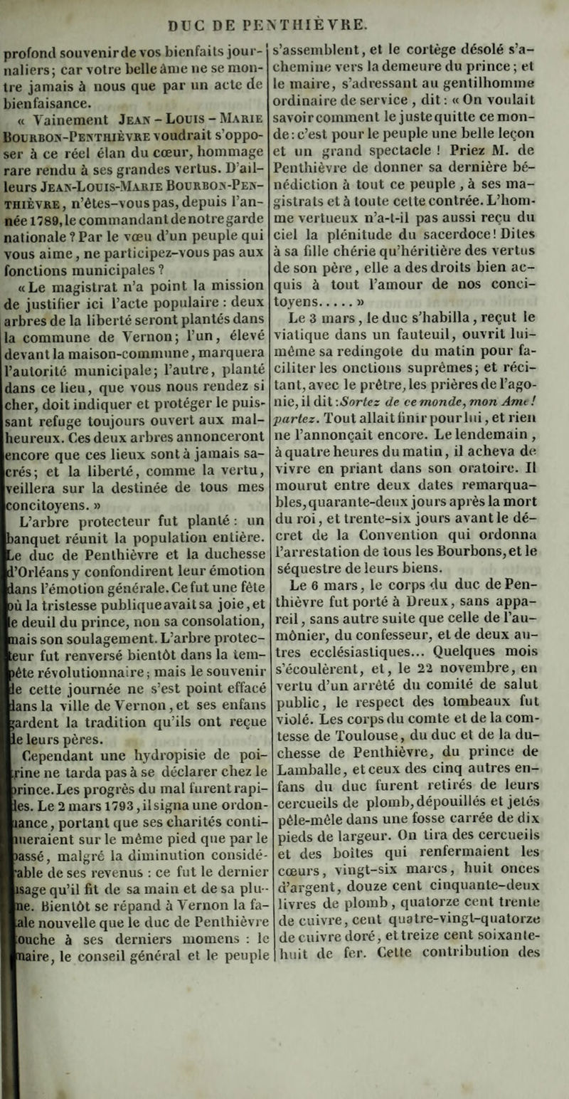 profond souvenir de vos bienfaits jour¬ naliers; car votre belle àme ne se mon¬ tre jamais à nous que par un acte de bienfaisance. « Vainement Jean - Louis - Marie Bourbon-Pentrièvre voudrait s’oppo¬ ser ù ce réel élan du cœur, hommage rare rendu à ses grandes vertus. D’ail¬ leurs Jean-Louis-Marie Bourbon-Pen- tiiièvre, n’étes-vous pas, depuis l’an¬ née 1789, le commandant denotregarde nationale ? Par le vœu d’un peuple qui vous aime, ne participez-vous pas aux fonctions municipales ? «Le magistrat n’a point la mission de justifier ici l’acte populaire : deux arbres de la liberté seront plantés dans la commune de Vernon; l’un, élevé devant la maison-commune, marquera l’autorité municipale; l’autre, planté dans ce lieu, que vous nous rendez si cher, doit indiquer et protéger le puis¬ sant refuge toujours ouvert aux mal¬ heureux. Ces deux arbres annonceront encore que ces lieux sont à jamais sa¬ crés ; et la liberté, comme la vertu, veillera sur la destinée de tous mes concitoyens. » L’arbre protecteur fut planté : un banquet réunit la population entière. ,e duc de Penlhièvre et la duchesse l'Orléans y confondirent leur émotion dans l’émotion générale. Ce fut une fête où la tristesse publique avait sa joie, et e deuil du prince, non sa consolation, mais son soulagement. L’arbre protec¬ teur fut renversé bientôt dans la tem- >éte révolutionnaire ; mais le souvenir le cette journée ne s’est point effacé lansla ville de Vernon,et ses enfans ’ardent la tradition qu’ils ont reçue le leurs pères. Cependant une hydropisie de poi- rine ne tarda pas à se déclarer chez le mnce.Les progrès du mal furent rapi- les. Le 2 mars 1793, il signa une ordon- lance, portant que ses charités conti- meraient sur le même pied que par le lassé, malgré la diminution considé- able de ses revenus : ce fut le dernier sage qu’il fit de sa main et de sa plu- ne. Bientôt se répand ù Vernon la fa- ale nouvelle que le duc de Penlhièvre ouche à ses derniers momens : le maire, le conseil général et le peuple s’assemblent, et le cortège désolé s’a¬ chemine vers la demeure du prince ; et le maire, s’adressant au gentilhomme ordinaire de service , dit : « On voulait savoircommenl le justequitte ce mon¬ de : c’est pour le peuple une belle leçon et un grand spectacle ! Priez M. de Penthièvre de donner sa dernière bé¬ nédiction à tout ce peuple , à ses ma¬ gistrats et à toute cette contrée. L’hom¬ me vertueux n’a-t-il pas aussi reçu du ciel la plénitude du sacerdoce ! Dites à sa fdle chérie qu’héritière des vertus de son père, elle a des droits bien ac¬ quis à tout l’amour de nos conci¬ toyens.» Le 3 mars, le duc s’habilla, reçut le viatique dans un fauteuil, ouvrit lui- méme sa redingote du matin pour fa¬ ciliter les onctions suprêmes; et réci¬ tant, avec le prêtre, les prières de l’ago¬ nie, il dit -.Sortez de ce monde, mon Ami ! partez. Tout allait finir pour lui, et rien ne l’annonçait encore. Le lendemain , à quatre heures du matin, il acheva de vivre en priant dans son oratoire. Il mourut entre deux dates remarqua¬ bles, quarante-deux jours après la mort du roi, et trente-six jours avant le dé¬ cret de la Convention qui ordonna l’arrestation de tous les Bourbons, et le séquestre de leurs biens. Le 6 mars, le corps du duc de Pen¬ thièvre fut porté à Dreux, sans appa¬ reil , sans autre suite que celle de l’au¬ mônier, du confesseur, et de deux au¬ tres ecclésiastiques... Quelques mois s’écoulèrent, et, le 22 novembre, en vertu d’un arrêté du comité de salut public, le respect des tombeaux fut violé. Les corps du comte et de la com¬ tesse de Toulouse, du duc et de la du¬ chesse de Penthièvre, du prince de Lamballe, et ceux des cinq autres en- fans du duc furent retirés de leurs cercueils de plomb, dépouillés et jetés pêle-mêle dans une fosse carrée de dix pieds de largeur. On tira des cercueils et des boites qui renfermaient les cœurs, vingt-six marcs, huit onces d’argent, douze cent cinquante-deux livres de plomb , quatorze cent trente de cuivre, cent quatre-vingt-quatorze de cuivre doré, et treize cent soixante- huit de fer. Cette contribution des