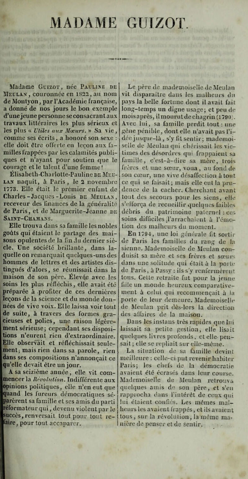 MADAME GUIZOT. Madame Guizot, née Pauline de Meulan, couronnée en lS22,au nom de Montyon, par l’Académie française, a donné de nos jours le bon exemple d’une jeune personne se consacrant aux travaux littéraires les plus sérieux et les plus « Utiles aux Mœurs. » Sa vie, comme ses écrits, a honoré son sexe : elle doit être offerte en leçon aux fa¬ milles frappées par les calamités publi¬ ques et n’ayant pour soutien que le courage et le talent d’une femme ! Élisabeth-Charlolte-PaulincDE Méd¬ ian naquit, à Paris, le 2 novembre 1773. Elle était le premier enfant de Charles-Jacques-Louis de Meulan, receveur des finances de la généralité de Paris, et de Marguerite-Jeanne de Saint-Chamans. Elle trouva dans sa famille les nobles goûts qui étaient le partage des mai¬ sons opulentes de la fin du dernier siè¬ cle. Une société brillante, dans la¬ quelle on remarquait quelques-uns des hommes de lettres et des artistes dis¬ tingués d’alors, se réunissait dans la maison de son père. Élevée avec les soins les plus réfléchis, elle avait été préparée à profiter de ces dernières leçons de la science et du monde don¬ nées de vive voix. Elle laissa voir tout de suite, à travers des formes gra¬ cieuses et polies, une raison légère¬ ment sérieuse; cependant ses disposi¬ tions n’eurent rien d’extraordinaire. Elle observait et réfléchissait seule¬ ment; mais rien dans sa parole, rien dans ses compositions n’annonçait ce qu’elle devait être un jour. A sa seizième année, elle vit com¬ mencer la Révolution. Indifférente aux opinions politiques, elle n’en eut que quand les fureurs démocratiques sé¬ parèrent sa famille et ses amis du parti réformateur qui, devenu violent par le succès, renversait tout pour tout re- laire, pour tout accaparer. Le père de mademoiselle de Meulan vit disparaitre dans les malheurs du pays la belle fortune dont il avait fait long-temps un digue usage; et peu de moisaprès,ilmourutdechngrin(l790 . Avec lui, sa famille perdit tout: une gêne pénible, dont elle n’avait pas l’i¬ dée jusque-là, s’y fit sentir; mademoi¬ selle de Meulan qui chérissait les vic¬ times des désordres qui frappaient sa famille, c’est-à-dire sa mère, trois frères cl une sœur, voua, au fond de sou cœur, une vive désaffection atout ce qui se faisait; mais elle eut la pru¬ dence de la cacher. Cherchant avant tout des secours pour les siens, elle s’efforça de recueillir quelques faibles débris du patrimoine paternel : ces soins difficiles l’arrachaient à l’émo¬ tion des malheurs du moment. En 1794, une loi générale fit sortir de Paris les familles du rang de la sienne. Mademoiselle de Meulan con¬ duisit sa mère et ses frères et sœurs dans une solitude qui était à la porte de Paris, à Passy : ils s’y renfermèrent tous. Celle retraite fut pour la jeune fille un monde heureux comparative¬ ment à celui qui recommençait à la porte de leur demeure. Mademoiselle de Meulan prit dès-lors la direction des affaires de la maison. Dans les instans très rapides que lui laissait sa petite gestion, elle lisait quelques livres profonds, et elle- pen¬ sait ; elle se repliait sur elle-même. La situation de sa famille devint meilleure : celle-ci put revenir habiter Paris; les ciiets de la démocratie avaient été écrasés dans leur course. Mademoiselle de Meulan retrouva quelques amis de son père, et s’en rapprocha dans l’intérêt de ceux qui lui étaient confiés. Les mêmes mal¬ heurs les avaient frappés, et ils avaient tous, sur la révolution, la même ma¬ nière de penser et de sentir.
