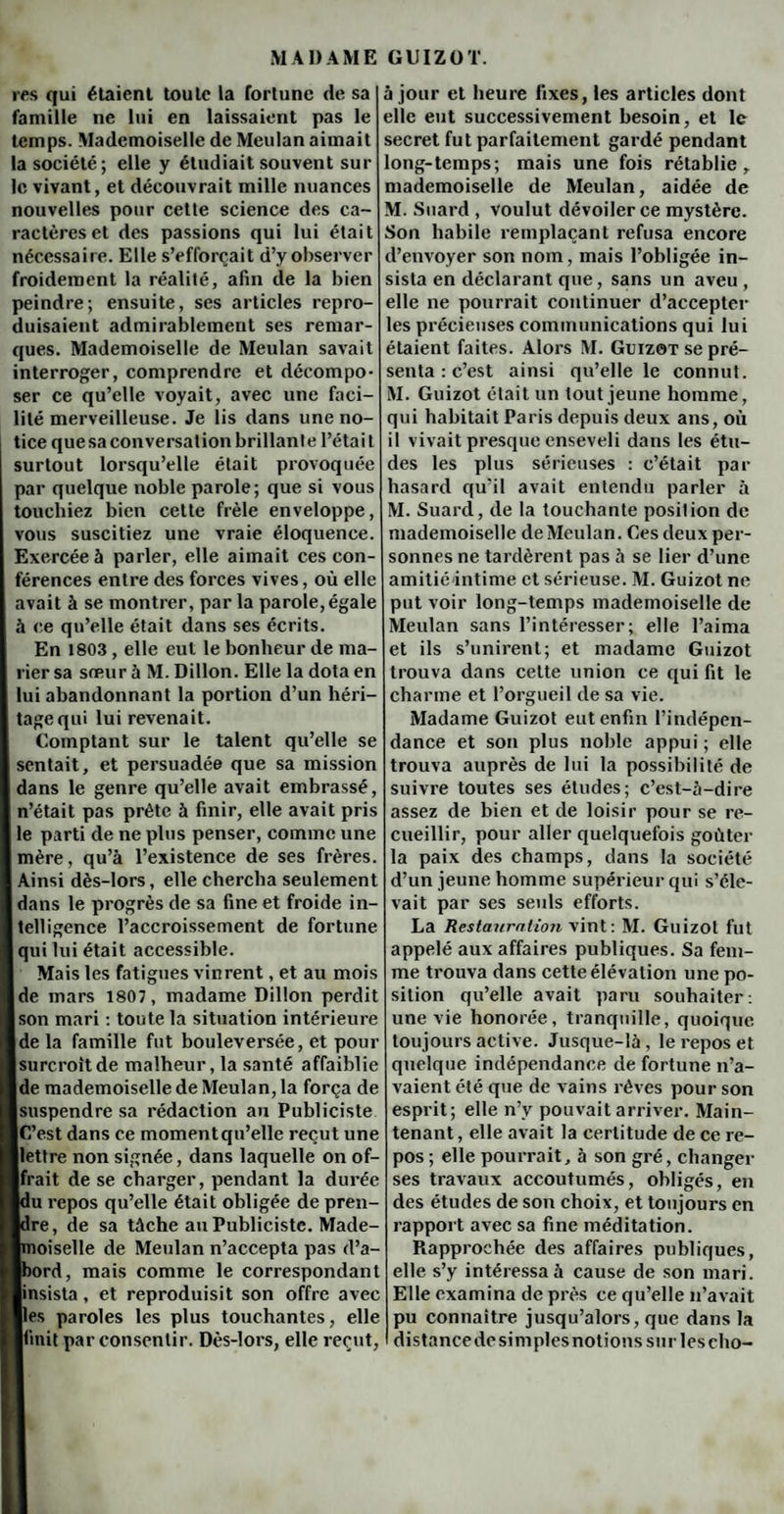 res qui étaient toute la fortune de sa famille ne lui en laissaient pas le temps. Mademoiselle de Meulan aimait la société; elle y étudiait souvent sur le vivant, et découvrait mille nuances nouvelles pour cette science des ca¬ ractères et des passions qui lui était nécessaire. Elle s’efforcait d’y observer froidement la réalité, afin de la bien peindre; ensuite, ses articles repro¬ duisaient admirablement ses remar¬ ques. Mademoiselle de Meulan savait interroger, comprendre et décompo¬ ser ce qu’elle voyait, avec une faci¬ lité merveilleuse. Je lis dans une no¬ tice que sa conversât ion brillante l’était surtout lorsqu’elle était provoquée par quelque noble parole; que si vous touchiez bien cette frêle enveloppe, vous suscitiez une vraie éloquence. Exercée à parler, elle aimait ces con¬ férences entre des forces vives, où elle avait à se montrer, par la parole,égale à ce qu’elle était dans ses écrits. En 1803 , elle eut le bonheur de ma¬ rier sa sœur à M. Dillon. Elle la dota en lui abandonnant la portion d’un héri¬ tage qui lui revenait. Comptant sur le talent qu’elle se sentait, et persuadée que sa mission dans le genre qu’elle avait embrassé, n’était pas prête à finir, elle avait pris le parti de ne plus penser, comme une mère, qu’à l’existence de ses frères Ainsi dès-lors, elle chercha seulement dans le progrès de sa fine et froide in¬ telligence l’accroissement de fortune qui lui était accessible. Mais les fatigues vinrent, et au mois de mars 1807, madame Dillon perdit son mari : toute la situation intérieure de la famille fut bouleversée, et pou [surcroît de malheur, la santé affaiblie |de mademoiselle de Meulan, la força de suspendre sa rédaction au Publiciste C’est dans ce moment qu’elle reçut une lettre non signée, dans laquelle on of¬ frait de se charger, pendant la durée lu repos qu’elle était obligée de pren- Ire, de sa tâche au Publiciste. Made- îoiselle de Meulan n’accepta pas d’a )ord, mais comme le correspondant [insista, et reproduisit son offre avec Iles paroles les plus touchantes, elle [finit par consentir. Dès-lors, elle reçut, à jour et heure fixes, les articles dont elle eut successivement besoin, et le secret fut parfaitement gardé pendant long-temps; mais une fois rétablie, mademoiselle de Meulan, aidée de M. Suard , voulut dévoiler ce mystère. Son habile remplaçant refusa encore d’envoyer son nom, mais l’obligée in¬ sista en déclarant que, sans un aveu , elle ne pourrait continuer d’accepter les précieuses communications qui lui étaient faites. Alors M. Guizot se pré¬ senta : c’est ainsi qu’elle le connut. M. Guizot était un tout jeune homme, qui habitait Paris depuis deux ans, où il vivait presque enseveli dans les étu¬ des les plus sérieuses : c’était par hasard qu’il avait entendu parler à M. Suard, de la touchante position de mademoiselle de Meulan. Ces deux per¬ sonnes ne tardèrent pas à se lier d’une amitié intime et sérieuse. M. Guizot ne put voir long-temps mademoiselle de Meulan sans l’intéresser; elle l’aima et ils s’unirent; et madame Guizot trouva dans cette union ce qui fit le charme et l’orgueil de sa vie. Madame Guizot eut enfin l’indépen¬ dance et son plus noble appui ; elle trouva auprès de lui la possibilité de suivre toutes ses études; c’est-à-dire assez de bien et de loisir pour se re¬ cueillir, pour aller quelquefois goûter la paix des champs, dans la société d’un jeune homme supérieur qui s’éle¬ vait par ses seuls efforts. La Restauration vint: M. Guizot fut appelé aux affaires publiques. Sa fem¬ me trouva dans cette élévation une po¬ sition qu’elle avait paru souhaiter: une vie honorée, tranquille, quoique toujours active. Jusque-là, le repos et quelque indépendance de fortune n’a¬ vaient été que de vains rêves pour son esprit; elle n’y pouvait arriver. Main¬ tenant , elle avait la certitude de ce re¬ pos ; elle pourrait, à son gré, changer ses travaux accoutumés, obligés, en des études de son choix, et toujours en rapport avec sa fine méditation. Rapprochée des affaires publiques, elle s’y intéressa à cause de son mari. Elle examina de près ce qu’elle n’avait pu connaître jusqu’alors, que dans la distancedcsimplesnotionssur lescho-