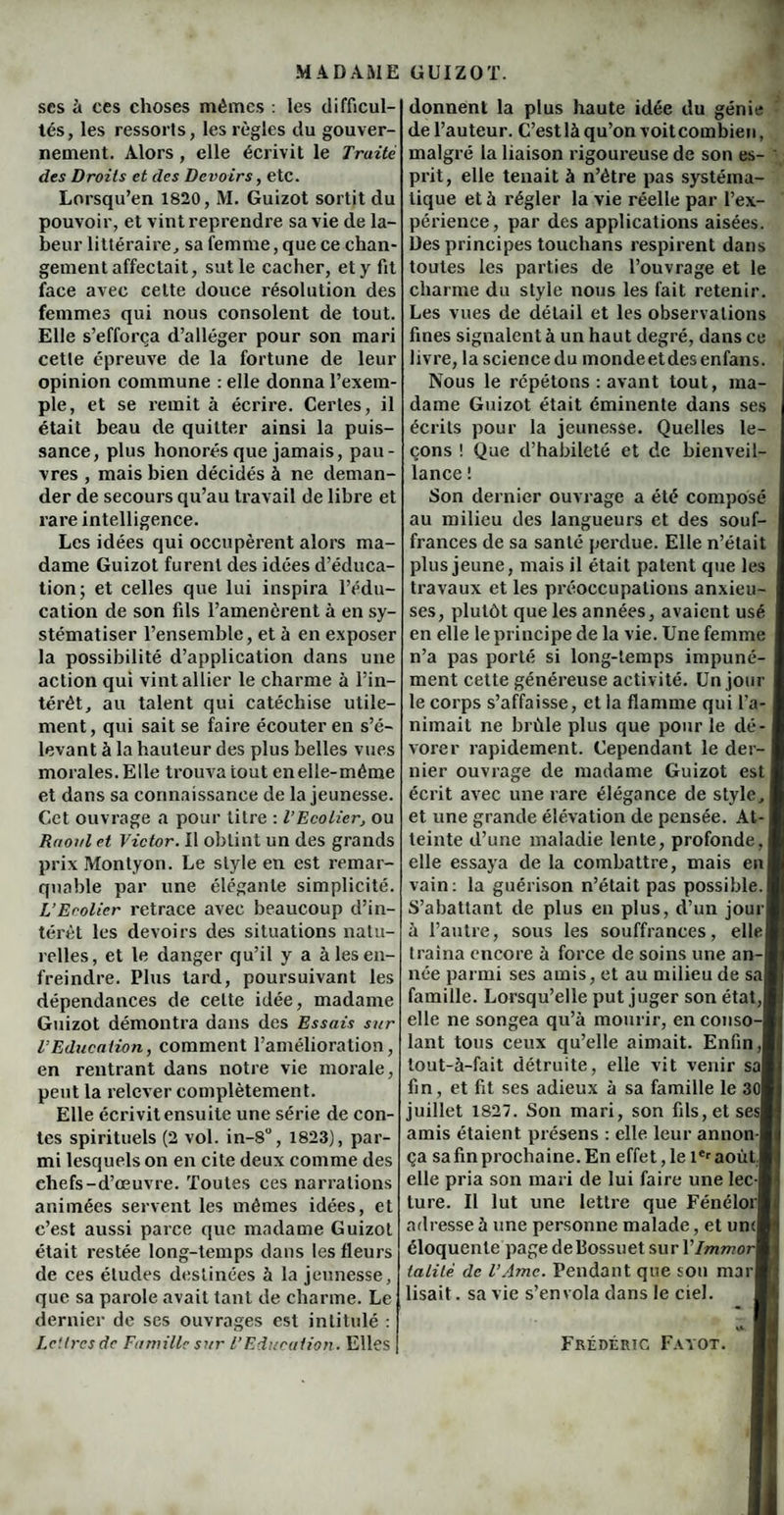 ses à ces choses mêmes : les difficul¬ tés, les ressorts, les règles du gouver¬ nement. Alors , elle écrivit le Truité des Droits et des Devoirs, etc. Lorsqu’en 1820, M. Guizot sortit du pouvoir, et vint reprendre sa vie de la¬ beur littéraire, sa femme, que ce chan¬ gement affectait, sut le cacher, et y fit face avec cette douce résolution des femmes qui nous consolent de tout. Elle s’efforça d’alléger pour son mari cette épreuve de la fortune de leur opinion commune : elle donna l’exem¬ ple, et se remit à écrire. Certes, il était beau de quitter ainsi la puis¬ sance, plus honorés que jamais, pau¬ vres , mais bien décidés à ne deman¬ der de secours qu’au travail de libre et rare intelligence. Les idées qui occupèrent alors ma¬ dame Guizot furent des idées d’éduca¬ tion; et celles que lui inspira l’édu¬ cation de son fils l’amenèrent à en sy¬ stématiser l’ensemble, et à en exposer la possibilité d’application dans une action qui vint allier le charme à l’in¬ térêt, au talent qui catéchise utile¬ ment, qui sait se faire écouter en s’é¬ levant à la hauteur des plus belles vues morales. Elle trouva tout en elle-même et dans sa connaissance de la jeunesse. Cet ouvrage a pour litre : l’Ecolier, ou Rrioi/l et Victor. Il obtint un des grands prix Montyon. Le style en est remar¬ quable par une élégante simplicité. L’Ecolier retrace avec beaucoup d’in¬ térêt les devoirs des situations natu¬ relles, et le danger qu’il y a à les en¬ freindre. Plus tard, poursuivant les dépendances de celte idée, madame Guizot démontra dans des Essais sur l’Education, comment l’amélioration, en rentrant dans notre vie morale, peut la relever complètement. Elle écrivit ensuite une série de con¬ tes spirituels (2 vol. in-8°, 1823), par¬ mi lesquels on en cite deux comme des chefs-d’œuvre. Toutes ces narrations animées servent les mêmes idées, et c’est aussi parce que madame Guizot était restée long-temps dans les fleurs de ces éludes destinées à la jeunesse, que sa parole avait tant de charme. Le dernier de ses ouvrages est intitulé : Lettres de Famille sur l’Education. Elles donnent la plus haute idée du génie de l’auteur. C’est là qu’on voitcombien, malgré la liaison rigoureuse de son es¬ prit, elle tenait à n’étre pas systéma¬ tique et à régler la vie réelle par l’ex¬ périence, par des applications aisées. Des principes touchans respirent dans toutes les parties de l’ouvrage et le charme du style nous les fait retenir. Les vues de détail et les observations fines signalent à un haut degré, dans ce livre, la sciencedu mondeetdesenfans. Nous le répétons : avant tout, ma¬ dame Guizot était éminente dans ses écrits pour la jeunesse. Quelles le¬ çons ! Que d’habileté et de bienveil¬ lance ! Son dernier ouvrage a été composé au milieu des langueurs et des souf¬ frances de sa santé perdue. Elle n’était plus jeune, mais il était patent que les travaux et les préoccupations anxieu¬ ses, plutôt que les années, avaient usé en elle le principe de la vie. Une femme n’a pas porté si long-temps impuné¬ ment cette généreuse activité. Un jour le corps s’affaisse, et la flamme qui l’a¬ nimait ne brûle plus que pour le dé¬ vorer rapidement. Cependant le der¬ nier ouvrage de madame Guizot est écrit avec une rare élégance de style, et une grande élévation de pensée. At¬ teinte d’une maladie lente, profonde, elle essaya de la combattre, mais en vain: la guérison n’était pas possible. S’abattant de plus en plus, d’un jour à l’autre, sous les souffrances, elle traîna encore à force de soins une an-l née parmi ses amis, et au milieu de saj famille. Lorsqu’elle put juger son état,! elle ne songea qu’à mourir, en conso-| lant tous ceux qu’elle aimait. Enfin,! tout-à-fait détruite, elle vit venir sal fin, et fit ses adieux à sa famille le 3ûl juillet 1827. Son mari, son fils,etsesl amis étaient présens : elle leur annon-l ça sa fin prochaine. En effet ,1e 1er août ! elle pria son mari de lui faire une lec-l ture. Il lut une lettre que FénélorI adresse à une personne malade, et umfl éloquente page de Bossuet su rVlmmort talilé de l’Ame. Pendant que sou marB lisait. sa vie s’envola dans le ciel. Frédéric Fayot.