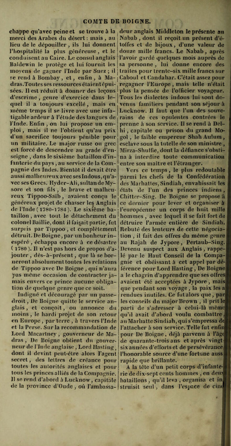 chappe qu’avec peine et se trouve à la merci des Arabes du désert : mais , au lieu de le dépouiller , ils lui donnent l’hospitalité la plus généreuse , et le conduisent au Caire. Le consul anglais Baldewin le protège et lui fournit les moyens de gagner l’Inde par Suez ; il se rend à Bombay, et, enfin , à Ma¬ dras.Toutes ses ressources élaientêpui- sées. Il est réduit à donner des leçons d’escrime , genre d’exercice dans le¬ quel il a toujours excellé, mais eu môme temps il se livre avec une infa¬ tigable ardeur à l’élude des langues de l’Inde. Enfin , on lui propose un em¬ ploi , mais il ne l’obtient qu’au prix d’un sacrifice toujours pénible pour un militaire. Le major russe ou grec est forcé de descendre au grade d’en¬ seigne , dans le sixième bataillon d’in¬ fanterie du pays, au service de la Com¬ pagnie des Indes. Bientôt il devait être aussi malheureux avec seslndous, qu’a¬ vec ses Grecs. Hyder-Al i, sultan de My¬ sore et son fils , le brave et malheu¬ reux Tippoo-Saib, avaient conçu le généreux projet de chasser les Anglais de l’Inde ( 1780-1784 ). Le sixième ba¬ taillon , avec tout le détachement du colonelBail!ie,dont il faisait partie, fut surpiis par Tippoo , et complètement détruit. De Boigne, par un bonheur in¬ espéré , échappa encore à ce désastre ( 1780 ). Il n’est pas hors de propos d’a¬ jouter , dès-à-présent, que là se bor¬ neront absolument toutes les relations de Tippoo avec De Boigne , qui n’aura pas môme occasion de contracter ja¬ mais envers ce prince aucune obliga¬ tion de quelque genre que ce soit. Indigné et découragé par un passe- droit , De Boigne quitte le service an¬ glais , et conçoit, ou annonce du moins, le hardi projet de son retour en Europe, parterre , à travers l’Inde et la Perse. Sur la recommandation de Lord Macarlney, gouverneur de Ma¬ dras , De Boigne obtient du gouver¬ neur de l’Inde anglaise, Lord Hasling, dont il devint peut-être alors l’agent secret, des lettres de créance pour toutes les autorités anglaises et pour lotis les princes alliés de la Compagnie. Il se rend d’abord à Lucknow, capitale de la province d’Oude, où l’ambassa¬ deur anglais Middlelon le présente an Nabab , dont il reçoit un présent d’é- tolfes et de bijoux, d’une valeur de douze mille francs. Le Nabab, après l’avoir gardé quelques mois auprès de sa personne, lui donne encore des traites pour trente-six mille francs sur Caboul et Candahar. C’était assez pour regagner l’Europe, mais telle n’était plus la pensée de l’officier voyageur. Tous les dialectes indous lui sont de¬ venus familiers pendant son séjour à Lucknow. Il faut que l’un des souve¬ rains de ces opulentes contrées le prenne à son service. Il se rend à Del¬ hi , capitale ou prison du grand Mo- gol, le faible empereur Shah Aulum, esclave sous la tutelle de son ministre , Mirza-Shuffie, dont la défiance s’obsti¬ na à interdire toute communication entre son maître et l’étranger. Vers ce temps, le plus redoutable parmi les chefs de la Confédération des Marhaltes,Sindiah, envahissait les états de l’un des princes indiens, Chitter-Sing. De Boigne se propose à ce dernier pour lever et organiser à l’européenne un corps de huit mille hommes , avec lequel il se fait fort de détruire l’armée entière de Sindiah. Rebuté des lenteurs de celte négocia¬ tion , il fait des offres du môme genre au Rajah de Jypore, Pertaub-Sing. Devenu suspect aux Anglais , rappe¬ lé par le Haut Conseil de la Compa¬ gnie et obéissant à cet appel par dé¬ férence pour Lord Hasting, De Boigne a le chagrin d’apprendre que ses offres avaient été acceptées à Jypore, maisj que pendant son voyage, la paix les a rendues inutiles. Ce fulalors que, pari les conseils du major Brown , il prit lej parti de s’adresser à celui-là méniel qu’il avait d’abord voulu combattre J au MarhatteSindiah, qui s’empressa dej l’attacher à son service. Telle fut enfinl pour De Boigne, déjà parvenu à l’àgfl de quarante-trois ans et après vingt! six années d’efforts et de persévérance! l’honorable source d’une fortune aussi rapide que brillante. A la tête d’un petit corps d’infante-l rie de dix-sept cents hommes , en demi bataillons , qu’il leva , organisa et inl struisit seul , dans l’espace de cincl