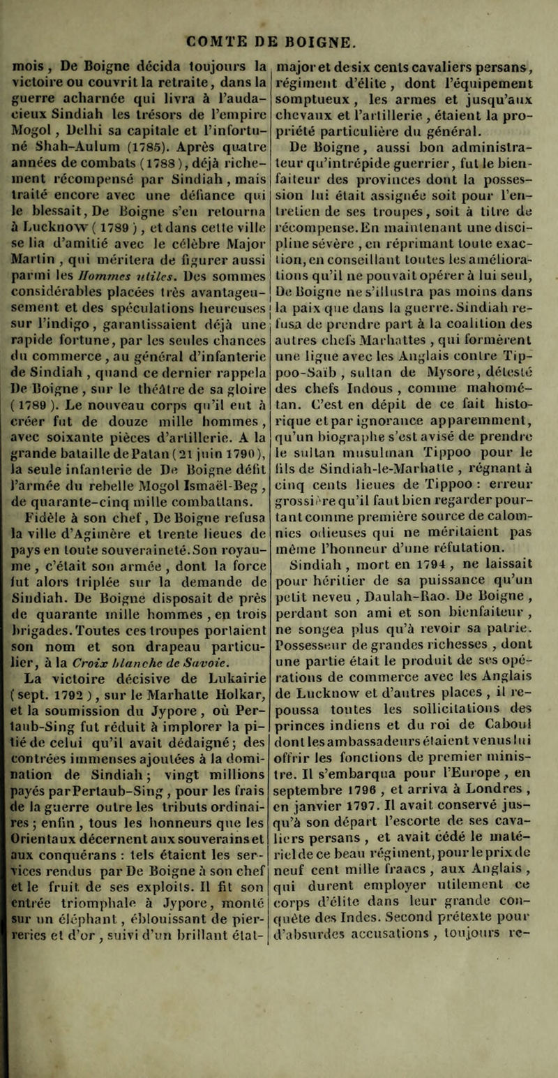 mois, De Boigne décida toujours la victoire ou couvrit la retraite, dans la guerre acharnée qui livra à l’auda¬ cieux Sindiah les trésors de l’empire Mogol, Delhi sa capitale et l’infortu¬ né Shah-Aulum (1785). Après quatre années de combats ( 1788 ), déjà riche¬ ment récompensé par Sindiah , mais traité encore avec une défiance qui le blessait, De Boigne s’en retourna à Lucknow ( 1789 ), et dans celte ville se lia d’amitié avec le célèbre Major Martin , qui méritera de figurer aussi parmi les Hommes utiles. Des sommes considérables placées très avantageu¬ sement et des spéculations heureuses j sur l’indigo, garantissaient déjà une rapide fortune, par les seules chances du commerce , au général d’infanterie de Sindiah , quand ce dernier rappela De Boigne , sur le théâtre de sa gloire ( 1789 ). Le nouveau corps qu’il eut à créer fut de douze mille hommes, avec soixante pièces d’artillerie. A la grande bataille de Palan (21 juin 1790), la seule infanterie de De Boigne défit l’armée du rebelle Mogol Ismaël-Beg , de quarante-cinq mille combattons. Fidèle à son chef, De Boigne refusa la ville d’Agimère et trente lieues de pays en toute souveraineté.Son royau¬ me , c’était son armée , dont la force lut alors triplée sur la demande de Sindiah. De Boigne disposait de près de quarante mille hommes , en trois brigades. Toutes ces troupes portaient son nom et son drapeau particu¬ lier, à la Croix blanche de Savoie. La victoire décisive de Lukairie ( sept. 1792 ), sur le Marhalte Holkar, et la soumission du Jypore, où Per- laub-Sing fut réduit à implorer la pi- 1 ié de celui qu’il avait dédaigné; des contrées immenses ajoutées à la domi¬ nation de Sindiah; vingt millions payés parPertaub-Sing , pour les frais de la guerre outre les tributs ordinai¬ res ; enfin , tous les honneurs que les Orientaux décernent aux souverains et aux conquérans : tels étaient les ser¬ vices rendus par De Boigne à son chef et le fruit de ses exploits. Il fit son entrée triomphale à Jypore, monté sur un éléphant, éblouissant de pier¬ reries et d’or , suivi d’un brillant état- I major et desix cents cavaliers persans, régiment d’élite , dont l’équipement somptueux, les armes et jusqu’aux chevaux et l’artillerie , étaient la pro¬ priété particulière du général. De Boigne, aussi bon administra¬ teur qu’intrépide guerrier, fut le bien¬ faiteur des provinces dont la posses¬ sion lui était assignée soit pour l’en¬ tretien de ses troupes, soit à titre de récompense. En maintenant une disci¬ pline sévère , en réprimant toute exac¬ tion, en conseillant toutes les améliora¬ tions qu’il ne pouvait opérer à lui seul, De Boigne nes’iliuslra pas moins dans j la paix que dans la guerre. Sindiah re¬ fusa de prendre part à la coalition des autres chefs Marhattes , qui formèrent une ligue avec les Anglais contre Tip- poo-Saïb , sultan de Mysore, délesté des chefs Indous , comme mahomé- tan. C’est en dépit de ce fait histo¬ rique et par ignorance apparemment, qu’un biographe s’est avisé de prendre le sultan musulman Tippoo pour le fils de Sindiah-le-Marhatte , régnant à cinq cents lieues de Tippoo : erreur grossière qu’il faut bien regarder pour¬ tant comme première source de calom¬ nies odieuses qui ne méritaient pas môme l’honneur d’une réfutation. Sindiah , mort en 1794 , ne laissait pour héritier de sa puissance qu’un petit neveu , Daulah-Rao. De Boigne , perdant son ami et son bienfaiteur , ne songea plus qu’à revoir sa patrie. Possesseur de grandes richesses , dont une partie était le produit de ses opé¬ rations de commerce avec les Anglais de Lucknow et d’autres places , il re¬ poussa toutes les sollicitations des princes indiens et du roi de Caboul dont les ambassadeurs étaient venus lui offrir les fonctions de premier minis¬ tre. Il s’embarqua pour l’Europe , en septembre 1796 , et arriva à Londres , en janvier 1797. Il avait conservé jus¬ qu’à son départ l’escorte de ses cava¬ liers persans , et avait cédé le maté¬ riel de ce beau régi ment, pour le prix de neuf cent mille francs , aux Anglais , qui durent employer utilement ce corps d’élite dans leur grande con¬ quête des Indes. Second prétexte pour d’absurdes accusations , toujours re-