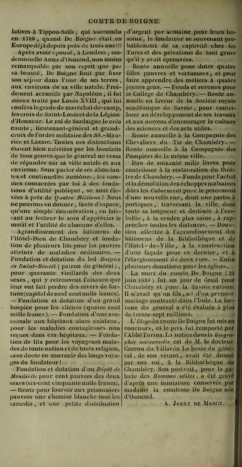 latives à Tippoo-Saïb , qui succomba en 1799 , quand De Doigne était en Europe déjà depuis pies de trois ans!!! Après avoir épousé, à Londres , ma¬ demoiselle Anna d’Usmond, non moins remarquable par son esprit que par sa beauté, Do Doigne liuit par fixer son séjour dans Tune de ses terres , aux environs de sa ville natale. Froi¬ dement accueilli par Napoléon , il lut mieux traité par Louis XVIII, qui lui conféra legrade de maréchal-de-camp, les croix do Saint-Louisetdela Légion d’Honneur. Le roi de Sardaigne le créa comte, lieutenant-général et grand- croix de l’ordre militaire des SS.-Mau¬ rice et Lazare. Toutes ces distinctions étaient bien méritées par les bienfaits de tous genres que le général ne cessa de répandre sur sa ville natale et aux environs. Sans parler de ses abondan¬ tes et continuelles aumônes, les som¬ mes consacrées par lui à îles fonda¬ tions d’utilité publique , se sont éle¬ vées à près de Quatre Millions J Nous ne pouvons en donner , faute d’espace, qu’une simple énumération , en lais¬ sant au lecteur le soin d’apprécier le motif et l’utilité de chacune d’elles. Agrandissement îles bàlimens de l’Ilôtel-Dieu de Chambéry et fonda¬ tion de plusieurs lits pour les pauvres atteints de maladies ordinaires. — Fondation et dotation du bel Hospice de Saint-Benoit ( patron du général ), pour quarante vieillards îles deux sexes , qui y retrouvent l’aisance que leur ont fait perdre des revers de for- tune(capitalileneuf cenlunile francs). — Fondation et dotation d’un grand hospice pour les aliénés (quatre cent mille francs ). — Fondation d’une suc¬ cursale aux hôpitaux alors exista ns pour les maladies contagieuses non reçues dans ces hôpitaux. — Fonda¬ tion de lits pour les voyageurs mala¬ des de toute nation et de toute religion, sans doute en souvenir des longs voya¬ ges du fondateur ! Fondation et dotation il’un Dépôt de Mendicité pour cent pauvres des deux sexes (six-cent cinquante mille francs). — Rente pour fournir aux prisonniers pauvres une chemise blanche tous les samedis , et une petite distribution | d’argent par semaine pour leurs be¬ soins , le fondateur se souvenant pro¬ bablement île sa captivité chez les Turcs et des privations de tout genre qu’il y avait éprouvées. Rente annuelle pour doter quatre filles pauvres et vertueuses , et pour faire apprendre des métiers à quatre jeunes gens. — Fonds et revenus poul¬ ie Collège cle Chambéry. — Rente an¬ nuelle en faveur de la Société royale académique de Savoie, pour contri¬ buer au développement de ses travaux et aux moyens d’encourager Ja cullure des sciences cl des arts utiles. Rente annuelle à la Compagnie des Chevaliers du Tir de Chambéry. — Rente annuelle à la Compagnie îles Pompiers de la même ville. Don de soixante mille livres pour contribuer à la restauration du thé⬠tre de Chambéry. — Fonds pour l’achat et la démolition des échoppes malsaines dites les CaborneseI pour le percement d'une nouvelle rue , dont une partie à portiques, traversant la ville dans toute sa longueur et destinée à l'em¬ bellir , à la rendre plus saine , à rap¬ procher toutes les distances. —Dona¬ tion affectée à l’agrandissement des bàlimens de la bibliothèque et de l’Hôtel -de-Ville , à la construction d’une façade pour ce dernier, et à l’élargissement de deux rues. — Enfin plusieurs donations pour les églises. La mort du comte De Doigne ( 21 juin 1830 ) fut un jour de deuil pour Chambéry et pour la Savoie entière. Il n’avait qu’un fils , né d’un premier mariage contracté dans l’Inde. La for¬ tune clu général a été évaluée à plus de trente-sept millions. L’Bloge ducointeDe Doigne fut misau concours, et le prix fut remporté par l’AbbéTurina.La notice dans la Biogra¬ phie universelle est de AI. le docteur Larron du YillarRs- Le buste du gène- j ral, de son vivant, avait été donné par son roi, à la bibliothèque de Chambéry. Son portrait, pour la ga¬ lerie des Hommes utiles, a été gravé j d’après une miniature conservée par madame la comtesse De Doigne née I d’Osinond. A. Jarky de Makcy.