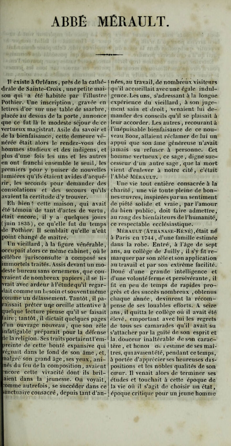 ABBÉ MÉRAULT Il existe à Orléans, prés de la cathé¬ drale de Sainte-Croix , une petite mai¬ son qui a été habitée par l’illustre Pothier. Une inscription, gravée en lettres d’or sur une table de marbre, placée au dessus de la porte, annonce que ce fut là le modeste séjour de ce vertueux magistrat. Asile du savoir et de la bienfaisance, cette demeure vé¬ nérée était alors le rendez-vous des hommes studieux et des indigens, et plus d’une fois les uns et les autres en ont franchi ensemble le seuil, les premiers pour y puiser de nouvelles lumières qu’ils étaient avides d’acqué¬ rir, les seconds pour demander des consolations et des secours qu’ils avaient la certitude d’y trouver. Eh bien ! cette maison, qui avait été témoin de tant d’actes de vertu, était encore, il y a quelques jours (juin 1835), ce qu’elle fut du temps de Pothier. Il semblait qu’elle n’eùt point changé de maître. Un vieillard, à la figure vénérable, occupait alors ce même cabinet, où le célèbre jurisconsulte a composé ses immortels traités. Assis devant un mo¬ deste bureau sans ornemens, que cou¬ vraient de nombreux papiers, il se li¬ vrait avec ardeur à l’étudequ’il regar¬ dait comme un besoin et souvent même comme un délassement. Tantôt, il pa¬ raissait prêter uqe oreille attentive à quelque lecture pieuse qu’il se faisait laire; tantôt, il dictait quelques pages d’un ouvrage nouveau, que son zèle infatigable préparait pour la défense de la religion. Ses traits portaient l’em¬ preinte de cette bonté expansive qui régnait dans le fond de son àme , et, nalgré son grand âge , ses yeux, ani- nés du feu de la composition, avaient 'ncore cette vivacité dont ils b ri 1— aient dans la jeunesse. On voyait, :omme autrefois, se succéder dans ce •anctuaire consacré, depuis tant d’an¬ nées, au travail, de nombreux visiteurs qu’il accueillait avec une égale indul¬ gence. Les uns, s’adressant à la longue expérience du vieillard, à son juge¬ ment sain et droit, venaient lui de¬ mander des conseils qu’il se plaisait à leur accorder. Les autres, recourant à l’inépuisable bienfaisance de ce nou¬ veau Booz, allaient réclamer de lui un appui que son âme généreuse n’avait jamais su refuser à personne. Cet homme vertueux, ce sage, digne suc¬ cesseur d’un autre sage, que la mort vient d’enlever à notre cité, c’était l’Abbé Mék vult. Une vie tout entière consacrée à la charité, une vie toute pleine de bon¬ nes œuvres, inspirées par un sentiment de piété solide et vraie, par l’amour du bien public, doit faire admettre, au rang des bienfaiteurs de l’humanité, ce respectable ecclésiastique. Mérault (Athanase-Kéxé), était né à Paris en 1744 , d’une famille estimée dans la robe. Entré, à l’âge de sept ans, au collège de Juilly, il s’y fit re¬ marquer par son zèleetson application au travail et par son extrême facilité. Doué d’une grande intelligence et d’une volonté ferme et persévérante, il fit en peu de temps cle rapides pro¬ grès et des succès nombreux , obtenus chaque année, devinrent la récom¬ pense de ses louables efforts. A seize ans, il quitta le collège où il avait été élevé, emportant avec lui les regrets de tous ses camarades qu’il avait su s’attacher par la gnité de son esprit et la,douceur inaltérable de son carac¬ tère , et honoi at i estime de ses maî¬ tres, quiavaientété, pendant ce temps, à portée d’apprécier ses heureuses dis¬ positions et les nobles qualités de son cœur. Il venait alors de terminer ses études et touchait à cette époque de la vie où il s’agit de choisir un état, époque critique pour un jeune homme