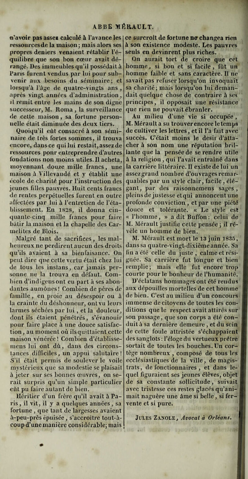 «l’avoir pas assez calculé à l’avance les ressources de la maison ; mais alors ses propres deniers venaient rétablir l’é¬ quilibre que son bon cœur avait dé¬ rangé. Des immeubles qu’il possédait à Bans furent vendus par lui pour sub¬ venir aux besoins du séminaire; et lorsqu’à l’âge de quatre-vingts ans , après vingt années d’administration, il remit entre les mains de son digne successeur, M. Roma , la surveillance de cette maison, sa fortune person¬ nelle était diminuée des deux tiers. Quoiqu’il eût consacré à son sémi¬ naire de très fortes sommes, il trouva encore, dans ce qui lui restait, assez de ressources ponr entreprendre d’autres fondations non moins utiles. Il acheta, moyennant douze mille francs, une maison à Villevaudé et y établit une école de charité pour l’instruction des jeunes filles pauvres. Huit cents francs de rentes perpétuelles furent en outre affectées par lui à l’entretien de l’éta¬ blissement. En 1828, il donna cin¬ quante-cinq mille fiancs pour faire bâtir la maison et la chapelle des Car¬ mélites de Blois. Malgré tant de sacrifices, les mal¬ heureux ne perdirent aucun des droits qu’ils avaient à sa bienfaisance. On peut dire que cette vertu était chez lui de tous les instans, car jamais per¬ sonne ne la trouva en défaut. Com¬ bien d’indigcnsont eu part à ses abon¬ dantes aumônes! Combien de pères de famille, en proie au désespoir ou à la crainte du déshonneur, ont vu leurs larmes séchées par lui , et la douleur, dont ils étaient pénétrés, s’évanouir pour faire place à une douce satisfac¬ tion , au moment où ils quittaient cette maison vénérée! Combien d’établisse- mens lui ont dù, dans des circons¬ tances difficiles, un appui salutaire! S’il était permis de soulever le voile mystérieux que sa modestie se plaisait à jeter sur ses bonnes œuvres, on se¬ rait surpris qu’un simple particulier eût pu faire autant de bien. Héritier d’un frère qu’il avait à Pa¬ ris , il vit, il y a quelques années , sa fortune , que tant de largesses avaient à-peu-près épuisée, s’accroitre tout-à- coup d’une manière considérable; mais ce surcroît de fortune ne changea rien à son existence modeste. Les pauvres seuls en devinrent plus riches. On aurait tort de croire que cet homme, si bon et si facile, fût un homme faible et sans caractère. Il ne savait pas refuser lorsqu’on invoquait sa charité; mais lorsqu’on lui deman¬ dait quelque chose de contraire à ses principes, il opposait une résistance que rien ne pouvait ébranler. Au milieu d’une vie si occupée , M. Mérault a su trouver encore le temps de cultiver les lettres, et il l’a fait avec succès. C’était moins le désir d’atta¬ cher à son nom une réputation bril¬ lante que la pensée de se rendre utile à la religion , qui l’avait entraîné dans la carrière littéraire. Il existe de lui un assczgrand nombre d’ouvrages remar¬ quables par un style clair, facile, élé¬ gant, par des raisonnemens sages, pleins de justesse etqui annoncent une profonde conviction, et par une piété douce et tolérante. « Le style est « l’homme, » a dit Buffon: celui de M. Mérault justifie celte pensée ; il ré¬ vèle un homme de bien. M. Mérault est mort le 13 juin 1835, dans sa quatre-vingt-dixième année. Sa fin a été celle du juste, calme et rési¬ gnée. Sa carrière fut longue et bien remplie; mais elle fut encore trop courte pour le bonheur de l’humanité. D’éclatans hommages ont été rendus aux dépouilles mortelles de cet homme de bien. C’est au milieu d’un concours immense de citoyens de toutes les con¬ ditions que le respect avait attirés sur 1 son passage, que son corps a été con- I duil à sa dernière demeure , et du sein I de cette foule attristée s’échappaient I des sanglots : l’éloge du vertueux prêtre I sortait de toutes les bouches. Un cor- I tège nombreux , composé de tous les H ecclésiastiques de la ville, de magis- f trats, de fonctionnaires , et dans le- I quel figuraient ses jeunes élèves, objet I de sa constante sollicitude, suivait H avec tristesse ces restes glacés qu’ani- I mait naguère une âme si belle, si fer- I vente et si pure. Jules Zvnole, Avocat à Orléans. H