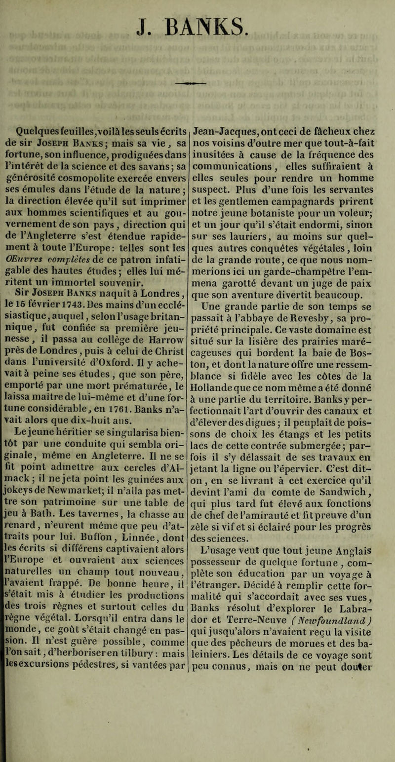 J. BANKS Quelques feuilles,voilà les seuls écrits de sir Joseph Banks ; mais sa vie, sa fortune, son influence, prodiguées dans l’intérét de la science et des savans; sa générosité cosmopolite exercée envers ses émules dans l’étude de la nature ; la direction élevée qu’il sut imprimer aux hommes scientifiques et au gou¬ vernement de son pays, direction qui de l’Angleterre s’est étendue rapide¬ ment à toute l’Europe: telles sont les OEuvres complètes de ce patron infati¬ gable des hautes études ; elles lui mé¬ ritent un immortel souvenir. Sir Joseph Banks naquit à Londres, le 15 février 1743. Des mains d’un ecclé¬ siastique , auquel, selon l’usage britan¬ nique, fut conliée sa première jeu¬ nesse , il passa au collège de Harrow près de Londres, puis à celui de Christ dans l’université d’Oxford. Il y ache¬ vait à peine ses études , que son père, emporté par une mort prématurée, le laissa maître de lui-même et d’une for¬ tune considérable, en 1761. Banks n’a¬ vait alors que dix-huit ans. Lejeune héritier se singularisa bien¬ tôt par une conduite qui sembla ori¬ ginale, même en Angleterre. Il ne se fit point admettre aux cercles d’AI- mack ; il ne jeta point les guinées aux jokeysde New market; il n’alla pas met¬ tre son patrimoine sur une table de jeu à Bath. Les tavernes, la chasse au renard, n’eurent même que peu d’at¬ traits pour lui. Buflon, Linnée, dont les écrits si différens captivaient alors l’Europe et ouvraient aux sciences naturelles un champ tout nouveau, l’avaient frappé. De bonne heure, il s’était mis à étudier les productions des trois règnes et surtout celles du règne végétal. Lorsqu’il entra dans le monde, ce goût s’était changé en pas¬ sion. Il n’est guère possible, comme l’on sait, d’herboriser en tilbury : mais lesexcursions pédestres, si vantées par Jean-Jacques, ont ceci de fâcheux chez nos voisins d’outre mer que tout-à-fait inusitées à cause de la fréquence des communications, elles suffiraient à elles seules pour rendre un homme suspect. Plus d’une fois les servantes et les gentlemen campagnards prirent notre jeune botaniste pour un voleur; et un jour qu’il s’était endormi, sinon sur ses lauriers, au moins sur quel¬ ques autres conquêtes végétales , loin de la grande route, ce que nous nom¬ merions ici un garde-champêtre l’em¬ mena garotté devant un juge de paix que son aventure divertit beaucoup. Une grande partie de son temps se passait à l’abbaye deRevesby, sa pro¬ priété principale. Ce vaste domaine est situé sur la lisière des prairies maré¬ cageuses qui bordent la baie de Bos¬ ton, et dont la nature offre une ressem¬ blance si fidèle avec les côtes de la Hollande que ce nom même a été donné à une partie du territoire. Banks y per¬ fectionnait l’art d’ouvrir des canaux et d’élever des digues ; il peuplait de pois¬ sons de choix les étangs et les petits lacs de cette contrée submergée; par¬ fois il s’y délassait de ses travaux en jetant la ligne oul’épervier. C’est dit- on , en se livrant à cet exercice qu’il devint l’ami du comte de Sandwich, qui plus tard fut élevé aux fonctions de chef de l’amirauté et fitpreuve d’un zèle si vif et si éclairé pour les pi’Ogrès des sciences. L’usage veut que tout jeune Anglais possesseur de quelque fortune, com¬ plète son éducation par un voyagea l’étranger. Décidé à remplir cette for¬ malité qui s’accordait avec ses vues, Banks résolut d’explorer le Labra¬ dor et Terre-Neuve ( Netrfoundland ) qui jusqu’alors n’avaient reçu la visite que des pêcheurs de morues et des ba¬ leiniers. Les détails de ce voyage sont peu connus, mais on ne peut douter