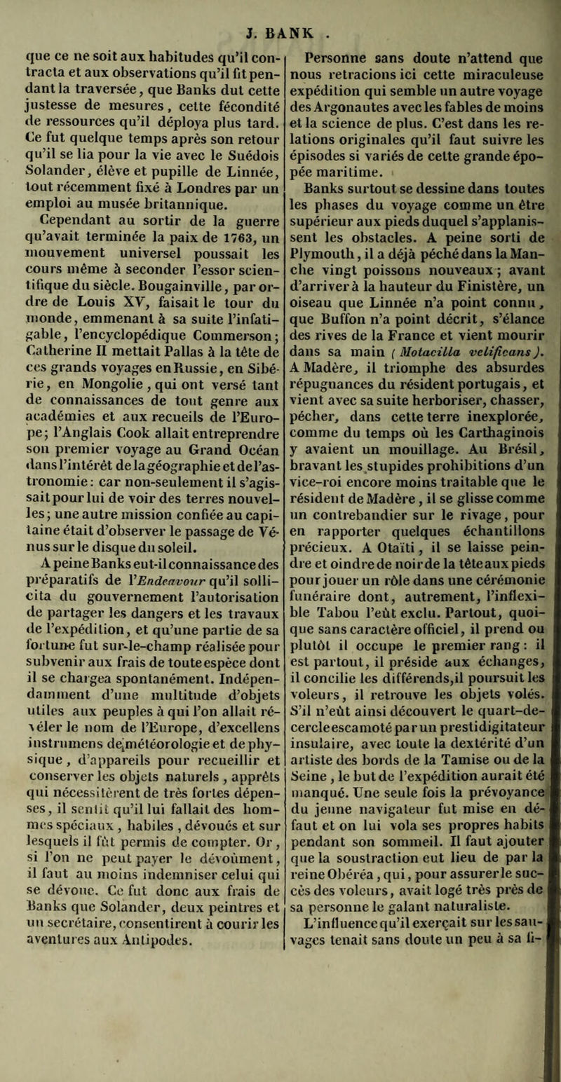 que ce ne soit aux habitudes qu’il con¬ tracta et aux observations qu’il fit pen¬ dant la traversée, que Banks dut cette justesse de mesures, cette fécondité de ressources qu’il déploya plus tard. Ce fut quelque temps après son retour qu’il se lia pour la vie avec le Suédois Solander, élève et pupille de Linnée, tout récemment fixé à Londres par un emploi au musée britannique. Cependant au sortir de la guerre qu’avait terminée la paix de 1763, un mouvement universel poussait les cours même à seconder l’essor scien¬ tifique du siècle. Bougainville, par or¬ dre de Louis XV, faisait le tour du monde, emmenant à sa suite l’infati¬ gable, l’encyclopédique Commerson; Catherine II mettait Pallas à la tête de ces grands voyages en Russie, en Sibé¬ rie, en Mongolie , qui ont versé tant de connaissances de tout genre aux académies et aux recueils de l’Euro¬ pe; l’Anglais Cook allait entreprendre son premier voyage au Grand Océan dans l’intérêt de la géographie et del’as- tronomie : car non-seulement il s’agis¬ sait pour lui de voir des terres nouvel¬ les ; une autre mission confiée au capi¬ taine était d’observer le passage de Vé¬ nus sur le disque du soleil. A peine Banks eut-il connai ssance des préparatifs de YEndeavour qu’il solli¬ cita du gouvernement l’autorisation de partager les dangers et les travaux de l’expédition, et qu’une partie de sa loi tune fut sur-le-champ réalisée pour subvenir aux frais de toute espèce dont il se chargea spontanément. Indépen¬ damment d’une multitude d’objets utiles aux peuples à qui l’on allait ré¬ véler Je nom de l’Europe, d’excellens instrumens degnétéorologie et de phy¬ sique , d’appareils pour recueillir et conserver les objets naturels , apprêts qui nécessitèrent de très fortes dépen¬ ses, il sentit qu’il lui fallait des hom¬ mes spéciaux , habiles , dévoués et sur lesquels il fût permis de compter. Or , si l’on ne peut payer le dévoùment, il faut au moins indemniser celui qui se dévoue. Ce fut donc aux frais de Banks que Solander, deux peintres et un secrétaire, consentirent à courir les aventures aux Antipodes. Personne sans doute n’attend que nous retracions ici cette miraculeuse expédition qui semble un autre voyage des Argonautes avec les fables de moins et la science de plus. C’est dans les re¬ lations originales qu’il faut suivre les épisodes si variés de celte grande épo¬ pée maritime. « Banks surtout se dessine dans toutes les phases du voyage comme un être supérieur aux pieds duquel s’applanis- sent les obstacles. A peine sorti de Plymoutli, il a déjà péché dans la Man¬ che vingt poissons nouveaux ; avant d’arriver à la hauteur du Finistère, un oiseau que Linnée n’a point connu, que Buffon n’a point décrit, s’élance des rives de la France et vient mourir dans sa main ( Motacilla velificans). A Madère, il triomphe des absurdes répugnances du résident portugais, et vient avec sa suite herboriser, chasser, pécher, dans cette terre inexplorée, comme du temps où les Carthaginois y avaient un mouillage. Au Brésil, bravant les stupides prohibitions d’un ; vice-roi encore moins traitable que le résident de Madère, il se glisse comme i un contrebandier sur le rivage, pour en rapporter quelques échantillons précieux. A Otaïti, il se laisse pein¬ dre et oindrede noirde la têteauxpieds pour jouer un rôle dans une cérémonie funéraire dont, autrement, l’inflexi¬ ble Tabou l’eùt exclu. Partout, quoi¬ que sans caractère officiel, il prend ou plutôt il occupe le premier rang : il est partout, il préside aux échanges, il concilie les différends,il poursuit les voleurs, il retrouve les objets volés. S’il n’eùt ainsi découvert le quart-de- cercleescamotéparun prestidigitateur insulaire, avec toute la dextérité d’un artiste des bords de la Tamise ou de la Seine , le but de l’expédition aurait été manqué. Une seule fois la prévoyance du jeune navigateur fut mise en dé¬ faut et on lui vola ses propres habits pendant son sommeil. Il faut ajouter que la soustraction eut lieu de par la reine Obéréa , qui, pour assurer le suc¬ cès des voleurs, avait logé très près de sa personne le galant naturaliste. L’influence qu’il exerçait sur les sau¬ vages tenait sans doute un peu à sa fi-