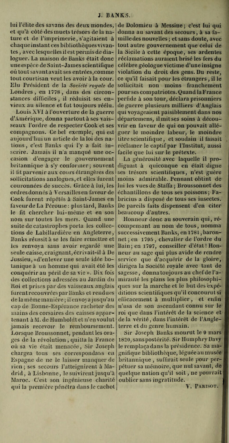 lui l’élite des savans des deux mondes, et qu’à côte des muets trésors de la na¬ ture et de l’imprimerie, s’agitaient à chaque instant ces bibliothèques vivan¬ tes , avec lesquelles il est permis de dia¬ loguer. La maison de Banks était donc une espèce de Saint-James scientifique où tout savantavait ses entrées,comine tout courtisan veut les avoir à la cour. Elu Président de la Société royale de Londres, en 1778 , dans des circon¬ stances difficiles, il réduisit ses en¬ vieux au silence et fut toujours réélu. Louis XVI à l’ouverture de la guerre d’Amérique, donna partout à ses vais¬ seaux l’ordre de respecter Cook et ses compagnons. Ce bel exemple, qui est aujourd’hui un article de la loi des na¬ tions, c’est Banks qui l’y a fait in¬ scrire. Jamais ii n'a manqué une oc¬ casion d’engager le gouvernement britannique à s’y conformer; souvent il fit parvenir aux cours étrangères des sollicitations analogues,et elles furent couronnées de succès. Grâce à lui, les ordres donnés à Versailles en faveur de Cook furent répétés à Saint-James en faveur de La Pérouse : plus tard, Banks le fit chercher lui-méme et en son nom sur toutes les mers. Quand une suite de catastrophes porta les collec¬ tions de Labillardière en Angleterre, Banks réussit à se les faire remettre et les renvoya sans avoir regardé une seule caisse, craignant,écrivait-il à De Jussieu, «d’enlever une seule idée bo¬ tanique à un homme qui avait été les conquérir au péril de sa vie ». Dix fois des collections adressées au Jardin du Iloi et prises par des vaisseaux anglais lurent recouvrées par Banks et rendues de la même manière ; il envoya jusqu’au cap de Bonne-Espérance racheter des mains des corsaires des caisses ap.par~ tenant à M. de Humboldt et n’en voulut jamais recevoir le remboursement. Lorsque Broussonnet, pendant les ora¬ ges de la révolution, quitta la France où sa vie était menacée, Sir Joseph chargea tous ses correspondans en Espagne de ne le laisser manquer de rien ; scs secours l’atteignirent à Ma¬ drid, à Lisbonne, le suivirent jusqu’à Maroc. C’est son ingénieuse charité qui la première pénétra dans le cachot de Dolomieu à Messine; c’est lui qui donna au savant des secours, à sa fa¬ mille des nouvelles ; et sans doute, avec tout autre gouvernement que celui de la Sicile à cette époque, ses ardentes réclamations auraient brisé les fers du célèbre géologue victime d’une insigne violation du droit des gens. Du reste, ce qu’il faisait pour les étrangers, il le sollicitait non moins franchement pour ses compatriotes. Quand la France perfide à son tour, déclara prisonniers de guerre plusieurs milliers d’Anglais qui voyageaient paisiblement dans nos départemens, il mit ses soins à décou¬ vrir en faveur de qui on pouvait allé¬ guer le moindre labeur, le moindre titre scientifique, et soudain il faisait réclamer le captif par l’Institut, aussi facile que lui sur le prétexte. La générosité avec laquelle il pro¬ diguait à quiconque en était digne ses trésors scientifiques, n’est guère moins admirable. Pennant obtint de lui les vues de Staffa; Broussonnet des échantillons de tous ses poissons; Fa- bricius a disposé de tous ses insectes. De pareils faits dispensent d’en citer beaucoup d’autres. Honneur donc au souverain qui, ré¬ compensant au nom de tous, nomma successivement Banks, en 1781, baron- net ; en 1795 , chevalier de l’ordre du Bain; en 1797, conseiller d’élat! Hon¬ neur au sage qui plus avide de rendre service que d’acquérir de la gloire, dirigea la Société royale avec tant de sagesse, donna toujours au chef de l’a¬ mirauté les plans les plus philosophi¬ ques sur la marche et le but des expé¬ ditions scientifiques qu’il concourut si efficacement à multiplier, et enfin n’usa de son ascendant connu sur le roi que dans l’intérêt de la science et delà vérité, dans l’intérêt de l’Angle¬ terre et du genre humain. Sir Joseph Banks mourut le 9 mars 1820, sans postérité. Sir Huinphryüavy le remplaça dans la présidence. Sa ma¬ gnifique bibliothèque, léguée au musée britannique , suffirait seule pour per¬ pétuer sa mémoire, que nul savant, de quelque nation qu’il soit, ne pourrait oublier sans ingratitude. Y. Partsot.