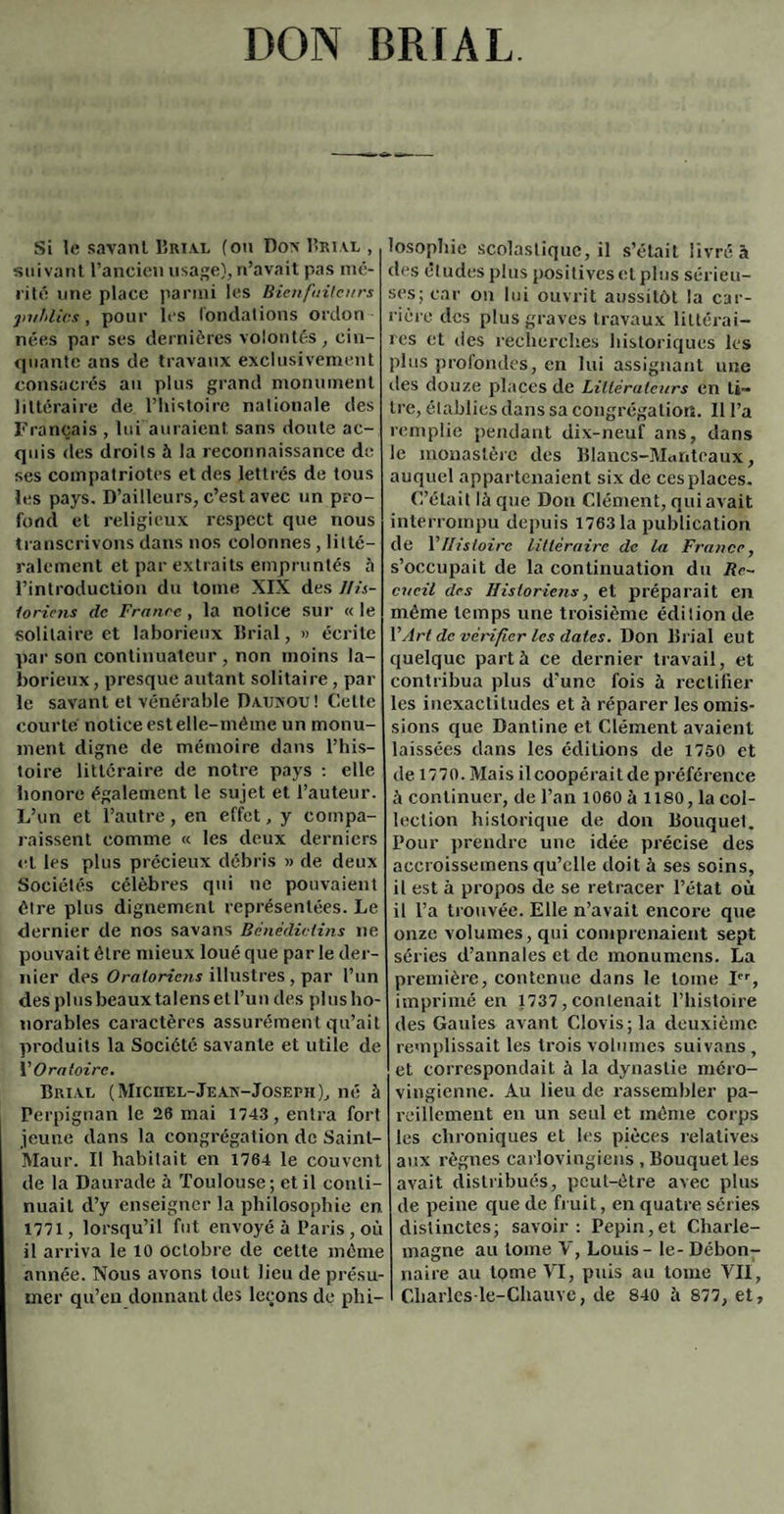 DON BRIAL Si le savant Brial (ou Dox Brial , suivant l’ancien usage),n’avait pas mé¬ rité une place parmi les Bienfaiteurs publics, pour les fondations ordon nées par ses dernières volontés, cin¬ quante ans de travaux exclusivement consacrés au plus grand monument littéraire de l’histoire nationale des Français , lui auraient sans doute ac¬ quis des droits à la reconnaissance de ses compatriotes et des lettrés de tous les pays. D’ailleurs, c’est avec un pro¬ fond et religieux respect que nous transcrivons dans nos colonnes , litté¬ ralement et par extraits empruntés à l’introduction du tome XIX des His¬ toriens clc France, la notice sur « le solitaire et laborieux Brial, » écrite par son continuateur , non moins la¬ borieux, presque autant solitaire, par le savant et vénérable Daukou! Cette courte notice est elle-même un monu¬ ment digne de mémoire dans l’his¬ toire littéraire de notre pays : elle honore également le sujet et l’auteur. L’un et l’autre, en effet, y compa¬ raissent comme « les deux derniers et les plus précieux débris » de deux Sociétés célèbres qui ne pouvaient être plus dignement représentées. Le dernier de nos savans Bénédictins ne pouvait être mieux loué que par le der¬ nier des Oratoriens illustres, par l’un des plusbeauxtalensell’uu des plus ho¬ norables caractères assurémen t qu’ait produits la Société savante et utile de \ Oratoire. Brève (Miciiel-Jean-Joseph), né à Perpignan le 26 mai 1743, entra fort jeune dans la congrégation de Saint- Maur. Il habitait en 1764 le couvent de la Daurade à Toulouse; et il conti¬ nuait d’y enseigner la philosophie en 1771, lorsqu’il fut envoyé à Paris, où il arriva le 10 octobre de cette même année. Nous avons tout lieu de présu¬ mer qu’en donnant des leçons de phi¬ losophie scolastique, il s’était livré à des éludes plus positives et plus sérieu¬ ses; car on lui ouvrit aussitôt la car¬ rière des plus graves travaux littérai¬ res et des recherches historiques les plus profondes, en lui assignant une îles douze places de Littérateurs en ti¬ tre, établies dans sa congrégation. Il l’a remplie pendant dix-neuf ans, dans le monastère des Blancs-Manteaux, auquel appartenaient six de ces places. C’était là que Don Clément, qui avait interrompu depuis 1763 la publication de Y Histoire littéraire de la France, s’occupait de la continuation du Re¬ cueil des Historiens, et préparait en même temps une troisième édition de VArt de vérifier les dates. Don lîrial eut quelque part à ce dernier travail, et contribua plus d’une fois à rectifier les inexactitudes et à réparer les omis¬ sions que Dantine et Clément avaient laissées dans les éditions de 1750 et de 1770. Mais il coopérait de préférence à continuer, de l’an 1060 à 1180, la col¬ lection historique de don Bouquet. Pour prendre une idée précise des accroissemens qu’elle doit à ses soins, il est à propos de se retracer l’état où il l’a trouvée. Elle n’avait encore que onze volumes, qui comprenaient sept séries d’annales et de monumens. La première, contenue dans le tome Ier, imprimé en 1737, contenait l’histoire des Gaules avant Clovis; la deuxième remplissait les trois volumes suivans , et correspondait à la dynastie méro¬ vingienne. Au lieu de rassembler pa¬ reillement en un seul et même corps les chroniques et les pièces relatives aux règnes carlovingiens , Bouquet les avait distribués, peut-être avec plus de peine que de fruit, en quatre séries distinctes; savoir: Pépin,et Charle¬ magne au tome V, Louis - le- Débon¬ naire au tome VI, puis au tome VII, Charlcs-le-Chauvc, de 840 à 877, et.