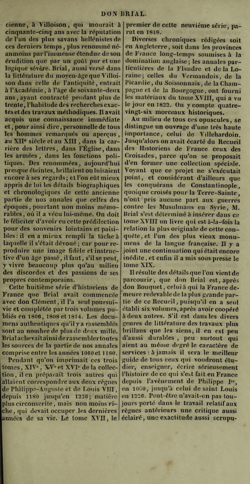 ciennc, à Villoison, qui mourait à cinquante-cinq ans avec la réputation de l’un des plus savans hellénistes de ces derniers temps, plus renommé né¬ anmoins par l’immense étendue de son érudition que par un goût pur et une logique sévère. Brial, aussi versé dans la littérature du moyen-âge que Villoi- son dans celle de l’antiquité, entrait à l’Académie, à l’âge de soixante-deux ans, ayant contracté pendant plus de trente, l’habitude des recherches exac- tesetdes travaux méthodiques. Il avait acquis une connaissance immédiate et, pour ainsi dire, personnelle de tous les hommes remarqués ou aperçus, au XIIe siècle et au XIII, dans la car¬ rière des lettres, dans l’Église, dans les armées , dans les fonctions poli¬ tiques. Des renommées, aujourd’hui presque éteintes, brillaient ou luisaient encore à ses regards; et l’on eût mieux appris de lui les détails biographiques et chronologiques de celte ancienne partie de nos annales que celles des époques, pourtant non moins mémo¬ rables, où il a vécu lui-même. On doit le féliciter d’avoir eu celte prédilection pour des souvenirs lointains et paisi¬ bles: il en a mieux rempli la tâche à laquelle il s’était dévoué; car pour re¬ produire une image fidèle et instruc¬ tive d’un âge passé, il faut, s’il se peut, y vivre beaucoup plus qu’au milieu des discordes et des passions de ses propres contemporains. Celte huitième série d’historiens de France que Brial avait commencée avec don Clément, il l’a seul poursui¬ vie et complétée par trois volumes pu¬ bliés en 1806,1808 et 1814. Les docu- mens authentiques qu’il y a rassemblés sont au nombre de plus de deux mille. Brial achevait ai nsi de rassembler tou tes les sources de la partie de nos annales comprise entre les années I060et 1180. Pendant qu’on imprimait ces trois lomes, XIV*-, XVe et XVIe de la collec¬ tion, il en préparait trois autres qui allaient correspondre aux deux règnes de Philippe-Auguste et de Louis VIII, depuis 1180 jusqu’en 1226; matière plus circonscrite, mais non moins ri¬ che, qui devait occuper les dernières années de sa vie. Le tome XVII, le premier de cette neuvième série, pa¬ rut en 1818. Diverses chroniques rédigées soit en Angleterre, soit dans les provinces de France long-temps soumises à la domination anglaise; les annales par¬ ticulières de la Flandre et de la Lo¬ raine; celles du Vermandois, de la Picardie, du Soissonnais, de la Cham¬ pagne et de la Bourgogne,ont fourni les matériaux du tome XVIII, qui a vu le jour en 1822. On y compte quatre- vingt-six morceaux historiques. Au milieu rie tous ces opuscules, se distingue un ouvrage d’une très haute importance, celui de Villehardoin. Jusqu’alors on avait écarté du Recueil des Historiens de France ceux des Croisades, parce qu’on se proposait d’en former une collection spéciale. Voyant que ce projet ne s’exécutait point, et considérant d’ailleurs que les conquérans de Constantinople, quoique croisés pour la Terre-Sainte, n’ont pris aucune part aux guerres contre les Musulmans en Syrie, M. Brial s’est déterminé à insérer dans ce tome XVIII un livre qui est à-!a-fois la relation la plus originale de celte con¬ quête, et l’un des plus vieux monu- mens do la langue française. Il y a joint une continuation qui était encore inédite, et enfin il a mis sous presse le tome XIX. Il résulte des détails que l’on vient de parcourir, que don Brial est, après don Bouquet, celui à qui la France de¬ meure redevable de la plus grande par¬ tie de ce Recueil, puisqu’il en a seul établi six volumes, après avoir coopéré à deux autres. S’il est dans les divers genres de littérature des travaux plus brillans que les siens, il en est peu d’aussi durables , peu surtout qui aient au même degré le caractère de services : à jamais il sera le meilleur guide de tous ceux qui voudront étu¬ dier, enseigner, écrire sérieusement l’histoire de ce qui s’est fait en France depuis l’avènement de Philippe Ier, en 10G0, jusqu’à celui de saint Louis en 1226. Peut-être n’avait-on pas tou¬ jours porté dans le travail relatif aux règnes antérieurs une critique aussi éclairé, une exactitude aussi scrupu-