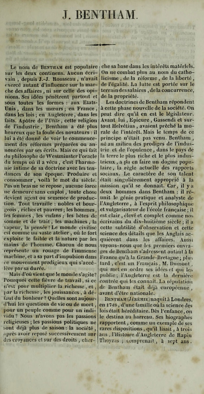 J. BENTHAM. Le nom de Bentham est populaire sur les deux continens. Aucun écri¬ vain , depuis J.-J. Rousseau , n’avait exercé autant d’influence sur la mar¬ che des affaires , ni sur celle des opi¬ nions. Ses idées pénétrent partout et sous toutes les formes : aux Etats- Unis , dans les mœurs ; en France, dans les lois ; en Angleterre, dans les faits. Apôtre de Y Utile, cette religion de l’industrie, Bentham a été plus heureux que la foule des novateurs : il lui a été donné de voir le commence¬ ment des réformes préparées ou an¬ noncées par ses écrits. Mais ce qui fait du philosophe de Weslmiuster l’oracle du temps où il a vécu , c’est l’harmo¬ nie intime de sa doctrine avec les ten¬ dances de son époque. Produire et consommer, voilà le mot du siècle. Pas un bras ne se repose, aucune force ne demeure sans emploi, toute chose devient agent ou semence de produc¬ tion. Tout travaille : nobles et bour¬ geois , riches et pauvres ; les hommes, les femmes , les enfans ,• les bétes de somme et de trait, les machines, la vapeur, la pensée ! Le monde civilisé est comme un vaste atelier , où le fort exploite le faible et la nature par les mains de l’homme. Chacun de nous représente un rouage de l’immense machine, et a sa part d’impulsion dans ce mouvement prodigieux qui s’accé¬ lère par sa durée. Mais d’où vient que le monde s’agite? Pourquoi celte fièvre de travail, si ce n’est pour multiplier la richesse, et, par la richesse , les jouissances , à dé¬ faut du bonheur? Quelles sont aujour¬ d’hui les questions de vie ou de mort, pour un peuple comme pour un indi¬ vidu? Nous n’avons pas les passions religieuses ; les passions politiques ne sont déjà plus de saison : la société , après avoir reposé successivement sur des croyances et sur des droits, cher¬ che sa base dans les intérêts matériels. On ne combat plus au nom du catho¬ licisme , de la réforme , de la liberté , de l’égalité. La lutte est portée sur le terrain des salaires , delà concurrence, de la propriété. Les doctrines de Bentham répondent à cette phase nouvelle de la société. On peut dire qu’il en est le législateur. Avant lui, Epicure , Gassendi et sur¬ tout Helvétius , avaient prêché la mo¬ rale de l’intérêt. Mais le temps de ce principe n’était pas venu. Bentham , né au milieu des prodiges de l’indus¬ trie et de l’opulence , dans le pays de la terre le plus riche et le plus indus¬ trieux , a p'u en faire un dogme popu¬ laire , la règle actuelle des rapports sociaux. Le caractère de son talent était singulièrement approprié à la mission qu’il se donnait. Car, il y a deux hommes dans Bentham : il ré¬ unit le génie pratique et analyste de l’Angleterre, à l’esprit philosophique et vulgarisateur de l’école française ; il est clair , élevé et complet comme nos écrivains du dix-huitième siècle; il a cette subtilité d’observation et cette science des détails que les Anglais ac¬ quièrent dans les affaires. Aussi voyons-nous que les premiers ouvra¬ ges de Bentham s’adressent autant à la France qu’à la Grande-Bretagne; plus tard , c’est un Français , M. Dumont, qui met en ordre ses idées et qui les publie; l’Angleterre est la dernière contrée qui les connaît. La réputation de Bentham était déjà européenne , avant d’être nationale. Bentham (Jérémie) naquit à Londres, en 1748, d’une famille où la science des lois était héréditaire. Dès l’enfance, on le destina au barreau. Ses biographes rapportent, comme un exemple de ses rares dispositions, qu’il lisait, à trois ans , l’Histoire d’Angleterre de ltapin Thoyras ; comprenait, à sept ans .