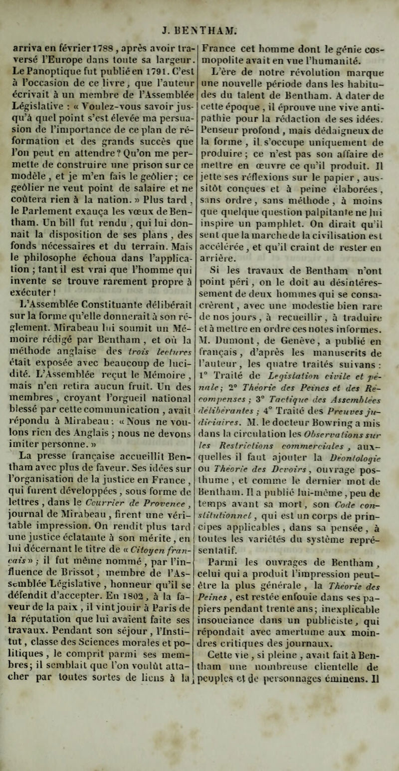 arriva en février 1788 , après avoir tra¬ versé l’Europe dans toute sa largeur. Le Panoptique fut publié en 1791. C’est à l’occasion de ce livre, que l’auteur écrivait à un membre de l’Assemblée Législative : « Voulez-vous savoir jus¬ qu’à quel point s’est élevée ma persua¬ sion de l’importance de ce plan de ré¬ formation et des grands succès que l’on peut en attendre? Qu’on me per¬ mette de construire une prison sur ce modèle , et je m’en fais le geôlier ; ce geôlier ne veut point de salaire et ne coûtera rien à la nation. » Plus tard , le Parlement exauça les vœux de Ben¬ tham. Un bi 11 fut rendu , qui lui don¬ nait la disposition de ses plans , des fonds nécessaires et du terrain. Mais le philosophe échoua dans l’applica¬ tion ; tant il est vrai que l’homme qui invente se trouve rarement propre à exécuter ! L’Assemblée Constituante délibérait sur la forme qu’elle donnerait à son ré¬ glement. Mirabeau lui soumit un Mé¬ moire rédigé par Bentham , et où la méthode anglaise des trois lectures était exposée avec beaucoup de luci¬ dité. L’Assemblée reçut le Mémoire , mais n’en retira aucun fruit. Un des membres , croyant l’orgueil national blessé par cette communication , avait répondu à Mirabeau: «Nous ne vou¬ lons rien des Anglais ; nous ne devons imiter personne. » La presse française accueillit Ben¬ tham avec plus de faveur. Ses idées sur l’organisation de la justice en France , qui furent développées, sous forme de lettres , dans le Courrier de Provence , journal de Mirabeau , firent une véri¬ table impression. On rendit plus tard une justice éclatante ù son mérite , en lui décernant le titre de « Citoyen fran¬ çaise- il fut môme nommé, par l’in¬ fluence de Brissot, membre de l’As¬ semblée Législative , honneur qu’il se défendit d’accepter. En 1802, à la fa¬ veur de la paix , il vint jouir à Paris de la réputation que lui avaient faite ses travaux. Pendant son séjour , l’Insti¬ tut , classe des Sciences morales et po¬ litiques , le comprit parmi ses mem¬ bres; il semblait que l'on voulût atta¬ cher par toutes sortes de liens h la! France cet homme dont le génie cos¬ mopolite avait en vue l’humanité. L’ère de notre révolution marque une nouvelle période dans les habitu¬ des du talent de Bentham. A dater de cette époque , il éprouve une vive anti¬ pathie pour la rédaction de ses idées. Penseur profond , mais dédaigneux de la forme , il s’occupe uniquement de produire ; ce n’est pas son affaire de mettre en œuvre ce qu’il produit. Il jette ses réflexions sur le papier , aus¬ sitôt conçues et à peine élaborées, sans ordre, sans méthode , à moins que quelque question palpitante ne lui inspire un pamphlet. On dirait qu’il sent que la ma relie de la civilisation est accélérée, et qu’il craint de rester en arrière. Si les travaux de Bentham n’ont point péri, on le doit au désintéres¬ sement de deux hommes qui se consa¬ crèrent , avec une modestie bien rare de nos jours, à recueillir, à traduire et à mettre en ordre ces notes informes. M. Dumont, de Genève, a publié en français, d’après les manuscrits de l’auteur, les quatre traités suivans : 1° Traité de Législation civile et pé¬ nale; 2° Théorie des Peines et des Ré¬ compenses ; 3° Tactique des Assemblées délibérantes ; 4° Traité des Preuves ju¬ diciaires. M. le docteur Bowring a mis dans la circulation les Observations sui¬ tes Restrictions commerciales , aux¬ quelles il faut ajouter la Déontologie ou Théorie des Devoirs, ouvrage pos¬ thume, et comme le dernier mot de Bentham. Il a publié lui-même, peu de temps avant sa mort, son Code con¬ stitutionnel, qui est un corps de prin¬ cipes applicables, dans sa pensée, à toutes les variétés du système repré¬ sentatif. Parmi les ouvrages de Bentham, celui qui a produit l’impression peut- être la plus générale , la Théorie des Peines , est restée enfouie dans ses pa¬ piers pendant trente ans; inexplicable insouciance dans un publiciste, qui répondait avec amertume aux moin¬ dres critiques des journaux. Cette vie , si pleine , avait fait à Ben¬ tham une nombreuse clientelle de peuples et de personnages cmiuens. Il