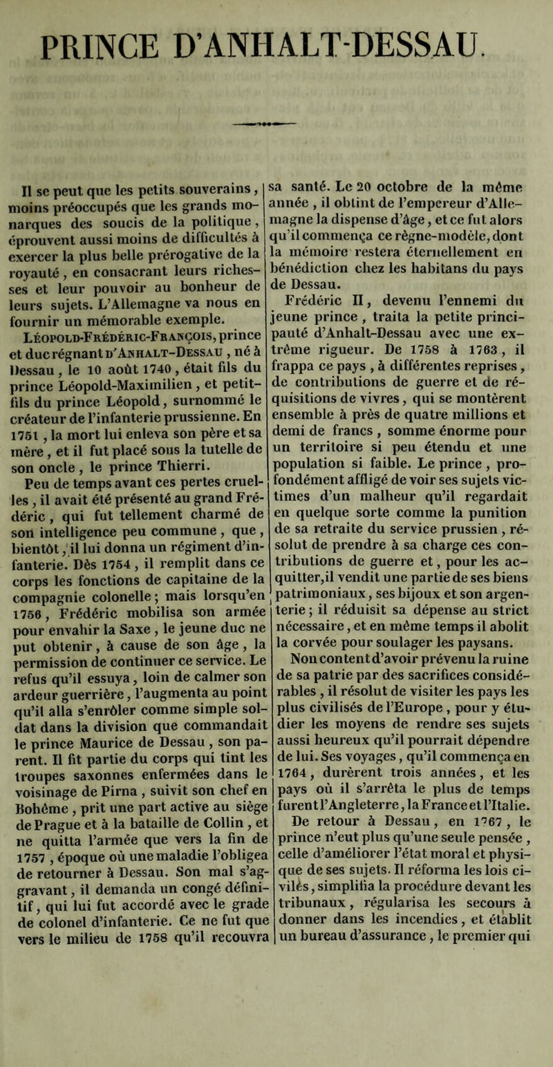 PRINCE D’ANHALTDESSAU. Il se peut que les petits souverains, s moins préoccupés que les grands mo- a narques des soucis de la politique, i éprouvent aussi moins de difficultés à t exercer la plus belle prérogative de la 1 royauté, en consacrant leurs riches- J ses et leur pouvoir au bonheur de < leurs sujets. L’Allemagne va nous en fournir un mémorable exemple. j Léopold-Frédéric-François, prince 1 et duc régnant d'An halt-Dessau , né à 1 Dessau , le 10 août 1740 , était fils du I prince Léopold-Maximilien , et petit- 1 fils du prince Léopold, surnommé le < créateur de l’infanterie prussienne. En ' 1751, la mort lui enleva son père et sa 1 mère, et il fut placé sous la tutelle de son oncle , le prince Thierri. Peu de temps avant ces pertes cruel¬ les , il avait été présenté au grand Fré¬ déric , qui fut tellement charmé de son intelligence peu commune , que , bientôt, il lui donna un régiment d’in¬ fanterie. Dès 1754 , il remplit dans ce corps les fonctions de capitaine de la compagnie colonelle ; mais lorsqu’en ( 1756, Frédéric mobilisa son armée pour envahir la Saxe, le jeune duc ne put obtenir, à cause de son âge, la permission de continuer ce service. Le refus qu’il essuya, loin de calmer son ardeur guerrière, l’augmenta au point qu’il alla s’enrôler comme simple sol¬ dat dans la division que commandait le prince Maurice de Dessau , son pa¬ rent. Il fit partie du corps qui tint les troupes saxonnes enfermées dans le voisinage de Pirna , suivit son chef en Bohème , prit une part active au siège de Prague et à la bataille de Collin, et ne quitta l’armée que vers la fin de 1757 , époque où une maladie l’obligea de retourner à Dessau. Son mal s’ag¬ gravant , il demanda un congé défini¬ tif , qui lui fut accordé avec le grade de colonel d’infanterie. Ce ne fut que vers le milieu de 1758 qu’il recouvra sa santé. Le 20 octobre de la même année , il obtint de l’empereur d’Alle¬ magne la dispense d’âge, et ce fut alors qu’il commença ce règne-modèle, don t la mémoire restera éternellement en bénédiction chez les habitans du pays de Dessau. Frédéric II, devenu l’ennemi du jeune prince , traita la petite princi¬ pauté d’Anhalt-Dessau avec une ex¬ trême rigueur. De 1758 à 1763 , il frappa ce pays , à différentes reprises, de contributions de guerre et de ré¬ quisitions de vivres, qui se montèrent ensemble à près de quatre millions et demi de francs , somme énorme pour un territoire si peu étendu et une population si faible. Le prince , pro¬ fondément affligé de voir ses sujets vic¬ times d’un malheur qu’il regardait en quelque sorte comme la punition de sa retraite du service prussien , ré¬ solut de prendre à sa charge ces con¬ tributions de guerre et, pour les ac¬ quitter,il vendit une partie de ses biens patrimoniaux, ses bijoux et son argen¬ terie ; il réduisit sa dépense au strict nécessaire, et en même temps il abolit la corvée pour soulager les paysans. Non content d’avoir prévenu la ruine de sa patrie par des sacrifices considé¬ rables , il résolut de visiter les pays les plus civilisés de l’Europe , pour y étu¬ dier les moyens de rendre ses sujets aussi heureux qu’il pourrait dépendre de lui. Ses voyages, qu’il commença en 1764, durèrent trois années, et les pays où il s’arrêta le plus de temps ! furent l’Angleterre, la France et l’Italie. De retour à Dessau , en 1^67 , le : prince n’eut plus qu’une seule pensée , ; celle d’améliorer l’état moral et pliysi- ■ que de ses sujets. Il réforma les lois ci- • vilès, simplifia la procédure devant les > tribunaux, régularisa les secours à î donner dans les incendies, et établit i un bureau d’assurance, le premier qui