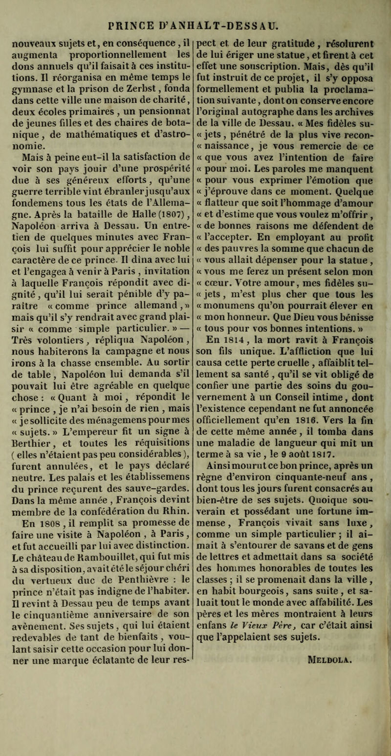 nouveaux sujets et, en conséquence, il augmenta proportionnellement les dons annuels qu’il faisait à ces institu¬ tions. Il réorganisa en même temps le gymnase et la prison de Zerbst, fonda dans cette ville une maison de charité, deux écoles primaires , un pensionnat de jeunes filles et des chaires de bota¬ nique , de mathématiques et d’astro¬ nomie. Mais à peine eut-il la satisfaction de voir son pays jouir d’une prospérité due à ses généreux efforts, qu’une guerre terrible vint ébranler jusqu’aux fondemens tous les états de l’Allema¬ gne. Après la bataille de Halle (1807), Napoléon arriva à Dessau. Un entre¬ tien de quelques minutes avec Fran¬ çois lui suffit pour apprécier le noble caractère de ce prince. Il dîna avec lui et l’engagea à venir à Paris , invitation à laquelle François répondit avec di¬ gnité , qu’il lui serait pénible d’v pa¬ raître «comme prince allemand,» mais qu’il s’y rendrait avec grand plai¬ sir « comme simple particulier. » — Très volontiers, répliqua Napoléon, nous habiterons la campagne et nous irons à la chasse ensemble. Au sortir de table, Napoléon lui demanda s’il pouvait lui être agréable en quelque chose : « Quant à moi, répondit le « prince , je n’ai besoin de rien , mais « je sollicite des ménagemens pour mes « sujets. » L’empereur fit un signe à Berthier, et toutes les réquisitions ( elles n’étaient pas peu considérables ), furent annulées, et le pays déclaré neutre. Les palais et les établissemens du prince reçurent des sauve-gardes. Dans la même année , François devint membre de la confédération du Rhin. En 1808, il remplit sa promesse de faire une visite à Napoléon , à Paris, et fut accueilli par lui avec distinction. Le château de Rambouillet, qui fut mis à sa disposition , a\ aitétéle séjour chéri du vertueux duc de Pentliièvre : le prince n’était pas indigne de l’habiter. Il revint à Dessau peu de temps avant le cinquantième anniversaire de son avènement. Ses sujets, qui lui étaient redevables de tant de bienfaits , vou¬ lant saisir cette occasion pour lui don¬ ner une marque éclatante de leur res¬ pect et. de leur gratitude , résolurent de lui ériger une statue, et firent à cet effet une souscription. Mais, dès qu’il fut instruit de ce projet, il s’y opposa formellement et publia la proclama¬ tion suivante, dont on conserve encore l’original autographe dans les archives de la ville de Dessau. « Mes fidèles su- « jets , pénétré de la plus vive recon¬ tt naissance, je vous remercie de ce « que vous avez l’intention de faire « pour moi. Les paroles me manquent <t pour vous exprimer l’émotion que <c j’éprouve dans ce moment. Quelque « flatteur que soit l’hommage d’amour « et d’estime que vous voulez m’offrir, « de bonnes raisons me défendent de « l’accepter. En employant au profit « des pauvres la somme que chacun de « vous allait dépenser pour la statue , « vous me ferez un présent selon mon « cœur. Votre amour, mes fidèles su- « jets, m’est plus cher que tous les « monumens qu’on pourrait élever en « mon honneur. Que Dieu vous bénisse « tous pour vos bonnes intentions. » En 1814, la mort ravit à François son fils unique. L’affliction que lui causa cette perte cruelle , affaiblit tel¬ lement sa santé , qu’il se vit obligé de confier une partie des soins du gou¬ vernement à un Conseil intime, dont l’existence cependant ne fut annoncée officiellement qu’en 1816. Vers la fin de cette même année, il tomba dans une maladie de langueur qui mit un terme à sa vie , le 9 août 1817. Ainsi mourut ce bon prince, après un règne d’environ cinquante-neuf ans , dont tous les jours furent consacrés au bien-être de ses sujets. Quoique sou¬ verain et possédant une fortune im¬ mense , François vivait sans luxe, comme un simple particulier ; il ai¬ mait à s’entourer de savans et de gens de lettres et admettait dans sa société des hommes honorables de toutes les classes ; il se promenait dans la ville , en habit bourgeois, sans suite, et sa¬ luait tout le monde avec affabilité. Les pères et les mères montraient à leurs enfans le Vieux Père, car c’était ainsi que l’appelaient ses sujets. Meldola.