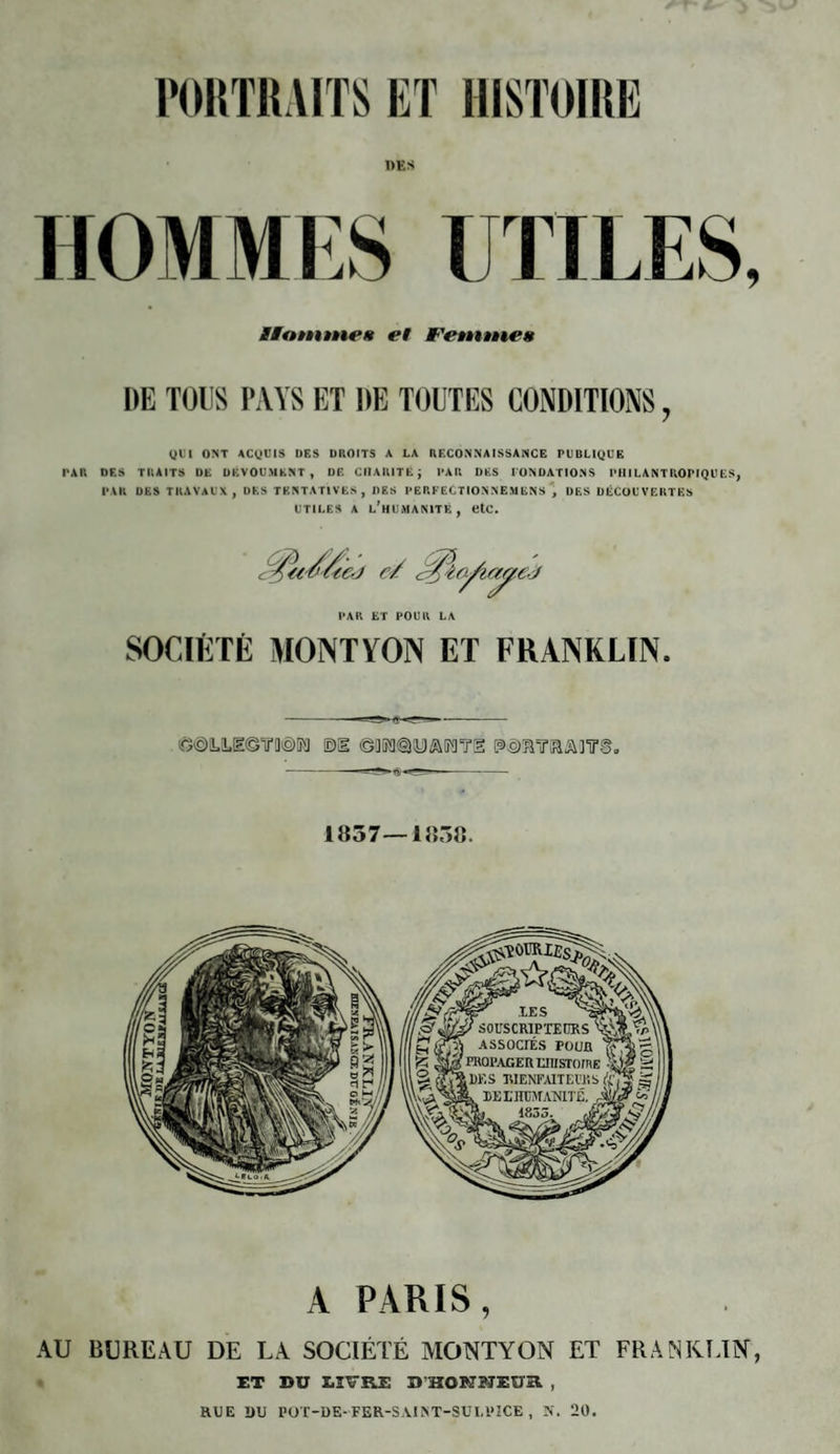 PORTRAITS ET HISTOIRE DES HOMMES UTILES, MMatntne» et fWmuc* DE TOUS PAYS ET DE TOUTES CONDITIONS, QUI ONT ACQUIS DES DROITS A LA RECONNAISSANCE PUBLIQUE PAR DES TRAITS DE DEVOUAIENT , DE CHARITE j PAR DES FONDATIONS PHILANTROPIQUES, PAR DES TRAVAUX, DES TENTATIVES, DES PERFECTION NEM ENS DES DÉCOUVERTES utiles a l'humanité, etc. PAR ET POUR LA SOCIÉTÉ MONT VON ET FRANKLIN. «fôLUzemin m ©«sms'oti esigmir&Ainrs. 1057—1058. A PARIS, AU BUREAU DE LA SOCIÉTÉ MONTYON ET FRANKLIN, ET BU LIVRE D'HQKBJEUR , RUE DU POT-DE-FER-SAINT-SUI,VICE , N. 20.
