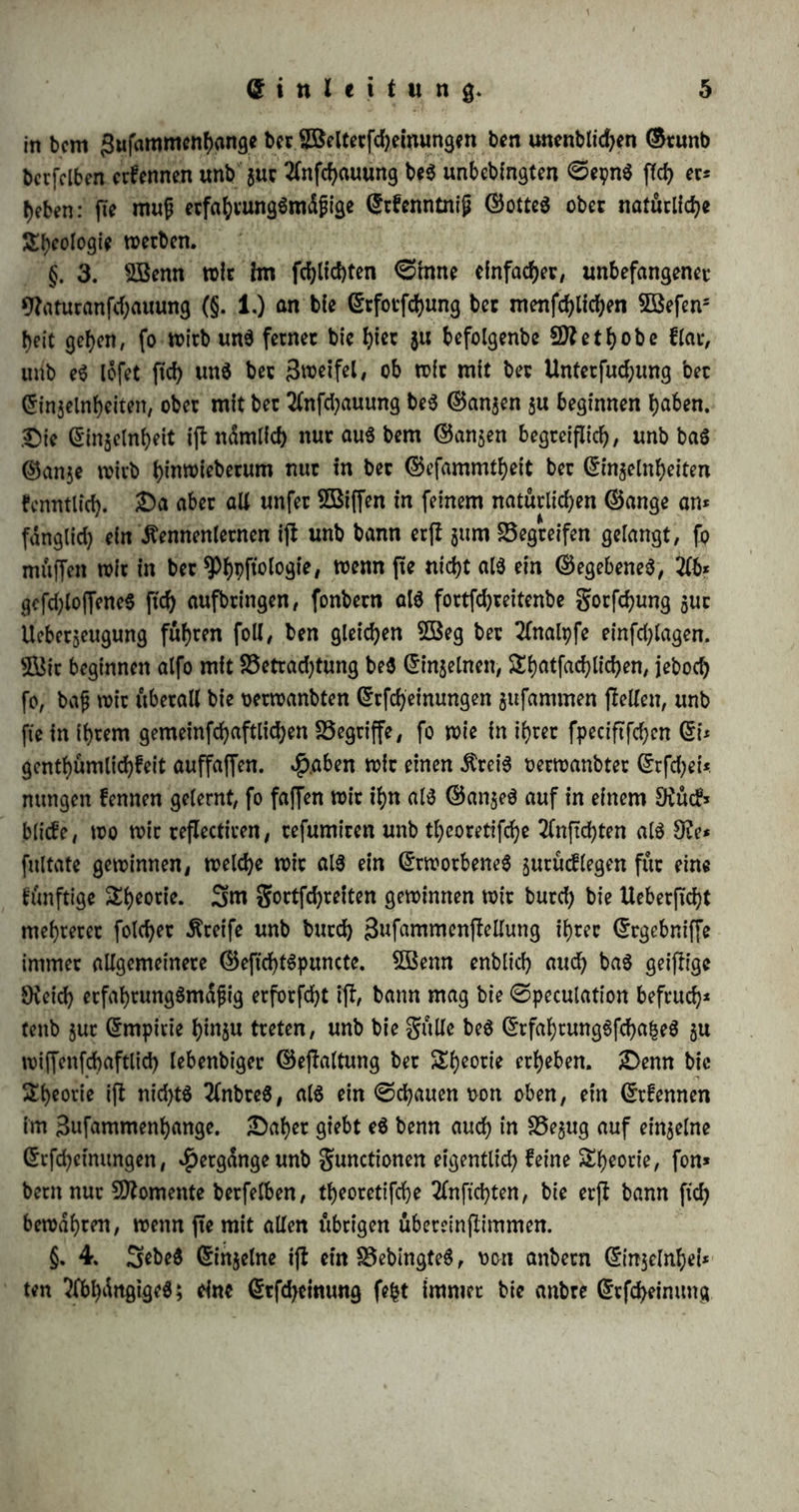 © i tt l c i t u tt 9. §. 1. iKacfy welchen (Btunbfd&en bte ^f)pfto(og^ $u bearbeiten ijt, lernen n>ir erft au$ ber spfytjftologie fetbft. £)enn ber richtige 2öeg 511 einer tviffenf^aftUcben ßrfennfniß ber SRatut überhaupt unb be$ Sflenfcfyen in^befonbere fann ftd) nur ergeben aus bem 5öefen be6 menfd)lid)en (SrfenntnißtoermogenS, unb feinem Sßerhdllntffe $ur 9?atur überhaupt: bie$ aber muß n!d>t nur ein ©egenjtanb ber *Pf)pftologie fepn, trenn biefe anberS al$ fie^re r>on ber menfd)lichen Statut auf wif3 fenfd)aftlid)e Söollfänbigfeit 2fnfprud) machen will, fonbern e$ fann auch nirgenbä anberS, al$ l)ier, wo wir e6 tn feiner organifchen SBer* fnupfung mit bem gefammten witfltchen £)afepn betrachten, allfeitig aufgefaßt werben» 9?un ijl biefe Srfenntniß be$ menfdhlichen ©eijteS ba$ lebte Siet ber ^Pbpffotogie, beffen (Erreichung burd) bie Äenntniß ber übrigen ©eiten ber menfchlidjen 9?atur bebingt wirb: ber 2fnfang$* punct ber gorfcfyung ergiebt ftd> alfo au$ ihrem Günbpuncte, unb er|f ttachbem fk burd) ben ganzen ÄreiS vielfältig ftd) bewegt h<tf/ vermag fte mit größerer ©id)erheit ihre SSahn v>on feuern 5« beginnen, £)te 5Biffenfchaft enbet aber auch in ihren allgemeinen Grrgebniffen nirgenbö anber$, al$ba, wo bie flüchte, unbefangene, ber lebten ©runbe ftch unbewußte 2lnfd)auung beginnt: mit bem heiligen Vertrauen auf bte $öaf)rhaftigfeit ber Statut, alfo mit ber Ueberjeugung, baß bet menfd)3 liehe ©eijt, wenn er bie urfprunglid) i'hm inwohnenbe Dichtung verfolgt, unb fo burd) ^h^ng geleitetim naturgemäßen ©ange feiner (Entwicfe=*= lung fortfehreitet, auch fein natürliches ©treben nerwirflichen unb bie Wahrheit §u erfaffen vermag. §. 2. SBenn wir nun ben naturgemäßen, b. i. ben burch etnen urfprunglid) un$ inwohnenben £rieb, burch eine un$ gegebene 2ff)nung 1*