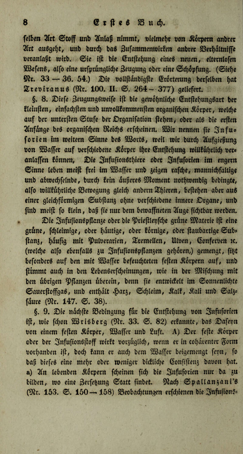 norauS unb iff nur burd) i^re 3ufammenfMung mit betfelben et* fldrlid). Oaher fann benn aud) bie entpirifche ^fjpftoiogte, fte mag eine Otbnung beS Vortrages wählen, welche fte will, bie SBorauSfehung ber auS fpdtern Unterfudjungen etff ftcf> etgebenben Defultate nie gdnjlicfy uermeiben; inbeffen wirb biejenige Orbnung bie zwecfntdfigete fepn, welche tterhdltmjjmdfig am wenigften uor* auSfefct, unb bie fielen, meiere für bie anbern am meinen begrün* ben, tioran ffellt. — 3Bir werben bie ?)i)pftoiogie in 5tx>ei *£auptabthet* Jungen barffellen: erftlid) als bie gehre t>on ber menfd)lid)en 3ßefeni)eit unb üon bem geben unb feinen v>erfd)iebenen ©eiten überhaupt; zwei* tenS als bie gehre von ber SDenfdiengattung, unb üon ben gorrnen beS gebenS in ben t)erfd)iebenen organifchen 5öefen nad) ihrem Söerhaltniffe gu einanber unb jurn ©efammtleben. Oort iff ber Organismus unfet (Begenffanb; f)ier iff eS bie organifd)e 2öelt. Sene erffe $auptabthei* Jung wirb baS geben zuüörberff als ein gortfchreitenbeS, bann als ein S5eb>arrlidjeS betrauten. §. 5. Alle organifchep 5ßefen unterfcheiben ffd) t>on ben unotgani* fcfyen ‘Dingen burd> ein fietigeS gortfd)teiten, b. 1). burd) einen be* ffimmten Verlauf ihres OafepnS, burefy eine regelmäßige, in ihnen felbft begrünbete Umwanblung unb butch ein beffimmteS t>on ben dufern SSerhdltniffen unabhängiges 3tet iljreS OafepnS. ©ie zeichnen ftd) alfo auS burd) einen innetn SEppuS beS 2Bed)felS, ber burd) bie Außen* binge zwar abgednbert werben fann, aber nid)t burd) fte gegeben wirb, vielmehr ihren Aenbetungen bis auf einen gewiffen *Punct wiberffeht. $öie nun in jebem 3eitt>erlaufe feine anbern Abteilungen gebenfbat ftnb, als Anfang, SDitte unb Gnbe, fo betrad)tet bie ©efd)id)te beS 2ebenS, (ftehe Dt. 1 — 9»*), Welche baffelbe eben als ein gortfchreitenbeS jum ©egenffanbe h^t, baS (Sntffehen, baS Oafepn unb ben Untergang beS Organismus, was wir als Beugung, geben unb £ob bezeichnen. OaS ©ezeugtwerben ift baS beginnenbe, bet £ob baS etlofd)enbe geben: beibe ftnb in ihren Dichtungen einanber entgegengefeht, aber baS geben iff ihr allgemeiner begriff. Oiefe üerfd)iebenen gujldnbe gehen als ein ©tetigeS in einanber über; baS *) &iefe, fo wie alle folgenben SRrn. weifen auf bie am (Schluffe bc3 SSanbe« oerjeidjneten 0d)rtften i?in. \