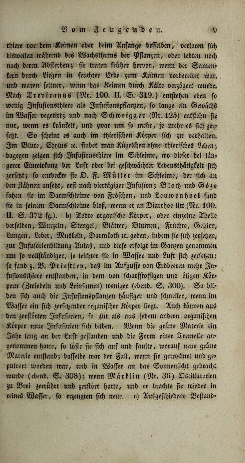 thierc vor bem Meinten ober beim Anfänge beffelbcn, verloren ffd) bisweilen n\tyrenb beS Sßad)ötl)um$ bec ^flanjen, ober lebten nod) nad) beren Kbflerben; fte traten früher hervor, trenn ber ©amen« fern burd) Siegen in feuchtet ©rbe $um Meinten vorbereitet war, unb waren feintet, tvrnn ba6 Äeirnen bttrd) teilte verzögert würbe. Warf> £tevttanu$ (9fr. 100. II. ©. 319.) entfielen eben fo wenig 3nfuftonStl)iete als 3nfuftonSpfIan$en, fo lange ein ©ewad)S trn 2Baffet vegetirt; unb nach ©djweigget (9fr. 125) entftehn fte nur, wenn eS franfelt, unb $war um fo mehr, je mef)r eS ftd) jer« fefct. @o fd)eint eS aud) im thietifchen Äorper firf> $u verhalten. 3m 55lute, CEhpütS tc. ftnbet man Kügelchen ohne thierifd)eS Sehen; bagegen jeigen ftd) 3nfuftonStf)iete im @chleime, wo biefet bei län- gerer ©inwttfung ber Suft ober bei gefchwdd)ter SebenStl)atigfeit ftd) jerfeht; fo entbeefte fte £>. g. Skuller im @d)leime, ber ftd) an ben Bahnen anfefct, erjt nad) viertägiger Snfufton; 55 loch unb ©o^e fahen fte im Darmfchleime von gtofehen, unb Seuwenhoef fanb fte in feinem £)armfd)letme blof, wenn er an ^Diarrhoe litt (9fr. 100. ü. ©. 372 fg.). b) SEobte organifdje Äorpet, ober einjelne £beile berfelben, 3Bur$eln, ©tengel, 5ßlattcr, 55lumett, grumte, ©ehirn, Sungen, Scbet, SftuSfeln, Darmfoth ic. geben, inbem fte ftd) jerfefcen, jut Snfuforienbilbung 2fnlafj, unb biefe erfolgt im ©an$en genommen um fo vollftdnbiger, je leid)ter fte in SÖBaffer unb Suft ftd) jetfe^en: fo fanb 5. 55. 5Prieftlep, bafj im 2(ufguffe von ©rbbeeren mehr 3n* fufionSthiere entlauben, in bem von fcharfjfrffigen unb öligen $br* pern (Bwiebeln unb Seinfamen) weniger (ebenb. ©. 300). @0 bil« ben ftd) aud) bie SnfuftonSpflansen häufiger unb fd)neller, wenn im Söaffer ein ftch jerfehenber organifdjer Körper liegt. 2(ud) fonnen aus ben gerflorten Snfuforiett, fo ^ut als aus jebem anbern organifchen Äorper neue Snfuforiett ftd) bilben. 5Benn bie grüne Materie ein 3abr lang an ber Suft geftanben unb bie gorrn einer Sremeüe an« genommen hatte, fo lojte fte ftd) auf unb faulte, worauf neue grüne Materie entfianb; baffelbe war ber galt, wenn fte getrodnet unb ge« pulvert worben war, unb in SBaffcr an baS @onneitlid)t gebracht würbe (ebenb. ©. 308); wenn 9fldr£lin (Wr. 30) £>Scillatorien $u 55rei $ertüf)rt unb jerjfort hatte, unb et brachte fte wieber in reineS Söaffer, fo erzeugten ftd) neue, c) 2fuSgefd)iebeue 5öepanb=