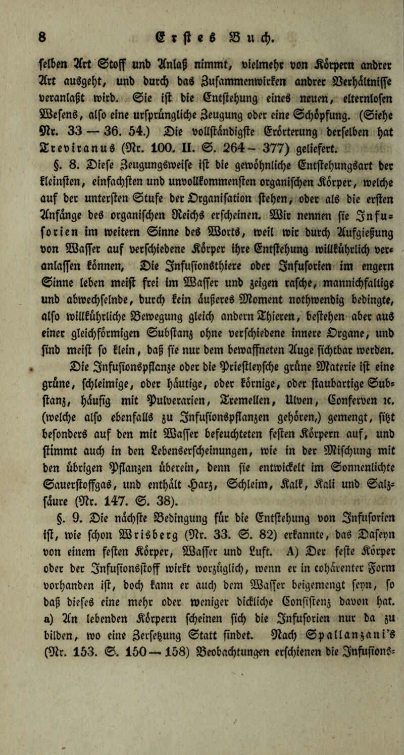 felben 2frt ©toff unb Tfnlaß nimmt, vielmehr t?on iSärpern anbcer 2Crt auSgeht, unb burd) ba$ 3ufantmenwitfen anbrer SSerhältniffe beranlagt wirb. ©ie tffc bie <5ntfteb>ung eines neuen, elternlofen SBefenS, alfo eine utfprungliche 3eugung ober eine ©chopfung. (©iehe Ölt. 33 — 36. 54.) £)ie oollpänbigpe Erörterung berfelben h<tt 2tet>iranu$ (9lr. 100. II. ©. 264- 377) geliefert. §. 8. Diefe 3wgung6weife ip bie gewöhnliche EntpehungSart ber fleinpen, einfad^flcn unb unoollfommenpen organifcfyen Körper, weldje auf ber untersten ©tufe ber £)rganifation pehen, ober al$ bie erpen Anfänge be$ organifchen 9£eid)$ erfcheinen. SBir nennen fte Snfu^ forien im weitern ©inne be$ SBortS, weil wir burch 'tfufgiefung oon 5Baffer auf mphiebene Körper if)re Enthebung willfuhrlid) oer* anlaffen fonnen, SDie 3nfupon$tf)iere ober Snfuforien im engem ©inne leben meip frei im SBaffer unb jeigen tafele, mannicf>faltige unb abwedjfelnbe, burch fein äufjereS Moment notljwenbig bebingte, alfo widerliche SSewegung gleich anbern Spieren, befielen aber au$ einer gleichförmigen ©ubpanj ohne oetphiebene innere £)rgane, unb pnb meip fo f lein, ba{j fte nur bem bewaffneten 2fuge ftchtbar werben. 2)ie 3nfufton$pfIan$e ober bie ^riefllepfche grüne Materie ip eine grüne, fchleimige, ober häutige, ober fornige, ober paubartige ©ubs panj, häufig mit ^uloerarien, Sremellen, Uloen, Eonferoen ic. (welche alfo ebenfalls $u SnfuftonSpflanjen gehören,) gemengt, ft'ht befonberS auf ben mit SBaffet befeuchteten fepen Körpern auf, unb pimmt auch in ben 2ebenSerpheinungen, wie in ber Sfliphung mit ben übrigen 9)flan$en überein, benn fte entwicfelt im ©onnenlichte ©auerpoffgaS, unb enthält $ar$, ©chleim, .ftalf, Äali unb ©alj* fäure (Sfor. 147. ©. 38). §. 9. £)ie nächpe SSebingung für bie Entpehung oon Snfitforien ip, wie fd)on SBriSberg (9fr. 33. ©. 82) erfannte, baS ;Dafepn oon einem fepen Körper, SBaffet unb 2uft. A) £)er fepe Körper ober ber 3nfufton$poff wirft oorjuglid), wenn er in cohärenter gorm oorl;anben ip, bod) fann er auch bem SBaffer beigemengt fepn, fo bap biefeS eine mehr ober weniger bicfliche Eonftpenj baoott h«t. a) 26t lebenben Äärpern pheinen ftch bie Snfuforien nur ba 51t bilben,. wo eine 3erfefcung ©tatt pnbet. 0Zad> ©pallan$ani’S (9fr. 153. ©. 150 — 158) ^Beobachtungen erfdpenen bie Snfupon^