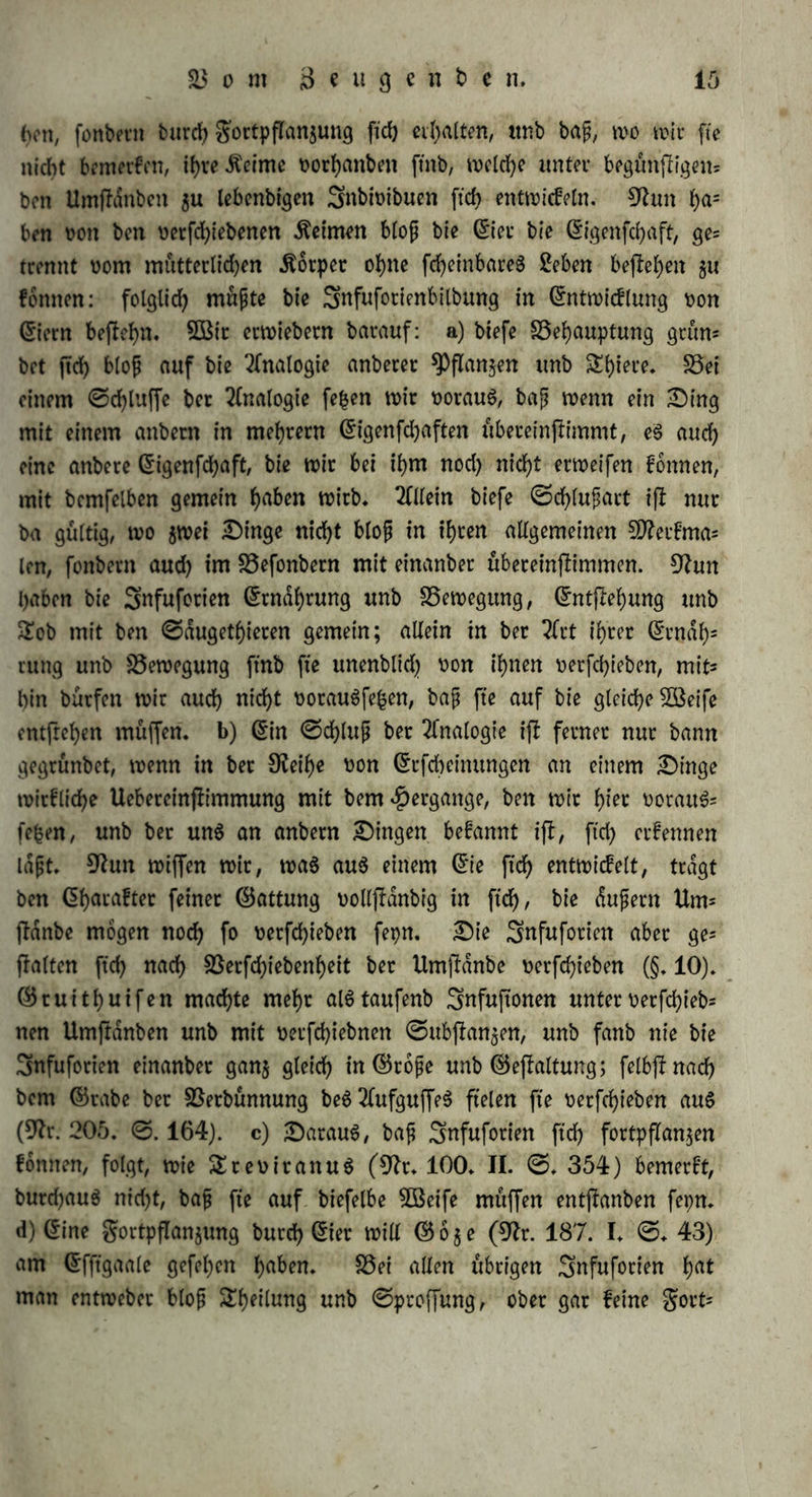 hon, fonbetn burd) gortpflan^ung ftd) weiten, unb baß, wo wir fte nicht bemerfett, ihre Meinte vorhanben ftnb, welche unter begünfligem bon Umftönbeit $u lebenbigen Snbivibuen ftch entwideln. 9iun ben von ben vetfehiebenen keimen bloß bie (Ster bie ©igenfehaft, ge= trennt vom mutterticf?en Äörpet ohne fcf>embareö 2eben hefteten gu föntten: folglich müßte bie Snfufotienbilbung in (Sntrotcflung von (Siern beflet>n. 3Bit erwiebetn batauf: a) btefe SSehauptung grün* bot ftd) bloß auf bis Analogie anbetet $Pflan$en itnb S^iete, S5ei einem @d)luffe bet Analogie fefcen wir voraus, baß wenn ein Sing mit einem anbetn in mefytetn ©igenfdjaften übereinßimmt, eS auch eine anbete ©igenfd)aft, bie wir bei ihm nod) nld>t erweifen fömten, mit bcmfelben gemein l)aben wirb. Allein biefe ©d)lußart iß nut ba gültig, wo $wei Dinge nicht bloß in ihren allgemeinen 5D?eifma= len, fonbetn auch im S3efonbern mit einanbet übeteinjlimmen. 9hm haben bie Snfufotien ©tndhrung unb SSewegung, ©ntjhhung unb £ob mit ben ©dugethieten gemein; allein in bet 2frt ihter ©rndf)= rung unb Bewegung ftnb fte unenblid) von ihnen vetfehieben, mit* hin bürfen wir auch nicht vorauSfefcen, baß fte auf bie gleiche 2öeife entfrehen muffen, b) ©in ©d)luß bet Analogie ift fetnet nut bann gegtünbet, wenn in bet 0?eihe von ©rfcheinungen an einem Singe witfliehe Uebereinfiimmung mit bem Hergänge, ben wit t)iec vorauf fefcen, unb bet un$ an anbetn Gingen befannt ifl, ftd) erfennen laßt» 9iun wiffen wit, was aus einem ©ie ftch entwicfelt, tragt ben (Sharaftet feinet ©attung vollfidnbig in ftd), bie dußetn Um- jlanbe mögen noch f° vetfehieben fepn. Sie Snfufotien aber ge* galten ftch nach $ßetfd)iebenheit bet Umjtdnbe vetfehieben (§. 10). ©tuithuifen machte mehr alStaufenb Snfuftonen unter vetfd)ieb= nen Umftdnben unb mit vetfehiebnen ©ubfian$en, unb fanb nie bie Snfufotien einanbet gan$ gleich in d5roße unb ©efialtung; felbjinad) bem ©tabe bet SSerbünnung beS 2lufguffe$ fielen fte vetfehieben aus (9h. 205. ©. 164). c) SarauS, baß Snfufotien ftch fortpflan$en föntten, folgt, wie £teviranuS (9h. 100. II. ©. 354) bemerkt, burdjauS nid)t, baß fte auf biefelbe 2öeife muffen entpanben fepn. d) (Sine gortpflanjung butd) (Siet will © ö 5 e (9h. 187. I. ©♦ 43) am ©fftgaale gefel)en h^n. S5ei allen übrigen Snfufotien tyat man entwebet bloß Sheilung unb ©ptoffung, ober gar feine gort-