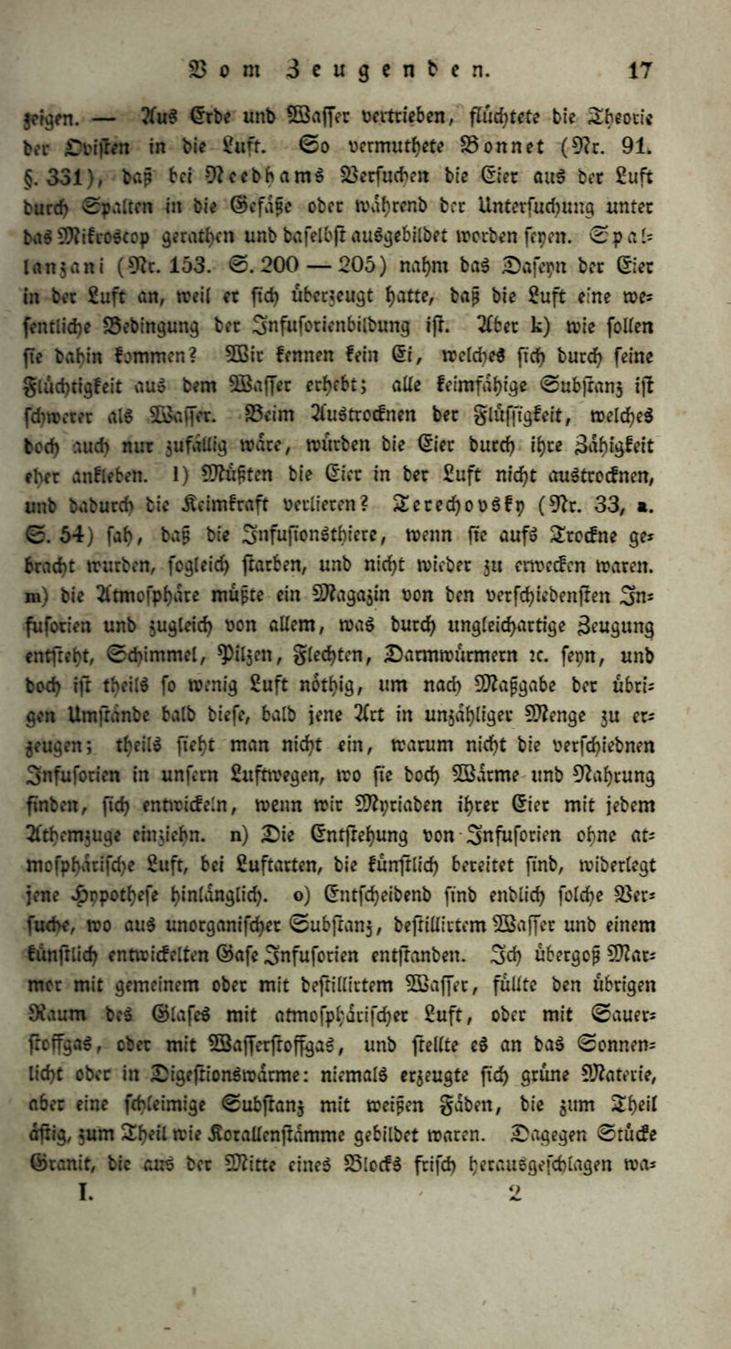 hon, fonbetn burd) gortpflan^ung ftd) weiten, unb baß, wo wir fte nicht bemerfett, ihre Meinte vorhanben ftnb, welche unter begünfligem bon Umftönbeit $u lebenbigen Snbivibuen ftch entwideln. 9iun ben von ben vetfehiebenen keimen bloß bie (Ster bie ©igenfehaft, ge= trennt vom mutterticf?en Äörpet ohne fcf>embareö 2eben hefteten gu föntten: folglich müßte bie Snfufotienbilbung in (Sntrotcflung von (Siern beflet>n. 3Bit erwiebetn batauf: a) btefe SSehauptung grün* bot ftd) bloß auf bis Analogie anbetet $Pflan$en itnb S^iete, S5ei einem @d)luffe bet Analogie fefcen wir voraus, baß wenn ein Sing mit einem anbetn in mefytetn ©igenfdjaften übereinßimmt, eS auch eine anbete ©igenfd)aft, bie wir bei ihm nod) nld>t erweifen fömten, mit bcmfelben gemein l)aben wirb. Allein biefe ©d)lußart iß nut ba gültig, wo $wei Dinge nicht bloß in ihren allgemeinen 5D?eifma= len, fonbetn auch im S3efonbern mit einanbet übeteinjlimmen. 9hm haben bie Snfufotien ©tndhrung unb SSewegung, ©ntjhhung unb £ob mit ben ©dugethieten gemein; allein in bet 2frt ihter ©rndf)= rung unb Bewegung ftnb fte unenblid) von ihnen vetfehieben, mit* hin bürfen wir auch nicht vorauSfefcen, baß fte auf bie gleiche 2öeife entfrehen muffen, b) ©in ©d)luß bet Analogie ift fetnet nut bann gegtünbet, wenn in bet 0?eihe von ©rfcheinungen an einem Singe witfliehe Uebereinfiimmung mit bem Hergänge, ben wit t)iec vorauf fefcen, unb bet un$ an anbetn Gingen befannt ifl, ftd) erfennen laßt» 9iun wiffen wit, was aus einem ©ie ftch entwicfelt, tragt ben (Sharaftet feinet ©attung vollfidnbig in ftd), bie dußetn Um- jlanbe mögen noch f° vetfehieben fepn. Sie Snfufotien aber ge* galten ftch nach $ßetfd)iebenheit bet Umjtdnbe vetfehieben (§. 10). ©tuithuifen machte mehr alStaufenb Snfuftonen unter vetfd)ieb= nen Umftdnben unb mit vetfehiebnen ©ubfian$en, unb fanb nie bie Snfufotien einanbet gan$ gleich in d5roße unb ©efialtung; felbjinad) bem ©tabe bet SSerbünnung beS 2lufguffe$ fielen fte vetfehieben aus (9h. 205. ©. 164). c) SarauS, baß Snfufotien ftch fortpflan$en föntten, folgt, wie £teviranuS (9h. 100. II. ©. 354) bemerkt, burdjauS nid)t, baß fte auf biefelbe 2öeife muffen entpanben fepn. d) (Sine gortpflanjung butd) (Siet will © ö 5 e (9h. 187. I. ©♦ 43) am ©fftgaale gefel)en h^n. S5ei allen übrigen Snfufotien tyat man entwebet bloß Sheilung unb ©ptoffung, ober gar feine gort-