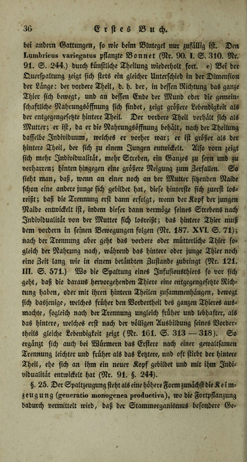 ttnb an ben folgenben Sagen wieberholt ftd> fpalten, fo baf fte enb* ttd> einem SSlumenjfraufje ähneln, von welchen einzelne auch mit ih* ren (Stielen ftch trennen, um bann neue ©trdufe §u bilben (9fr. 136, <S. 476—480). ©ben fo wenn man einen Rippen ber Sange nad) in $wet (Stücfe fchneibet, ergänzt ftd) jebeS <Stü<f $u einem neuen Snbivibttum, unb lebt fort. §. 24. Die £luerfpaltung (gencratio fissipara transversa) bei welcher ein DrganiSmuS in jwei ber Sdnge nach in einer Sinie, ober vor unb hinter einanber liegenbe Snbivibuen jerfdllt, tjf foroot>l bie auSgebreitetere, als auch bie fyofyere gotrn. a) (Sie fommt ndm* (id> theilS ba vor, wo bto^ eine gleichförmige 9J?affe ben ganzen $or= per ausmacht: bei gabenpiljen unb ©onfetven, Snfuftonsthieren unb 9>olppen; theilS auch ba, wo befonbere Organe vorfommen, bie ftd; aber gleichförmig burch bie Sange beS HörperS erfireefen, fo baft jeber Sdngenabfchnitt gleichen 2fntheil baran ha*: bei ben phanerogamifchen ^Pflanjen, tvo bie©efdfte, welche ben 5>lahrunggfaft fuhren, einanber parallel burch ben ganzen Äörper ftd; erfheefen unb überall von Selige* tvebe, welches bie glüffigfeit bilbet ober auSbilbet, umgeben ftnb, unb bei ben ©ejtoibeen unb 2fnneliben, wo ber SßerbauungScattal als ein einfacher (Schlaud; burch bie gan$e Sange ftch erjfrecft, wdhrenb bie glüffigfeit aus ihm in baS umgebenbe Sellgewebe fchwifct, ober $um Sheil auch burch Darmvenen eingefogen wirb, bie ©efajte unb 9frr= ven aber eben fo einfach bem Darme parallel laufen unb 2lnaflomo= fen bilben (9fr. 125. ©. 53). b) Die Duerfpaltung ifi: berjenige 9)unct in ber Sfrihe ber SeugungSformen, wo juerft ber ©egenfafc einer mütterlichen ober elterlichen, unb eines finblichen DtganiSmuS auftritt. Da nämlich ber organifche Körper nad; ber Dimenfton ber Sange ver* fchieben ift in Drganifation unb Sebenbigfeit, bie ©ntwicflung in ber Sange aber ein wefentlicheS SDfrrfmal ber Duerfpaltung iff, fo ftnb aud) bei biefer SeufiungSfotm bie beibett Snbivibuen unmittelbar nach ber Sheilung einanber ungleich: baS ©ine ift gröfer, vollftdnbig entwicfelt, unb erfcheint als (Stamminbivibuum, als 5D?utter; baS 2lnbere ift fiel* ner, entwickelt ftch erjt fpdterhin völlig unb erfcheint als junges ober beugtes, c) Die £luerfpaltung ijt eine gortpflanjungSweife ber ©ot\fetven, inbem biefe in ihrer Sange verfallen, ober einzelne bet ©lie* ber, auS welchen bie gan§e ©onferve beficht, ftch bavon trennen unb ju