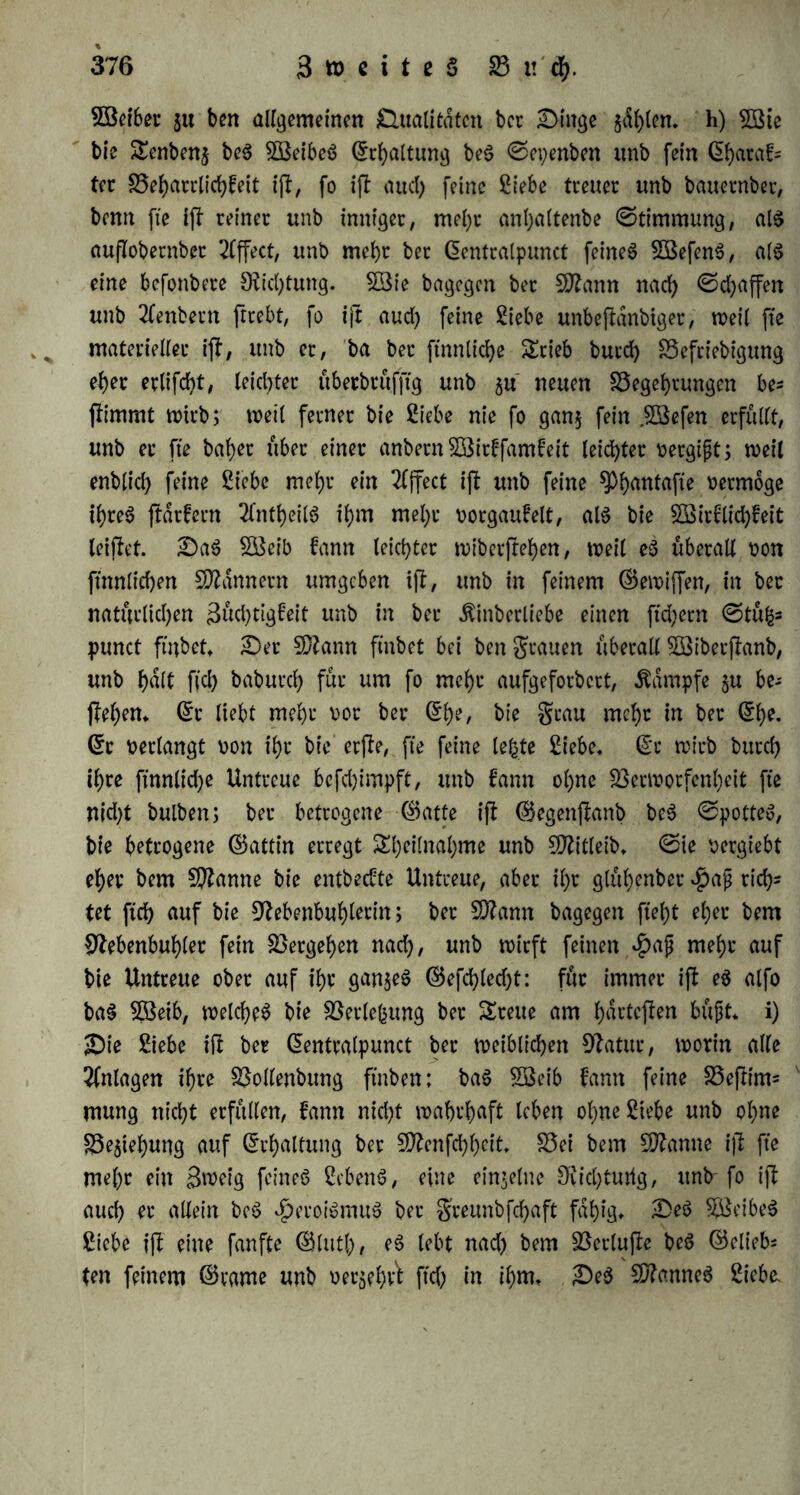 Söeiber 51t ben allgemeinen Qualitäten bet £Mttge h) 2Bte bie Senbenj be$ SBeibeö Haltung be$ ©epenben imb fet'n ©haraf= tcc Veharrlid)feit ijl, fo ifl aud) feine Siebe tteuet unb bauernber, benn fie ifl reiner unb inniger, mei)r anljaltenbe ©timmung, als auflobernber 2(ffect, unb mehr ber ©entralpunct feine6 £Befen$, a($ eine befonbere Dichtung. SBie bagegen bet Nlann nad) ©d)affen unb 2Cenbern ftrebt, fo ijl aud) feine Siebe unbejlänbiger, n>ei( fte materieller ifl, unb er, ba ber ftnnlidje Stieb burd) Vefriebigung eher erlifd)t, leid)ter überbrüfjtg unb 3u neuen S3eget)rungen be* flimmt wirb; weil ferner bie Siebe nie fo gan$ fein jöefen erfüllt, unb er fte habet über einer anbern SBirffamfeit leichter betgißt; weil enblid) feine Siebe mehr ein 2({fect ifl unb feine ^tyfflttafle bermoge ihres flärfern 2lntheil$ ihm mel;r borgaufeit, als bie £öirflid)feit leiflet. £>aS VSeib fann leichter wibcrjlehen, weil e$ überall bon ftnnlichen Scannern umgeben ifl, unb in feinem ©ewiffen, in ber natürlichen 3üd)tigfeit unb in ber ^inberliebe einen ftchern ©tüfc* punct ft'nbett £>er Nlann frnbet bei ben grauen überall VSiberjlanb, unb hdlt fiel) baburd) für um fo mehr aufgeforbert, Kampfe 3U be- flehen. ©r liebt mehr bor ber ©he, bie grau mehr in ber ©he. ©r berlangt bon ihr bie erjle, fte feine letzte Siebe, ©r wirb burd) ihre ftnnlidje Untreue befchimpft, unb fann ohne Verworfenheit fte nid)t bulben; ber betrogene ©atfe ifl ©egenjlanb be$ ©potteS, bie betrogene ©attin erregt Sheilnahme unb Nlitleib. ©ie bergiebt eher bem Spanne bie entbeefte Untreue, aber il)r glühenber «ßaß rid)s tet ftd) auf bie Nebenbuhlerin; ber SDlann bagegen fleht eher bem Nebenbuhler fein Vergehen nad), unb wirft feinen $aß mehr auf bie Untreue ober auf ihr ganjeö ©efd)led)t: für immer ifl e$ alfo baS SBeib, welches bie Verlegung ber Sreue am hdrteflen büßt, i) £)ie Siebe ifl ber ©entralpunct ber weiblichen Natur, worin alle Anlagen ihre Vollenbttng ftnben; baS SBeib fann feine Vejltrm mung nicht erfüllen, fann nid)t wahrhaft leben ohne Siebe unb ohne Ziehung auf ©rhaltung ber Nlenfchheit. Vei bem Nlanne ijl fte mehr ein Srceig feines SebenS, eine einzelne Nicl)turtg, unb-fo ijl auch rr allein beS Heroismus ber greunbfehaft fähig* £>eS VSeibeS Siebe ijl eine fanfte ©lutl), eS lebt nad) bem Verlujle beS ©clieb- ten feinem ©tarne unb oersehA ftd) in ihm. £)eS NlanneS Siebe.