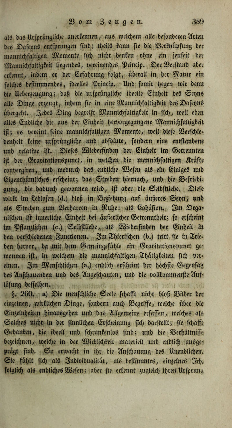 tf)iertfche Triebe in un$ füllen, bie wir aber gut flaren (£tfenntnif unb jurn freien ^Bitten enttuiefein fonnen, fo giebt e$ auc^> Sebent tbatigfeiten in unfetm £)rgani$mu6, bie wir Weber unmittelbar 51t etfennen, nod; burd? ben 2öillen su beftimmen oermogen: S3(utbd= bung, Crrnahrung, 5Bach$thum werben in ihren einzelnen Momenten bem @5emeingefuf)le gar nicht funb, unb gehen ohne unfer 3utf)un bem 3«ecfe bec ©elbjlerhaltung gemdf 00t ftd), ja wir fef>en, bafj biefe plaftifchen gunctionen bet einer ©torung in $wecfmdfiget 0?fc^- tung fid) umanbern, nad? 9flafgabe ber 23erhdltniffe auf eine für ba$ 35ej?ei)cn be$ 2eben$ paffenbe SBeife ftch gehalten: wir ernennen ein tyeilfameä S3eftreben ber 2eben$frdfte, bie Disharmonie aufsu* heben unb Harmonie wieber f)et$ufMen* CrS i(l tyer eine Uebereim ffimmung ber t>etfd)iebenett Grafte, ohne baf fte in einen S3tenn= punct gefammelt jtnb, twn welkem aus eine einige 9?eaction (Statt ftnben konnte; bie getrennt bleibenben Organe unb Grafte wirfen harmonifch sufammen, weit fte sufammengehdten, unb bei alter 23erfchiebenf)eit wefentlid) etnS finb* ©0 ftnben wir benn in unferem DrganiSmuS aufet ber menfchlichen (aji unb ber thierifchen (b+) and? eine pflanzliche ©elbftliebe, betuhenb auf Sbentitdt ber ©lieben Denn in ber $PfIan$e tj! nirf>t allein ber innere Hergang beS 2öad)fenS, fo wie ber S3ilbung unb Bewegung beS ©afteS, fonbern auch baS 2fuffud?en ber benfelben bebingenben 23ethaltniffe, biefer ©elbflliebe ohne ©elbftgefüh*/ biefem Stiebe nach ©elbjferhaltung ohne SöiMtht anbertraut: bie SSSutjel flrcbt nach unten, nimmt bie Dichtung, in Weidner unter ©anb unb ©teinen befreunbete Dammerbe unb SBaffer ftd? ftnben, swangt ftd? burd? wiberftrebenbe Äotper hinburd), nnb fprengt fte auSeinanbet, um ihren 2Beg zu verfolgen; ber ©tamm hingegen ftreeft fehnfuchtSboll feine 2fejfe bet Suft unb bem Sichte entgegen, unb brdngt ftd? muhfam burch CRi^en hinburd?, um zu ihnen ju gelangen, unb in ihrer 5öed?fclwirfung baS lebenbige Da= fepn bet Pflanze zu behaupten. @S ift tyet berfelbe 3wecf, es ftnb gleite, bem 3n>ecfe entfprechenbe Shdtigfeiten, wie bei bet tb>ietifd>- menfchlichen ©elbfterhaltung; eS muf aud? berfelbe ©runb borham ben fepn, wenn aud? unentwictelt: ©elbftliebe, wenn auch nur im Äeirne, b. i. als wirfenb, befiimmenb, aber ftd? felbft noch nid?t 25 *