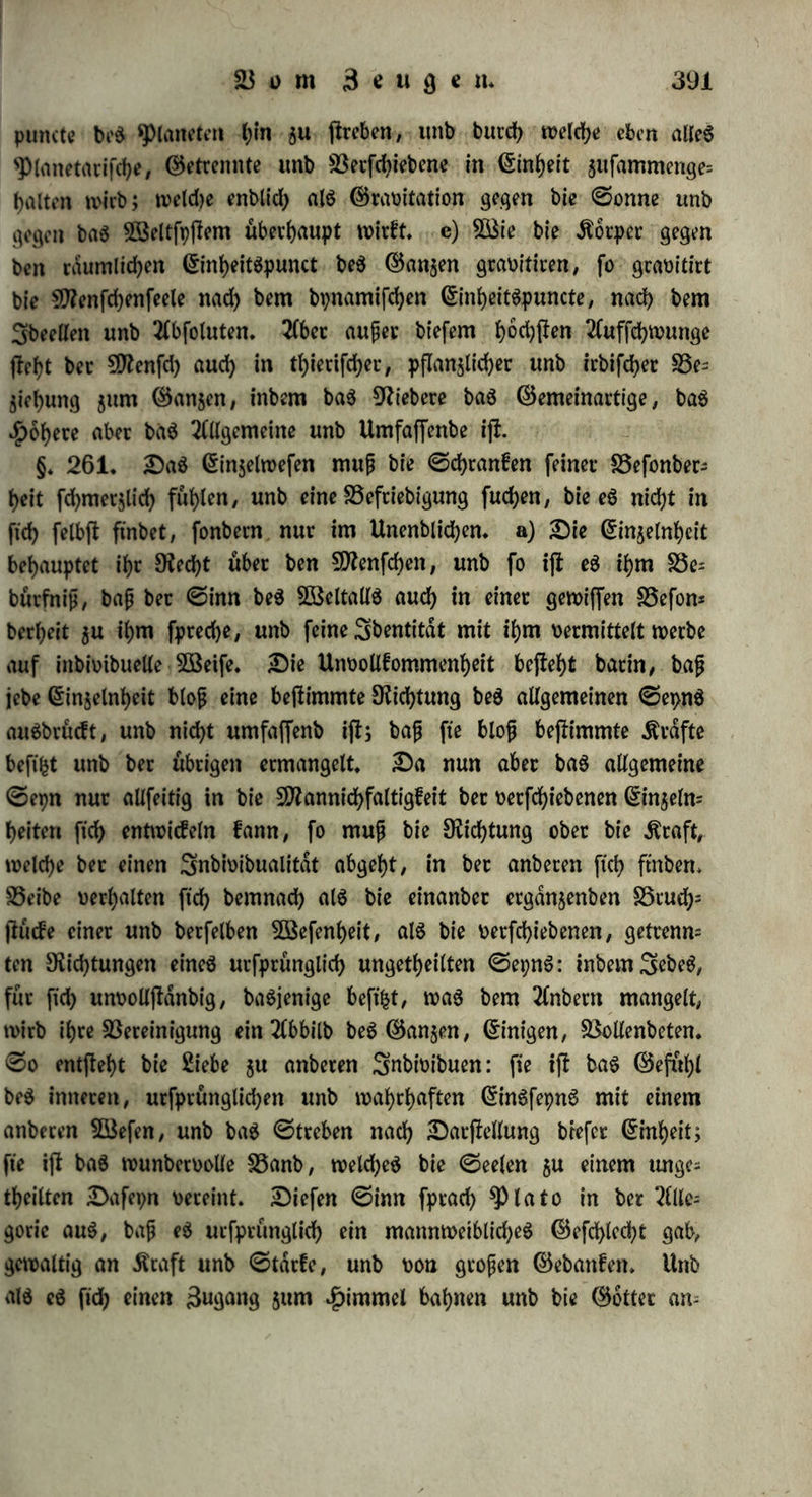 als baS Ursprüngliche anerkennen, auS welchem alle befonbeten Arten bcS DafepnS entfprungen ftnb; tbeilS kann fte bie Verknüpfung ber mannigfaltigen Momente fid> nid)t benken ohne ein jenfeit bet Mannigfaltigkeit liegenbeS, vereinenbeS $)rmcip. Der Verffanb aber erkennt, inbem er ber (5rfaf)rung folgt, überall in ber 9Ratur ein foicbcS bejlimmenbeS, ibeelleS $rincip» Unb fomit hegen wir benn bie Ueberjeugung; baß bie ursprüngliche ibeelle (Einheit beS 0epnS alle Dinge erzeugt, inbem fte in eine Mannigfaltigkeit beS DafepnS übergebt» 3ebeS Ding begreift Mannicbfaltigkeit in ft'cf), weil eben alles ßnblidbe bie aus ber ßinbeit hervorgegangene Mannicbfaltigkeit ifi; eS meint feine mannigfaltigen Momente, weil biefe Verfcbie= benbeit feine urfprünglicbe unb abfolute, fonbern eine entftanbene unb relative ijt. DiefeS Wieberftnben ber Einheit im Getrennten ijt ber GravitationSpunct, in welken bie mannigfaltigen Grafte convetgiren, unb woburd) baß cnblicbe Wefen als ein GinigeS unb GigenthümlicbeS erscheint; baS ©treten• J)icrnad>, unb bie 25efriebi= guttg, bie babureb gewonnen wirb, ijt aber bie ©elbjtliebe. Diefe wirkt im 2eblofen (d«) bloß in Beziehung auf äußeres 0epn, unb al$ ©treben zum Verharren in 3?ul)e: als Gohdfton» 3m Drga= nifeben ift innerliche Einheit bei äußerlicher Getrenntheit; fo erfebeint im ^Pflanzlichen (c») ©elbjtliebe, als Wieberftnben ber Einheit in ben vetfebiebenen gunctionen» 3m &hterifcben (*>♦) tritt fte in £rie= ben hervor, ba mit bem Gemeingefüble ein GravitationSpunct ge= wotmen ijt, in welkem bie mannigfaltigen Sbdtigkeiten ftd> ver- einen» 3m Menfd)lid)en (a*) enblicb erfebeint ber bochfa Gegenfafc beS Anfd>auenben unb beS Angefchauten, unb bie volltommenjte Auf= lofung beffelben* §» 260» a) Die menfcblicbe ©eele febafft nicht bloß 33ilber ber einzelnen, wirklichen Dinge, fonbern auch Vegriffe, welche über bie Ginjelnbeiten b)inau6geb)en unb baS Allgemeine erfaffen, welches als ©cld)eS nid)t in ber ftnnlicben Grfcbeinung ftcb barjtellt; fte febafft Gebanken, bie ibeell unb fcbrankenloS ftnb; unb bie Verbaltniffe bezeichnen, welche in ber Wirklichkeit materiell unb enblicb auSge= prdgt ftnb» 0o erwad)t in ihr bie Anfcbauung beS Unenblicben» 0ie fühlt ftd; als Snbivibualitdt, als beftimmteS, einzelnes 3cb/ folglich als cnblicbeS Wefen; aber fte erkennt zugleid) ihren Urfpritng