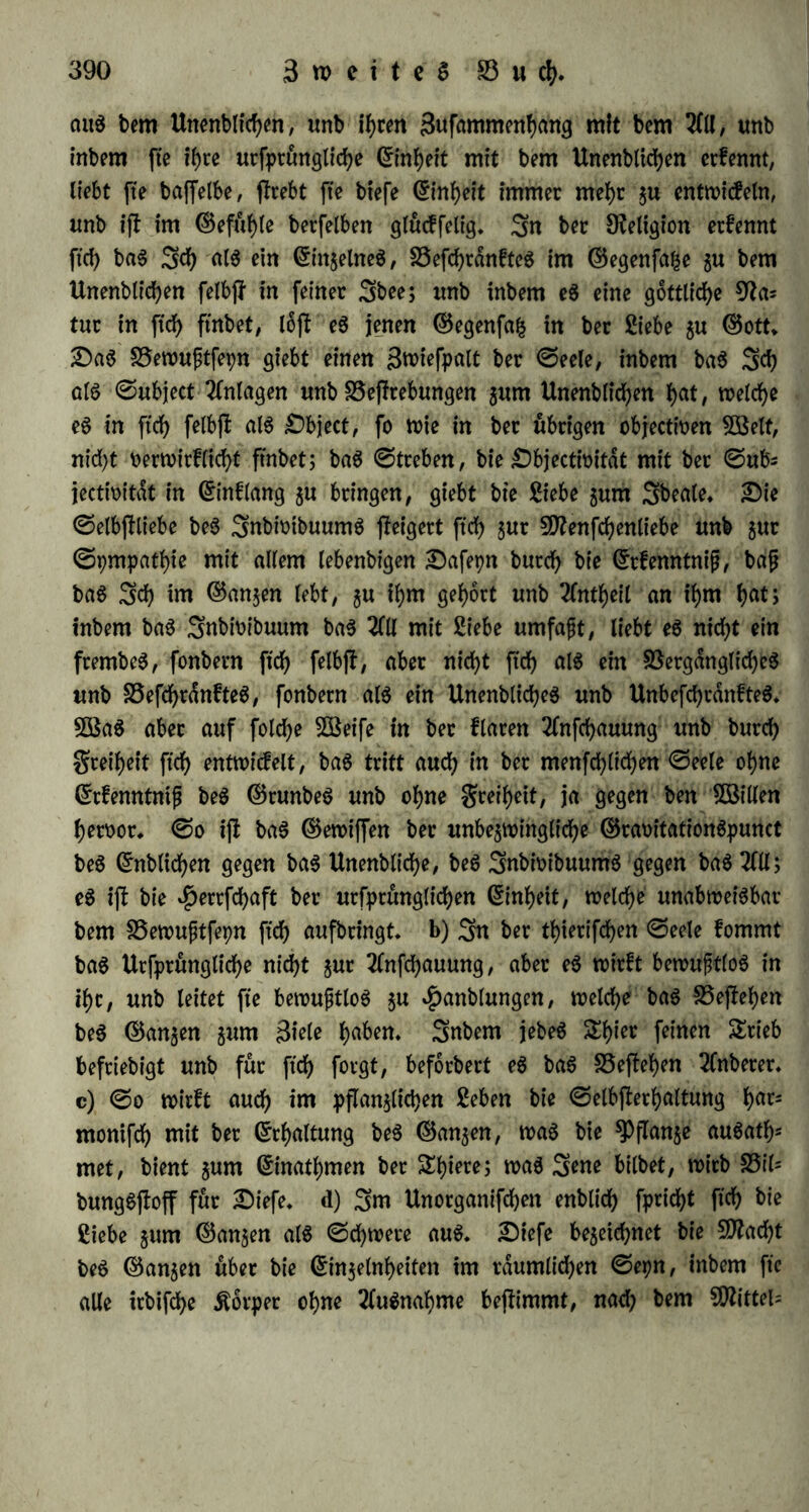 aitS bem Unenbltchen, unb ihren Snfflmmenhcmg mit bem 2(11, mtb inbem fie if>rc urfptüngliche mit bem Unenblidjen erfennt, liebt fte baffelbe, (hebt fte btefe (5in(>cit immer mehr z» entwicfeln, unb ift im ©eftthle berfelben glucffelig. 3n ber Religion ernennt fid) baS Sei) als ein Einzelnes, 23efd)rdnfteS im ©egenfafce zu bem Unenblichen felbff in feiner Sbee; imb inbem eS eine göttliche 92a* tur in fid) ftnbet, lofb eS jenen ©egenfafc in ber Siebe zu ©ott. £)aS 93ewuf;tfet)n giebt einen 3wiefpalt ber ©eele, inbem baS Sei) als ©ubject 2(nlagen unb SSeffrebungen zum Unenblichen hat, welche eS in fiel) felbflb als £)bject, fo wie in ber übrigen objeetfoen 5ßelt, nid)t oerwirflid)t ftnbet; baS ©treben, bie £)bjectfoitdt mit ber ©ufc jectioitdt in ©inflang 5« bringen, giebt bie Siebe zum Sbeale. £)ie ©elbjftiebe beS SnbwibuumS steigert fiel) zur 2D?enfd)enliebe unb jur ©pmpathie mit allem lebenbigen £5afetjn burd) bie ©rfenntnijj, bafj baS Sei) tm ©anzen lebt, zu ihm gehört unb 2(ntheil an ihm l)at; inbem baS Snbioibuum baS 2(11 mit Siebe umfaft, liebt eS nid)t ein frembeS, fonbern fid) felbjl, aber nid)t fid) als ein Vergängliches unb SSefcfjrdnfteS, fonbern als ein UnenblidheS unb Unbefd)cdnfteS. 38aS aber auf fold)e 38eife in ber flaren 2(nfchauung unb burd) Sreif>eit fiel) entwicfelt, baS tritt aucf) in ber menfcfylicfyen ©eele oljne ©rfenntnijj beS ©runbeS unb ohne greiljett, ja gegen ben ®Uen heroor. ©0 iß baS ©ewiffen ber unbezwingliche ©raoitationSpunct beS ©nblicfjen gegen baS Unenbliche, beS SnbwibuumS gegen baS 2(11; eS iß bie $errfd)aft ber urfprunglidjen (Einheit, welche unabweisbar bem Vewujjtfep fid) aufbringt, b) Sn ber tljierifdjen ©eele fommt baS Urfprunglidje nicht zur 2(nfd)auung, aber eS wirft bewußtlos in tl)t, unb leitet fte bewustlos zu $anblungen, welche baS Veßehen beS ©anzen zum 3iele haben. Snbem jebeS S^ier feinen Srieb befriebigt unb für fid) forgt, beforbert eS baS Veßehen 2(nberer. c) ©0 wirft auch im pflanzlichen Seben bie ©elbjlerljaltung h<us montfef) mit ber Erhaltung beS ©anzen, was bie ^flanje auSatfc met, bient zum ©inatljmen ber &f)iere; was 3*ne bilbet, wirb Vil= bungSßoff für £)iefe. d) 3nt Unorganifdjen enblid) fpridjt fiel) bie Siebe zum ©anzen als ©djwere aus. 2Dtefe bezeichnet bie $D2ad)t beS ©anzen über bie ©inzelnheiten tm räumlichen ©etjn, inbem fte alle irbifche Äorper ohne 2fuSnabme bejtimmt, nad) bem 9flittel=