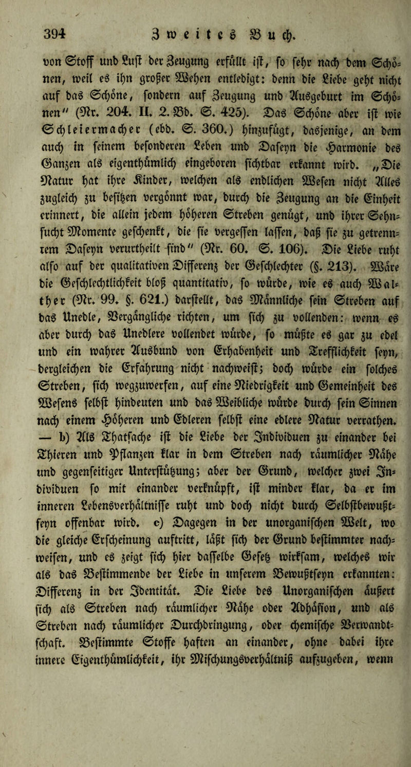 greifen wollte, §crfd>nttt eg 3eug, unb jebe ber fo getrennten Hälf- ten fef)nt ftd) nun nach ber anbeten. „0o ift bie Siebe §u einam ber ben 9ftenfd)en angeboren, oereinigt fte mit einanber $u ber alten 9?atur, unb oerfucfyt, aug jweien ©ing $u machen unb bie menfd)liche 9latur $u feiten* 8Benn einmal ©inet feine toaste eigene $dlfte antrifft, fo werben fte wunbetbat ent$ucft 5U freunb= lieber Einigung unb Siebe, unb wollen auch nicht bie fleinfte oon einanber taffen, ohne baß fte 5U fagen wiffen, wag fte oon einanber wollen. Unb wenn ^ephdftog oor ihnen ftanbe, feine 5öerf$euge in ber £anb, unb fte fragte: wag ift eg benn eigentlich, wag ihr oon einanber wollt? unb er, ba fte niebtg ju antworten wußten, weitet fragte: begehrt ihr aber, fooiel alg möglich $ufarm men jtt fepn, baß ihr eud) £ag unb 9?ad)t nicht oerlaffen burft? benn wenn bag euer SSegehren ift, fo will ich euch oerfchmeljen unb in (5tng gufammenfehweipen, fo baß ihr ftatt Zweier ein Sebenbi* geg fepb, fo lange ihr lebt, unb wenn ihr geftorben fepb, auch bort in ber Unterwelt nicht $wei, fonbern ein SEobteg fepb. 2Clfo feb>t $u, ob ihr bieg liebt unb pfrieben fepn werbet, wenn ihr eg er= reicht! — Sa würbe deiner, bag wiffen wir gewiß, ftd) weigern, fonbern Seber eben bag gehört ju h^en glauben, wonach er immer fthon ftrebte, burd) 9Iahefepn unb S3erfd)mel$ung mit bem ©eliebten aug zweien ©ing $u werben, ^ieroon ift nun bieUrfache, baß bieg unfere utfptungliche S5efd)affenheit war, unb wir ein ©anjeg waren; unb bieg Verlangen eben unb 0ttd)en nach bem ©an$en heißt Siebe. — 0o muffen wir ben ©rog beftngen, ber ung $u bem SSerwanbten hinfuhrt, für bie Sufunft aber ung bie größte Hoffnung giebt, ung, wenn wir nur ben ©Ottern (5b>cfurcht beweifen, butch Teilung unb burd) f)etftellung unferer urfptunglichen 9?atur glucflid) unb felig §u ma= d)en (9h*. 204. II. 2. S5b. 0. 398 — 404). —- Sßenn nun bie Siebe bag ©efuhl ber Einheit in bem ©etrennten ift, fo ergiebt ftch fcataug auch bag ©efe£ ber Siebe: eg ift^Differenj in berSbem titdt. ©g muß eine allgemeine Uebeteinftimmung zweier 3nbioibuen, aber feine oollige ©leichheit, fonbern ein folget ©egenfafc fepn, in welchem bag eine ©lieb ftd) ergdn^enb 511m anbern oerhalt. Sie Siebe ftnbet, wie 0chiller fagt, nicht 0tatt unter gleich tonenben 0eelett, aber unter h^ntonifdjen. 0o wirb nach 9>lato (a. a.