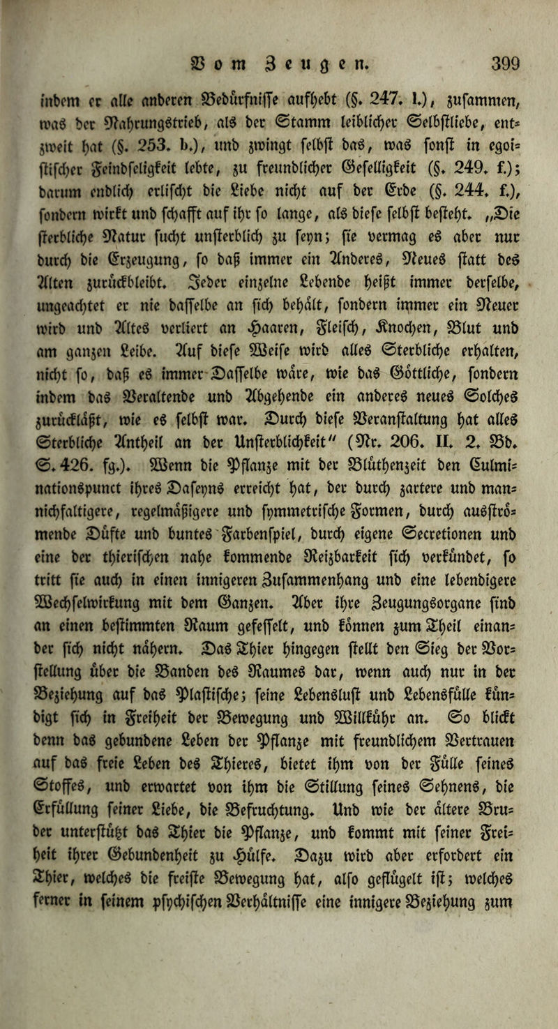 bie f)6d)ffe ©inbeit im ©nblicben ftdf> barjMt, geigt fie fiel?; ibttrt utfptimglicben S3ebeutung nabet getueft; im Spiere wirb bie 3öit£= famfeit ber ©inbeit gurn ©emeingefuble, bag ©tteben nach betfelben jum Stiebe, bic SSefriebigung in ii)c gut ßuft; tm SDenfcben enb* lidb fleigert ftcb bag ©emeingefubt gum SSewußtfepn, bet Stieb gum Sollen, bie Sufi gut ©lucffeligfeit. 3m Unorganifcben etfcfyeint bie ®elbfHtebe nad> bem ©efefce beg SDecbantgmug alg dobjdffon, a 16 ein SSetbatren obne5Sedbfel unb ohne Sbdtigfeit; bie Siebe gum 2(nbeten alg Sßerwanbtfcbaft, treidle in bet 2fbi)dfton unb im cbemi* fd)en sproceffe bie <5ob>dfton überwinbet unb bag SSeffeben bec ©in* gelnbcit auff>ebt; bie Siebe gum ©angen abet alg tein bpnamifebe ©rfebeinung, alg ©ebnete, welche alg jletige, ununtetbtoeben fort? witfenbe .fttaft bag SSeflefjen beg ©ingelnen mit bem S5eftef>en beg ©angen oetfnüpft* Set 5D^enfcb feinerfeitö ifi ein enblicbeg SÖSefen, in welchem bie Unenblicbf eit aufgebt, unb nut inbem et bie btet Dichtungen bet Siebe auf batmonifebe 5öeife in ftd) ttetfnüpft, enfc fptiebt et feinem begriffe* Sie ©elbflliebe ift bie ©tunblage feinet, wie jebeg anbetn Safepng, abet für ftd) allein fut)rt fte gu tobtet ©rjlatrung* Sie Siebe gum 2111 leitet gut ©wigfeit beg Sebent, benn wet bag Unenblicbe anfebaut unb liebt, macht ftd) auch beg Unenblicben tbeilbaftig* 2lbet fo lange bag Snbioibuum mit feinen ©ebtanfen befielt, fann eg nicht wollig eing wetben mit bem Unenb? lieben, alg bem 2(bfoluten unb ©cbtanfenlofen; wenn eg ftd) alfo t)on bet ©nblicbfeit gänglid) log gu winben unb nut in bie Zn* febauung beg Unenblicben ftcb gu oetfenfen t>etfucbt, fonnen feine Ätdfte, bie aug biefem felbfl flammen, nicht butcb fteie 5Bitffam= feit ftcb entwicfeln, unb eg muß wettblog untetgeben, fo wie bie Äotper, wenn fte bag ©tteben nach bem Sttittelpuncte beg Planeten butebfubtten, wenn ibte ©cbwere allein betrfcbte, ohne butcb ©obd* fton befd)tdnft gu fepn, aug bet Deibe bet Singe oerfd)Winben würben ©o flellten bie Sflptben bag 2lnfcbauen bet ©ottet alg eine Söetnicbtung beg fletblicben Snbioibuumg bat* — Sie Siebe gu anbeten Snbioibuen gugelt unb binbet bie gemeine ©elbftliebe, unb leiffet bem ©tteben nach bem ^ocbflen ©enuge im Steife bet ©t* fcbeinunggwelt: fte ift bag Söetmittelnbe gwifeben bet ©ingelnbeit unb bem 2(11. — Söie alleg SDaterielle begtdngt, enblicb unb üetgdnglid)