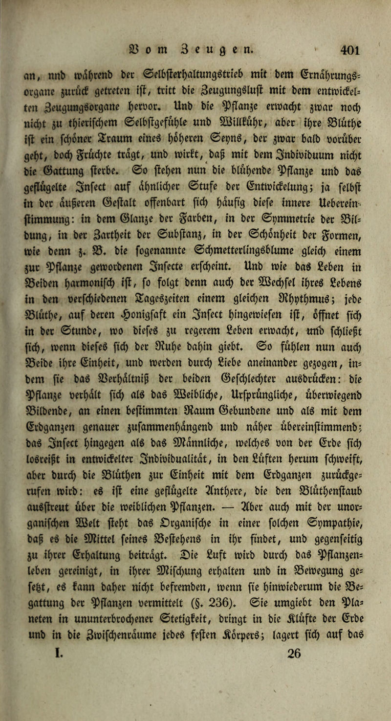 inbcm er alle anberen SSebürfniffe aufhebt (§. 247. !.), aufammen, tvaS bcc 9fabrungStrieb, als ber ©tamrn leiblicher ©elbpliebe, ent* gtveit hot (§• 253. b.), unb jtvingt felbp baS, tvaS fonfi: in egoi* pifdter geinbfeligfeit lebte, $u freunblicher ©efelligfeit (§♦ 249. f.); bavum cnblich erlifdjt bie Siebe nicht auf ber ©tbe (§♦ 244. f.), fonbent wirft unb fchafft auf ihr fo lange, als biefe felbp bepef)t. „£)t'e (terbliche Sftatur fucht unperblid) $u fepn; fte vermag eS aber nur burch bie ©rjeugung, fo baß immer ein TlnbeteS, 9leueS patt be$ 2flten juruefbleibt. Seber einzelne Sebenbe $eißt immer betfelbe, ungeachtet et nie baffelbe an ftch behalt, fonbern immer ein wiener tvirb unb Tflteö verliert an paaren, gleiph, Änocfyen, Blut unb am ganzen Seibe. 2fuf biefe BSeife tvirb alles ©terbliche erhalten, nicht fo, baß eS immer Daffelbe tvdre, tt)ie baS ©ottliche, fonbern inbem baS Beraltenbe unb 2lbgehenbe ein anbeteS neues ©olcheS $urucfläßt, tvie eS felbp war. £>utch biefe Beranpaltung hat alles ©terbliche 2lntf)eit an ber Unperblichfeit (9fr. 206. II. 2. Bb. ©.426. fg.). SÜßenn bie $pan$e mit ber Bluthen$eit ben Gulmfc nationSpunct ihres £>afepnS erreicht fyat, ber burch gartere unb man* nichfaltigere, regelmäßigere unb fpmmetrifche gornten, burch auSpto* menbe £)ufte unb buntes garbenfpiel, burch eigene ©ecretionen unb eine ber thieriphen nahe fommenbe 9fei$barfeit ftch wrfunbet, fo tritt fte auch in einen innigeren 3ttfammenhang unb eine lebenbigere BSechfeltvitfung mit bem ©anjen. 2lbet ihre SeugungSorgane ftnb an einen bepimmten 9taum gefeffelt, unb fonnen ^um^h^^ einan= ber ftch nicht nahem. £)aS Shier hingegen pellt ben ©ieg ber Bot= pellung übet bie Banben beS SfaumeS bar, wenn auch nur in ber Beziehung auf baS ^Plapifche; feine SebenSlup unb SebenSfulle fun= bigt ftch in greiheit ber Bewegung unb 5ö3illfuf)r an. ©o blieft benn bas gebunbene Seben ber *ppan$e mit freunblichem Vertrauen auf baS freie geben beS ^hiereS, bietet ihm von ber gutle feines ©toffeS, unb ermattet von ihm bie ©tillung feines ©ehnenS, bie Erfüllung feiner Siebe, bie Befruchtung. Unb tvie ber altere Btu= bet unterpu^t bas SEh^ bie ^pnnje, unb fommt mit feiner gtet= heit ihrer ©ebunbenbeit ju $ulfe. £)a$u tvirb aber erforbert ein welches bie fteipe Bewegung hnt, alfo geflügelt ip> tvelcheS ferner in feinem pfpchifchm Berhaltniffe eine innigere Beziehung jum