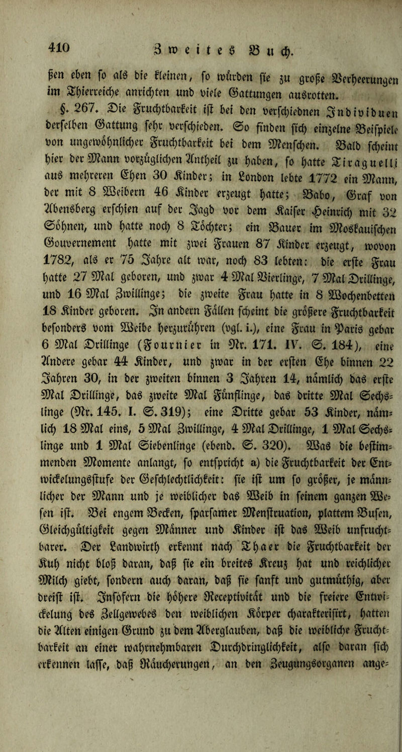 Sei ber ungleichartigen Beugung entjleht eine unermepliche 3af)l t>on 3nfuforien rot unfern 2lugen, wenn bie Serhdltniffe beg Tlufgujfeg ber Beugung gunjlig ftnb. Sei bec einfamen Beugung entließt eine ungeheure Bäht ron Sungen; $♦ S. bie Daibe erzeugt ade 5 big 7£age einSungeg (Dr. 210. ©.49). Sei bec dupern Segattung werben oiel mehr Sunge erzeugt, alg bei innerlicher: fo unterfchei* ben ftch bie .ftnochenftfche t>on ben Wochen unb £aien (§. 264. f.), unb bie Satrad)ier ron ben übrigen TCmphibien (§*264. g.). Sei bem Sruten unb fragen ber grud?t wirb mehr Äraft auf bie Beu* gung tierwenbet, unb eg ijl weniger gruchtbacfeit möglich* Sei ber nichtigeren $orm beg (£ierflocfg erzeugen ftch immer neue Sldgchen an bec ©teile ber auggeleerten; bei ber rollfommeneren gorm wirb bie gruchtbarfeit baburch befchrdnft, bap nur ein 5D?al im Seben Sldgchen erzeugt werben, unb fo bei eintretenber ©efchlechtgceife bie Bäht ber Snbwibuen, welche erzeugt werben fonnen, im ooraug be* flimmt ijl (§.144 — 147). b) Der ©rab bec Sollfommenheit beg Beugungggefchafteg fleht in Proportion mit ber Silbunggjlufe beg ßebeng überhaupt, bag fiebere ijl fruchtbarer, weil theilg bie Beu* gung bei ihm ein einfacherer Hergang, theilg bag (£r$eugte ein un= wllfommenereg 5Befen ijl unb bahec auch früher ftd? weiter fort- pfTangt (§.265. b.); bei ben (whem Dcganigmen fchliept bie Beu* gung mehr ©egenfd&e in ftch, ift üerwicfelter, funjlreicher, weil fo* wohl im 2eben beg (£r$eugenben alleg reicher unb jufammengefe^ter ijl, alg auch ein eblereg (£r$eugnip heworgeht, beffen Silbung ei* nen fwf)ern -ftraftaufwanb nothig macht, unb welcheg erjl fpdter feine wllfldnbige Grntwicfelung erreicht (§. 265. c.). Die höhere Sntenfftdt ber Beugunggfraft fleht atfo in umgekehrtem Serhdltniffe $ur Grjrtenfton berfelben. c) Damit flimmt nun wieber uberein bag Serhattnip ber oerfchiebenen Dichtungen beg ßebeng. 5öo bag plaflifchc £eben mehr uberwiegenb ifl, ba ifl auch im ©an$en ge* nommen bie Fruchtbarkeit groper; fo bei ben Pflanjen unb bei Spieren; bie irritabeln Daubüogel ftnb unter ben Sogein bie un= fruchtbaren, bie plaflifchen $uhnerarten bie fcuchtbacflen (§♦ 264* h.). Sei ben plaflifchen Stiemt ijl bie 3eugung mehr anhaltenb, ndm* lieh f^ bap fte entweber bei kur$ec Trächtigkeit mehrmalg im Sahre Seugen, namentlich bie kleineren, 5. S. bie Dager (§.244. m. 265.