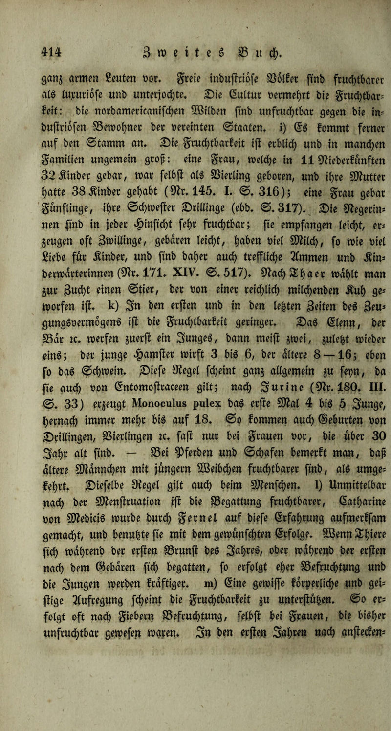 70 big SO (Brab fßtette ijf bie gruchtbarfeit fe()c gering, fo unter ben Sapplanbern, (Bronldnbetn, Grgfimog, ©amojeben, £)jliafen, 3a= futen, .ftamtfchabalen. Sm nbrblichen HtylU ber gemd^igtert Sone bei 50 bi§ 70° Breite ijl bie gcud?tbacfeit großer alg im füblichen, ober unter 40 big 50°* Bon boct fd>einen bie auf Uebemblfetung becuhenben Bolferwanberungen bec CBothen, $unnen, Banbaien, Lianen, £erulec u*f*w* auggegangen $u fepn* dJlan regnet nach Angaben, bie wohl feb>r bec Betätigung bebürfen, auf jebe @he in Stelanb 15 big 20 Äinbet, in ©chweben 8 big 10, in ben 9tie= beclanben 10 big 12, in 2>eutfd)lanb 6 big 8, in gtanfreich 4 btg 5, in Stalien unb ©panien 2 big 3 (Bi rep in diu 171* XIV. ©. 490)* ©o follen auch in £)eutfd)lanb bie Srciüingggeburten hdn; figec fepn alg in gcanfceid)* BSeiter gegen ©üben, unb wie eg fcbeint, oorjüglidb im norblichen ZtyHe bec beißen Sone, ober unter 10 big 40° föceite nimmt bie gruchtbarfeit $u. Barrep bemerfte, baß mehrere grauen, bie in Europa unfruchtbar gewefen waren, beim franjoftfcben $eere in Grgppten fcbwangec würben; fo bat bie un= gebeure Snbl üon Negern, bie feit Sabrbunberten in bie anbere ^emifpbare geführt werben, feine merfliehe Cmtoolferung oerurfacht; fo ift bie Beoolferung groß in Sapan, wo man hoch f>duftg burd) fünftliche Mittel 2fboctug erregt, in (5f)ina, wo man eine große 3^ itinber augfefct, auf gormofa, wo biegrauen oor bem35jten3ahre nicht gebaren bürfen, unb bei einer frühem ©chwangerfchaft burch bte ^Priejterinnen §um 2fbortiren ge3Wungen werben, d) @ben fo beobachtet man Begebenheiten ber gruchtbarfeit in bec Seit. 3n manchen Sahren fommen nicht nur überhaupt mehr Geburten oor, alg gewöhnlich, fonbern ingbefonbere auch ungewöhnlich fciel 3wil= lingg= unb £)rillingggebutten (Br* 171* XIX. ©* 388); wie ftd> benn 3* B* bag Saht 1784 in biefer #inftcht aug$eichnete {diu 192* I. 1* ©tücf* ©* 186)* £)b eine ungewöhnlich ftarfe Gtntwicfelung non Ctleftricitat, Grrbbeben unb f>ettere ^Bitterung in folchen Sehren ©tatt ftnbet, wie £)fianbet behauptet (Br* 145* I. ©* 304), bebarf einer weitern Betätigung* dlaü) Stfaffeg (9tr* 185* II. ©*133) Beobachtungen fdjeint eg auch, alg ob gewiffe grauen in be(limm= ten Seiten beg 3af)teg eher empfangen, unb bie grüßte leichter $uc Greife bringen, alg in anbern* e) DU BSdrmc f)at an ber grud;t*