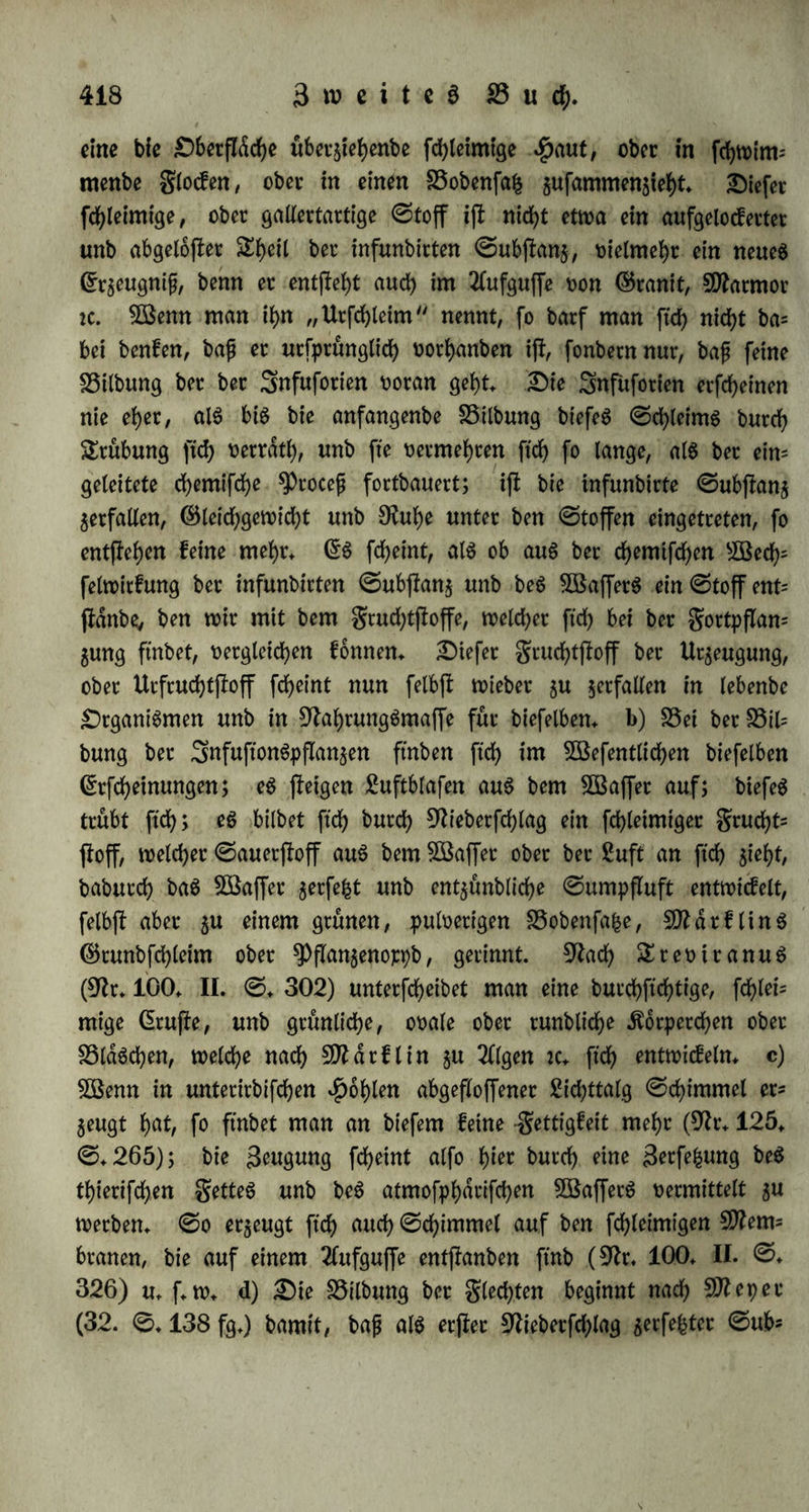 3af)l üon Snbivibuen gut 9?eife bringen, fo baß nur ©ngelne unter begönftigenben Umßdnben auSnahntSweife mef)t etgeugen. SSfete Blds= eben vetberben im ©erßocfe, ehe fte befruchtet werben fonnen, unb man ftnbet ffe t>ertrocfnet, fd)warg ober braun, g. 33. bet Utobelen (9h. 163. I. @.31), ober bet Bogeln, felbß bet gang jungen (9h. 101. ©. 114). Biete ber im ©erßocfe entwicfelten (Siet werben nicht befruchtet; fo ftnb bie 9)ßangeneiec im grucbtfnoten rneift gasreicher, als bie ©amenforner, ba ftch bie Befruchtung nicht über alle verbreitet: fo bleibt bet ben Snfecten eine große 3af)l unbe= fruchtetet (Siet im ©etßocfe gutuef. Biele bet befruchteten ©er werben nicht auSgebrutet: unter 300 (Siern von Sphinx ocellata bleiben nach 9tteinecfe ungefähr 10 unentwicfelt unb eine gahllofe §9hnge von ©amenfotnetn fornrnt nicht gurn Meinten; ber £dm= mergeier legt bisweilen 6 ©er, brütet aber ^ochffertö 3 auS; ber ©rentabler, bie 9hd)teule unb ber Uhu legen 3 bis 4 ©er unb brüten nur 2 aus; ber gifchabler brütet von feinen 2 ober 3 ©ern nteiß nur eins auS; fo ßirbt von menfchlichen 3willtngen ber eine febt oft fchon im Sruchthdlter; ^Drillinge werben rneiß frübgeitig geboren unb ftnb fo burftig entwickelt, baß fte gufammen nicht viel mehr wiegen, als ein eingigeS gefunbeS Äinb. Biele ber burch große $rucbt* barfeit ergeugten Snbivibuen gehen balb wieber unter: von ben 53 ^inbern, welche bie oben (§. 267) erwähnte grau gebar, würbe feines über 9 3ahre alt (9h. 145. I. ©♦ 320). 9^ach e n b e (9h. 146. III. ©. 191 fg.) ha* wan Mn Bierlingen nie mehr als ein 3ttbi= vibuum fortleben fef>en, unb Sunflinge fterben balb nach ber©eburt; wenn baS ©cbwein viel Sunge wirft, fo frißt es mehrere, befonberS bie fehwdeheren, bie nicht fortleben fonnen; unb wenn ein 9Jhno* culuS nach Sur ine jährlich 4442 Millionen 9hchfontnten ergeugt, fo frißt er auch wiebet einen großen ^he^ kavon. t>) £>ie verfchie= benen organifchen 3öefen befchrdnfen einanber; wenn eine ©afc tung uberwiegenb würbe, fo würbe fte bie anbern verbrdngen, am (Snbe aber felbjt untergehen burdh Mangel an Nahrung unb an Staunt. 2Bir ftnben Einrichtungen, wobutch eine Befchranfung ge- fegt, unb Harmonie herbeigefühtt wirb, unb erfennen barauS, baß ber Begriff beS ©attungSlebenS nicht baS $ocbße iß/ fonbern ber Begriff beS ßebenbigen überhaupt noch barüber fleht. Sebe ©at= \ «■