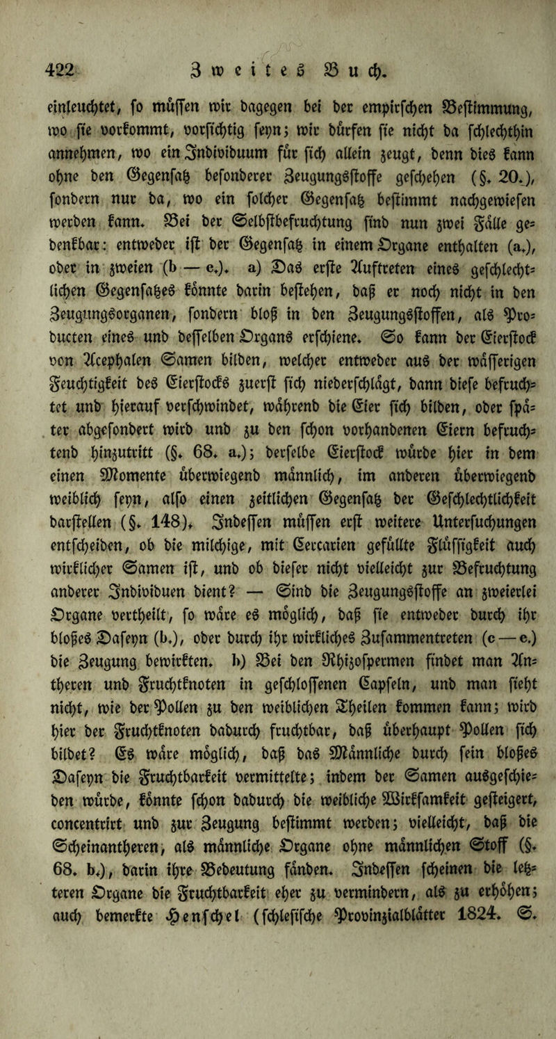 ficf> fuglig zufcmmen, unb teilen ftd> In gtt>el Engeln, welche alh malig ftd> offnen unb bie gewöhnliche ©locf engeftalt entnehmen (9fr. 136. S. 476). b) Oie Rilbung ber Sproffen unb knoten erfcheint ebenfalls als eine 5Bucherung, als ein übet bie ©rangen beS 3nbi= tnbuumS f)m(m$9ehenbeS RkdbStbum. Rei ber Sproffe ift baS RSachSthum ein unmittelbares, bei bem knoten ein mittelbares, in= bern ftch 5uer(f ein ©ebilbe entwicfelt, in welchem organifche fUfaffe als gruchtjloff angehduft, sufammengebrdngt unb concentrirt ift, um ftch fpdter zu entwicfeln. 3n beiben Sailen zeigt ftch ber^eim am fdnglich in gleicher Sorm, als ein Knötchen an ber Oberfläche beS 9JfutterjfammS unter ber ^aut ober 9ftnbe beffelben. — Oie Sprof= fen* unb Änotenbilbung ift ein feitlicheS RkchSthum; ber junge 9)olpp fifct auf ber (Seitenfläche ber SDfutter, unb $war gewöhnlich im rechten RSinfel; erft wenn er ftch abzufdhnüren beginnt, dnbert er biefe (Stellung burch willkürliche Rewegung (9fr. 136. S. 206); junge ßmiebeln treten horizontal feitwdrtS aus bet 5öulft bet SDfufc terjwiebel hetoot, ausgenommen bei einigen feften 3wiebeln, 5. R. bei Colchicum autunmale, wo fte über bet SDfutterzwiebel auSfprof= fen (9fr. 138. I. S. 255); bie .ftnoSpe tritt feitlich aus bem9Jfut= terjtamme hetwot unb ihre ©efdfe bilben mit ihm einen 3Bin= fei; oerfrüppelt man einen Raum, unb befchtanft man fein 5BachS= thum in bie 2dnge burch ^bfchneiben ber 3weige unb burch berbinben an ein Spalier, fo fefct er mehr knospen, namentlich Rfü= thenfnoSpen, an. UebrigenS fd)nürt ftch bie Sptoffe unb bet Äno* ten bei bet ©ntwicfelung oom fÜfutterffamme ab, unb fefet ftch ferne eigene Regranzung, wie baS burch Spaltung erzeugte Snbwibuum. c) Oie Beugung burch .fteimfomer beginnt mit Rilbung einer Slüf= ftgfeit, bie nicht zur @tndf)tung beS SnbioibuuntS oerwenbet wirb. So erfcheint bei ben Rauchpilzen anfangs eine milchige ober waffe= rige Slüffigfeit, bie allmalig bunfler wirb, unb ftch in ben ©egen= fa£ oon 3nh<*lt (spora) unb $ülle (peridium) fd^eibet; bet 3n= halt ift znerjt eine flüfftge ober feuchte fÜfaffe, bie ftch zu «Römern entwicfelt. 3n ben gellen ber Sange bilben ftch eben fo aus bet Slüffigfeit RldSchen, welche nach unb n(uh bichter unb forniger werben* §. 271. Oie gefchlechtliche Beugung ftef>t in einem 2fnta-