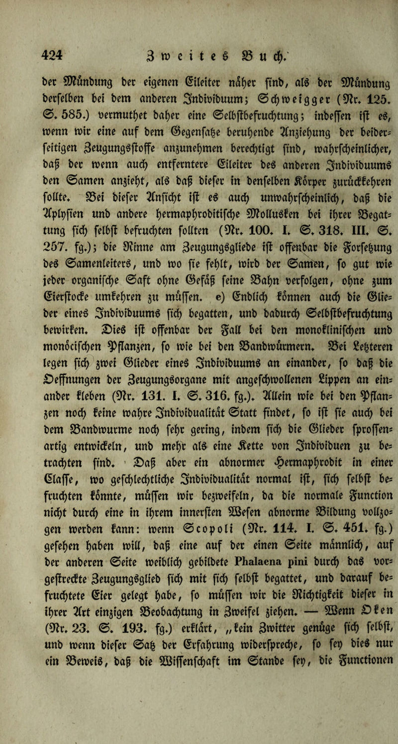 einteuc^tet, fo muffen mit bagegen bei bet empitfcfyen Bejtimmung, mp fte oorfommt, ootftd)tig fei;n; mit bötfen fte nicht ba fcblecbtbin annebmen, mo einSnbmibuum für ftcb allein zeugt, benn bie$ bann ohne ben ®egenfa£ befonbetec 3eugung$|foffe gefd)ei)en (§. 200/ fonbetn nur ba, mo ein folget ©egenfafc beffrmmt nacbgemiefen metben bann* S3et bet ©elbffbeftucfytung ftnb nun zwei gdlle ge= benfbat: entmebet ifl bet ©egenfafc in einem Organe enthalten (a.), ober in zweien (b — e.). a) Oa$ erfte Auftreten eines gefcbled)t= lieben ©egenfafceS fonnte batin beheben, baß et noch nicht in ben 3eugungSotganen, fonbetn bloß in ben 3eugung$ftoffen, als *Pto= bucten eines unb bcffelben Organs erfebiene. 0o fann bet Grierftocf oon Zcepfyalen 0amen bilben, melcbet entmebet aus bet maffetigen geud)tigfeit beS GrietjlocfS zuerff ftcb nieberfcbldgt, bann biefe befeuch- tet unb hierauf oetfebminbet, mdbtenb bientet ftcb bilben, obet fpa= ter abgefonbert mitb unb ju ben febon üotbanbenen Griern beftueb- tenb bNuttitt (§* 68* a.); betfelbe (Sierftocf mutbe i)kt in bem einen Momente ubetmiegenb männlich, im anbeten ubetmiegenb meiblicb fepn, alfo einen zeitlichen GBegenfafc bet ©efcbled)tlicbf eit barjMen (§. 148), Snbeffen muffen er(t meitete Untetfucbungen entfebeiben, ob bie milchige, mit Gieccatien gefüllte glufftgfeit auch mttflidjer 0anten ijt, unb ob biefet nicht oielleicbt zur Befeuchtung anbeter Snbioibuen bient? — 0inb bie geugungSftoffe an zweierlei Organe oertbeilt, fo mate eS möglich, fte entmebet butcb ityx bloßem Oafepn (b.), ober butcb tyt mitflicbeS 3ufammentreten (c — e.) bie geugung bemitften. b) Bet ben 9^i)t5ofpermen ftnbet man Zn* tbeten unb grucbtfnoten in gefdjloffenen Gipfeln, unb man ftebt nicht, mie bet Rollen zu ben meiblicben Steilen fornmen fann; mitb hier bet gtucbtfnoten babutcb fruchtbar, baß überhaupt Rollen ftcb bilbet? (5S mate möglich, baß baS Männliche butcb fein bloßes Oafepn bie gruebtbarfeit vermittelte; inbem bet 0amen auSgefcbie- ben mutbe, fonnte febon babutcb bie meiblicbe 2öirffamfeit gefteigett, concenttirt unb zur 3eugung bejfrmmt metben; bielleicbt, baß bie 0cbeinantberen, als männliche Organe ohne männlichen 0toff (§. 68. b,), barin ihre Bebeutung fdnben. Snbeffen febeinen bie le^ teren Organe bie gruchtbarfeit eher zu netminbetn, als zu erhoben; auch bemerfte ^enfdjel (fcbleftfcbe ^rooinzialbldttet 1824. 0.