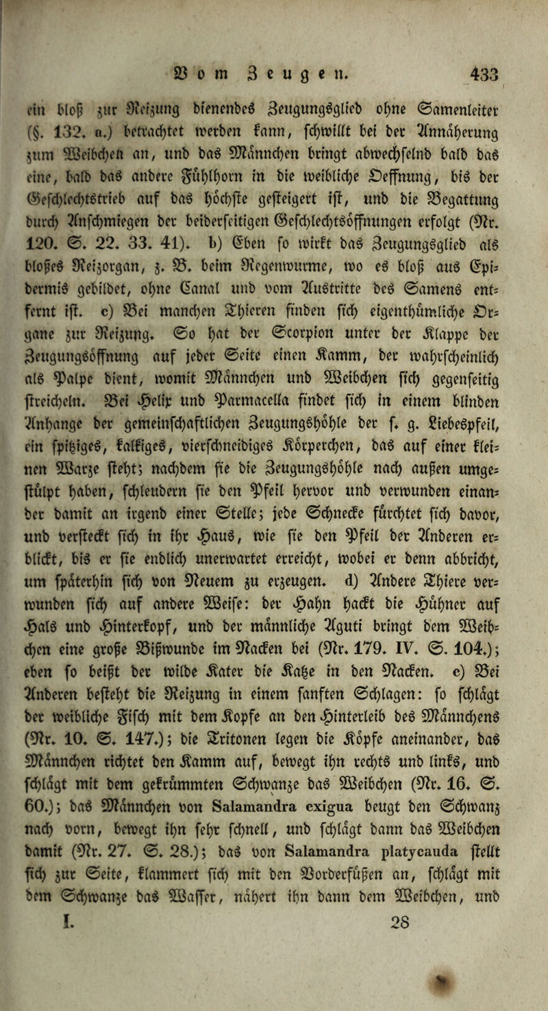 gange bet* (Sonne ober nach einem Siegen; in bet Nacht bie Äafcen, Oachfe, Stcnnthiere; in monbhellen Nachten bie Ntaulwutfe unb 5öa(Tenndufe* 25ei bem Ntenfdjen tritt bet ©efchledjtStrieb in btei £ageS$etten herüor* OeS NtorgenS beim erwachen ift et bfofj ma= teriett, burd) Södrme, Sage'unb neue Steigung, wie beim Grtmacfyen bet uorn $Btnterfd)lafe, erregt; baS ©emüth nimmt weniger TTntheil, bie ©efdjafte beS 5£ageS ftnben bie ©eele mehr jerflreut, unb ftrengen mehr an; bie 2lugen werben mehr gefcfywdcfyt u* f* w* £5eS Mittags wirb bet ©efd?lechtStrieb burd) bie Stei$ung bet Nah= rungSmittel hetoorgerufen* Oer Tlbenb aber ift bie eigentliche Seit bet Siebe: inbem jefct bie 3>hantafte einen fy&fyeven ©d?wung nimmt unb baS ©efuf)l warmer unb iniget ift, wirb auch bie SSegattung begcijtigt, unb bie barauf folgenbe nächtliche Stühe ift bet S5e= frud)tung beS 2öeibeS, wie bet Erholung beS NtanneS fotbetltch* §* 276» Der Ott bet SSegattung ift feht t)etfd)ieben, nach Ntaafgabe beS gewöhnlichen Aufenthalte, wie .$* 23* bie 3Baffetfpi|mau$ fetchteö Sßaffet ba$u wählt/ ober nach ben SSerhdltntffen bet -tfnnd^ herung bei bet 25runft, wie $* 25* bet Oad?S t>ot bet 2öohnung beS $öeibd)enS, bie ©aatfrdhe am Stanbe beS-NefteS ftch begattet* Oer erjie ©inbtud bleibt im ©ebdchtniffe guräcf, bie $itfche fuchen bie ©teile wiebet auf, wo ihr ©efchledhtStrieb im vorigen Suf>re be= friebigt wotben war (Nr* 115* I* ©* 470)* Mehrere &hiete fu* d?en babei bie ©infamfeit, unb jwat treibt baS Männchen 3fnbete hinweg, um feinen Nebenbuhler $u h^ben, baS SÜSetbchen aber t>et= laft bie 3>nngen, weil bie Siebe $u biefen burd? ben neuen 3eu= gungStrieb beftegt wirb* ©o berläjjt baS weibliche ©lenn, wenn eS brunftig witb, feine Sungen, unb netfammelt ftch tnit Tlnbeten um ein Sfldnnchen; nach bet Begattung trennen fte ftch toiebet, jebeS fucht feine ein= unb $weijdhtigen Sungen wiebet auf, unb bleibt bei ihnen: fo wechfelt benn nur bie Stichtung beS SeugungStriebeS, in= bem halb baS 23eginnen einer neuen Saugung, halb bie Erhaltung beS früher ©ejeugten bie ©eele bewegt* ©o entfernt ftch <tud) weibliche Steh Mn feinen Sungen, inbem eS anfangs bem Ntann= d?en auSweicht, unb nachher eS an ftch locft; auch bie Sungen bet= (affen bei ihrer erften 23runft bie Süngeren, unb lehren nach bet SSefruchtung jur gamilie jurud, bei welcher fte bis gut 3eit beS