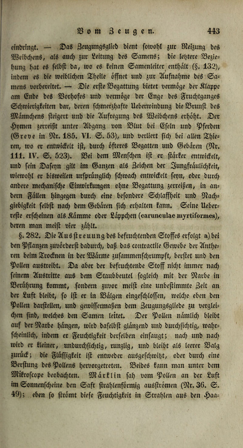 wurgel, unb bient bag SBeibdjen gu galten. ©ben fo fjatbag 9ttdnm d?en bet SDfrnotremen an bet* innern ©eite beg $interfußeg einen ©portt, ber aug gwei dSüebern bejiefyt, wovon bag obere an bec in= nein tmb untern ©eite beg ©prungbeing eingelenft, bag untere lang, fcgelformig mit ^orn befleibet, unb mit ber ©pifce nad? innen ge^ richtet iff; er enthalt ben ?(ugful)rungggang einer £)rufe, beren gif* tige geucfytigfeit (23lainville in 9fr. 181. 1817. ©.82) von ei- net bei bem 2Beibd?en an ber entfprecfyenben ©teile liegenben Spinne aufgenommen wirb, fo baß beibe 3nbivibuen ftd? fejl an einanber fließen unb wie angefogen werben (9fr. 165. III. ©♦ 358 fg.)t — 25ei anbern gieren fyaben bie ©liebmaßen ber Sttanncfyen nur eine eigentf)ümlid?e 25ilbung. ©o ftnb bie lebten ©lieber ber 23orberfuße von $pbropf)ilug, ©ptt6cuö :c. breit, unb bienen bag SBeibcfyen gu ergreifen unb fejl gu galten; bei Hydrophilus piceus fyafen fte fiel? ein; bei Dytiscus semistriatus ftnb fte Elfter, bie wie ©au? ger vermittelt ber 23erbicmnung ber £uft am glatten Sueben beg 5öeibd?eng ftd? befeftigen; ber Meloe vesicatorius umflammert mit ben 23orberfüßen bie Antennen beg $ß3eibd?eng, unb f)dlt fte mit ben $afen, bic er an ben votierten ©elenfen f)at, feji. Dag 9ftdnnd)en von Rana temporaria, esculenta unb Bufo cruciatus l)at in ber SSrunjl ein aug garten ^Bargen bejtefyenbeg ^olfie.t am Daumen; eg fcf?ldgt bie 3lrme unter bie 2Cd?fel beg 2Beibd?eng unb bie Bereit unter bejfen25rufi freugweig gufammen, fjdltftd), inbem eg bag tyoU fler in bie $aut tief einbrueft, fo fejl, baß bag SBeibcfyen ftdf> burd)= aug nid?t logmacfyen fann, unb brüeft eg bisweilen fo ftarf, baß eg gequetfd?t wirb, ober Änod?enbrud)e erleibet, ober ffrrbt. 23 o f e (9fr. 72) glaubte, baß burd? jenen 23allen ber ©amen in ben Beib beg 2Beibd?eng geleitet werbe. 25ei Bufo cinereus ftnb gwar feine 2Bar* gen vorfyanben, aber bie 23orberfuße wdf)renb ber S3runft angefd?wol- len, fo wie beim ©ecfo bie Befyen. Dag männliche ©dugetl)ier l)dlt bag 5Beibd?en ebenfalls mit ben 23orberfußen, unb wenn eg in bag ©enief beißt ober ber 23ogel bal)in fyaeft, fo f>at bieg gum Styeil bie* felbe 23egiel)ung. §. 281. 5Bag nun bie 23erbinbung felbft anlangt, fo ftnbet fd)on bei ber relativ äußern Begattung gum £l)etl eine 2lnnaf)erung ber ©efcfyledjtgtbeile ©tatt; bag Srofd?mannd)en bewegt ftd) vor unb