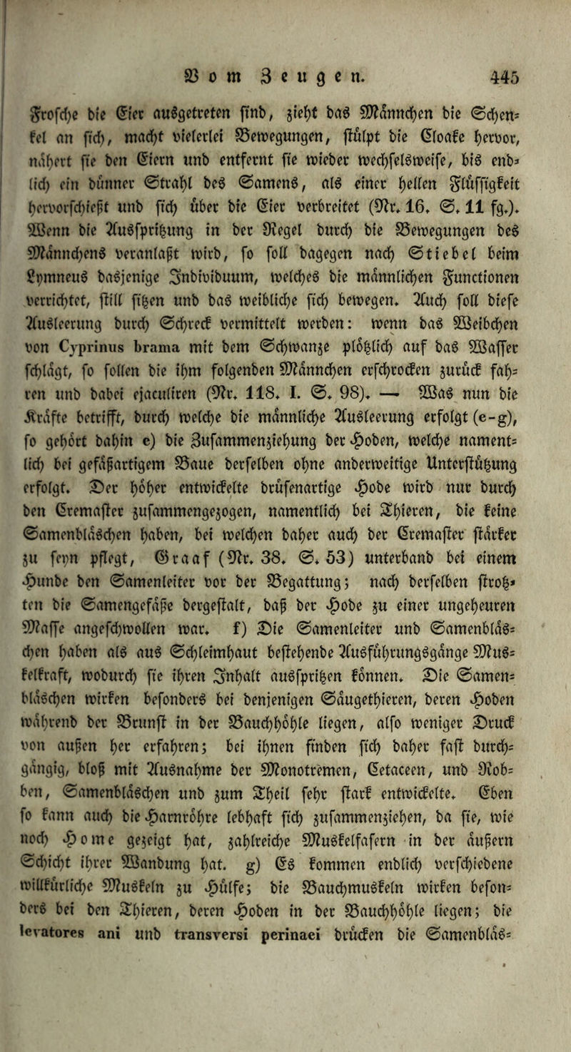 cinbringt. —* Sag Scugutig^tfcb bient fowotjt aut Weisung beg 5Beibcheng, alg aud) jur Leitung beg ©ameng; bie festere ^8ejte= bnng f>at eg felbft ba, wo eg feinen ©amenleitec enthalt (§. 132), inbem eg bie weiblichen Steile öffnet unb £uc Aufnahme beg ©a= meng oorbereitet. — Sie erfte Begattung bietet vermöge bei- klappe am Grnbe beg 93ot*f)ofeg unb vermöge bec ©nge beg gruchtgangeg ©chwierigfeiten bar, beren fd)mer$hafte Uebecwinbung bieS5run)t beg Sttanncheng fteigert unb bie Aufregung beg SÖSeibcheng erhöht Sec $pmen gerreifjt unter Abgang v>on SSlut bei ©fein unb $pfecben (©reoe in 9tr. 185, VI. ©. 63), unb verliert ftd) bei allen Shie= ren, wo er entwickelt i)l, burch öfteres begatten unb ©ebdren (9tr. 111. IV. ©. 523). S5ei bem 9ftenfchen ift ec ftdrfec entwickelt, unb fein Safepn gilt im ©angen alg Seichen bec Sungfraulich!eit, wiewohl ec bigweilen urfpcunglich fdjwad) entwickelt fepn, ober burd) anbece mechanifche ©inwirfungen ohne Begattung gerceifen, in an= bem Sailen hingegen burch eine befonbece ©Schlaffheit unb 9tacf)= giebigfeit felbft nach bem ©ebdcen ftd) erhalten fann. ©eine Uebec= refte erfcheinen alg Äamrne ober Läppchen (carunculae myrtiformcs), beren man meijt oiec gdf)lt. §♦282. Sie 21 ug ft ceuung beg befruchtenben ©toffeg erfolgt a) bei ben 9)flan$en guoörberjt baburch, bafj bag contcactile ©ewebe bec 2lnthe= ren beim Srocfnen in bec 5ödrme gufammenfchrumpft, berftet unb ben Rollen augtreibt. Sa aber bec befruchtenbe ©toff nicht immer nach feinem 2lugtritte aug bem ©taubbeutel fogleich mit bec 9tacbe in Berührung fommt, fonbern guooc meijt eine unbeftimmte Seit an bec 2uft bleibt, fo ift ec in SSalgen eingefchloffen, welche eben ben Rollen bacftellen, unb gewiffermafen bem Seugungggliebe gu verglei- chen ftnb, weicheg ben ©amen leitet. Sec Rollen nämlich bleibt auf bec 9tarbe hangen, wirb bafelbft gldngenb unb burchftd)tig, wahr= fcheinlid), inbem ec geuchtigfeit berfelben einfaugt; nad? unb nad> wirb ec fleiner, unbur chftchtig, runglig, unb bleibt alg leerer 23alg gurücf; bie glüfftgfeit ift entwebec auggcfchwifct, ober burd) eine S5erftung beg^olleng hecoorgetreten. SSeibeg fann man unter bem Sftifrofcope beobachten. CDtdrfl in fah uom Rollen an bec £uft im ©onnenfeheine ben ©aft ftrahlenförmig augjtrömen (9tr. 36. ©. 49); eben fo ftrömt biefe geudjtigfeit in ©tragen aug ben $aa=