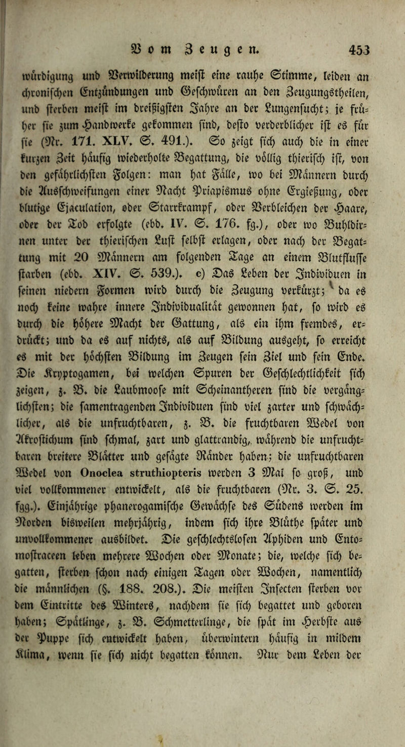 bert ftd) bie Sebenbigkeit, aber fte fleigert ftcf> um fo hoher im 3m nern, beim bie h'eerfcbenbe 3nnerlid)keit ijl eben ba$ SBefen ber 5öeiblid)keit. 91ad) ber S3efrud)tung (liebt alle# Aeufiete ber S5(u= me: Anderen, ©taubfdben, SSlumenbldtter welken; bfe 91arbe oer= liert ihre geuebtigkeit unb ihren ©lan$ (9h:* 29 III. ©* 153), $ieht ftrf), wenn fte ftd) oor bet SSefcucbtung geöffnet f)atte, $ufatm men (9Ir* 100* V. ©* 212), unb wirb oon bem ftd) fcfyltefjenben unb welkenben SSlumenblatte bebeckt; bie SStume ijl nun für immer gefd)loffen butd) bie uberwiegenbe weibliche Cwntraction, unb wie je£t tm gruebtknoten ein regeres innerliches geben febaffenb wirkt, fo 3ief)t ftd) bie weibliche 33tutf)e bet SlalliSnetia, 9tympbctea, SSillarfta tc. wieber unter baS 5öaffet ^utuef, um in biefem (Elemente bie grud)te $ut Oveife §u bringen* S3ei ben männlichen ^f)feren, unb wie eS febeint, wo duftere SSegattung ©tatt ftnbet, aud) bei ben weiblichen erfolgt Abmagerung unb oermehtteS S5eburfnip ber Ernährung: bie gifd)e ftnb nach her Saicbjeit hungriger, unb baher burch goeffpeife leichter $u fangen (91t, 118* II* ©. 202)$ baS männliche ^lenn ijl bor ber SSrunjl im Augujle am fettejlen, baS weibliche nach her S5efcud>= tung im Dctober, wo 3eneS um 50 3^funb leichter, mager unb entkräftet ijl$ baffelbe gilt bom $itfd)e, wo baS Männchen nach ber SSrunfl muthloS, mager ijl, allein weibet unb febjr begierig frißt* Um biefe Seit ijl auch baS gletfcb ber meijlen Shiere 5dl), weich unb unfd)macfhaft (91t* 95* VII* ©* 547*), ©S tritt fer= ner um biefe Seit bie kaufet ein, befonberS bei ben SDldnncben, wdhrenb fte bei ben Weibchen erjl nad) ber förutegeit $u erfolgen pflegt: ber ?)fau berliert ben ©chweif, ber Äampfbahn feine bum (en $alSfebern, ber gafan einen &heil feineö fd)onen ©eftebetS; bie garben bergebern werben matter unb bie^dmme bleicher; bet 91eh= bock, baS (5lenn, ber £irfch / baS Olennthier wirft fein ©eweih ctb unb bekommt fein 2Btnterbaar; bie gampptiS hört auf $u leuchten u* f w* 3m einem lauen SÖßinter begatten ftd) bie Reifen früher unb öfter, unb bie golge baoon ijl eine größere ©terblid)keit ber- felben* DaS Männchen ber ©chmetterlinge, j* 33* Sphinx ocel- lata, kann nach wieberholter Begattung nicht mehr (leben, fonbern fallt fla.tternb auf bie ©eite, unb flirbt halb barauf; fein £eib ijl hohl» bet Darm beinahe oerfchwunben, unb ber gan$e Körper nach 29 *