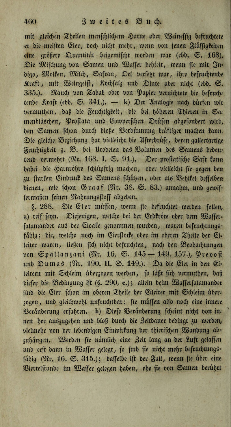 len ifl, baß bei* (Samen mahtfcheinlid) burd) $arn Derbunnt wirb unb (e|terer im gröhjahre aud) ©amenthierd)en enthalt. §♦ 287. Ba$ bie Befchaffenheit beS ©amenS betrifft, fo be* fruchtete a) bcr aus beit ©amenbld$d)en t)on Bufo calamita ge= nommene, unb geigte ftdf> frdftiger, als ber aus ben $oben, be= hielt aber biefe dfraft nicht fo lange (9fr* 16* ©. 140* 165* 190*): ec geigte ftcf> alfo reifer, mithin auch gerfe|barer* Bei ©d«getJ>ie- ren, wo ©amenblaSd)en ftnb, muffen biefe aud) bei ber Begattung ftd) guetfl entleeren, b) Bet auS ben ^oben gepreßte ©amen be= fruchtete (ebb. ©♦ 150.). 2fttS biefen Brganen muß bet ©amen flie* ßen bei lang anhaltenber ober in furger Seit wiederholter Begattung bei ©dugethieren mit ©amenbldSchen, unb wo biefe fehlen, für im- mer* c) ©pallangani faf) gwei SÄal ©amen, ber gar feine (5er= carien enthielt, unb eben fo gut befruchtete (ebb* ©* 146*); ein Tröpfchen ©ame, ber fo oerbunnt war, baß man fein ©amentl)ier= d)en barin entbecfen fonnte, befruchtete, fo aud) ©ame aus tob= ten Spieren, beten Gieccatien fd)on geworben waren (ebb. ©* 197.); ein Tröpfchen ©ame würbe unter baS SDftfroffop gebracht, unb ba bei feiner Betbunffung alle ©amenthierchen nach bet SQfitte ftd) go= gen, würbe etwas oorn ttmfreife genommen, worin feine GEetcarien mehr waren, unb biefeS Tröpfchen befruchtete eben fo gut, wie an= beret ©ame (ebb* ©♦ 198*)* Biefe oier £hrttfachM beweifen, baß bie ©amenthierchen nicht bcr ©runb ber befcud)tenben Äraft, vielmehr eine biefelbe begleitende (frfcheinung ftnb* Bemt ^reoofb unb Dumaö (9fr* 190* II. ©* 140* fgg.) bagegen bemerfen, baß ber ©ame nad) 36 ©tunben, wo bie GEetcatien gejforben waren, feine befruchtenbe dfraft betloten h^; baß er biefe Äraft burch elcftrifche ©d)ldge einbußte, welche bie GEetcarien tobteten, fo wie burch giltriren bucch fünffaches Sofchpapier, wo er auch feine (5er- carien enthielt, fo ftnb bieS feine entfchcibenben Beweife gegen bie obige 2fnftd)t* d) Bie äußerliche Befruchtung erfolgt bloß im Baf* fer (§* 241* a*), unb biefeS fcheint bie nothwenbige Bebingung bet- felben gu feptt. Steiner ©amen beS BafferfalamanbetS befruchtete gar nicht (9fr* 16* ©* 158* fg*); 1 Sheil ©ame mit 2 Stilen -Baffer bermifd)t, befruchtete bollfommen (ebb. ©. 184); 3 ©ran mit einem $>funbe Baffer befruchtete, bie GEier mochten bloß an ber