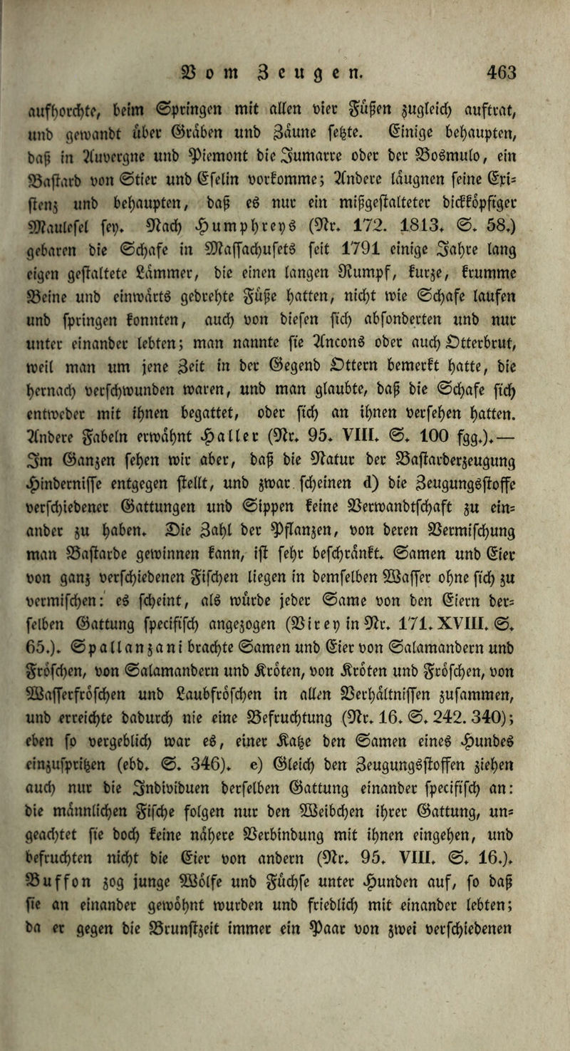 worben ftnb, inbem jte bann biefen ntcf>t mehr annehmen, ba ftd) ihr fdjon roll 3Baffet gefogen f)at (ebb* ©. 172» 190. II. ©. 134. fg.), bal;ec befruchtet fte bag 5Dldnnd)en aud> fogleid), tt>fe fte aug bem weiblichen Körper augtreten. c) 35ei bet abjolut inhetlicf)en Begattung werben nur biejenigen S5la6df>en be= fruchtet, welche getabe am gtoften unb reifften ftnb. «Die (Snt- widlung biefet 33ldgd)en fleht aber mit bem ©efd)lechtgttiebe in ge^ genfeitiger 33e$iehung: fo ftnbet man bet 3Beibetn, bie am furor uterinus geftorben ftnb, Diel größere 33ldgd)en, alg fonjl (31r* 24. ©. 5.), wag eben fowoht Utfache, alg auch 38trtung bet dlranf- heit fepn fann* §. 2S9. Sn bet Siegel befruchtet bag Männliche nur ein fob d)eg Söeiblicheg, weicheg, bie ©efcbled)tlichfeit abgerechnet, in alten wefentlichen 9fletfmalen bet £)rganifation mit ihm übereinjlimmt, ober mit ihm §u einet 2ftt ober ©pecteg gehört, bie wir bähet eben ©attung nennen: bie Organe beibet ©efd)led)tet einet ©attung entfprechen einanbet, weil fte nut bie Derfchtebenen Ifugbrücfe eineg gcmeinfchaftlichen 35egtiffg ftnb (§. 220.). a) Glicht feiten begab tcn ftd) 33arietdten einet ©attung, $* 35. SltiS unb grettchen, wib beg ©chwein unb ^augfchwein, unb geben fo alg etfle ©tufe bet 33a|latb$eugung bie Olacenbaftatbe. b) Sn einzelnen gatten fonnen ftd) Subioibuen zweier folget ©attungen begatten, weld)e $wat oer- fd)ieben, abet einanbet retwanbt ftnb: bie ©attungen aber, welche jm 3Befentlid)ften am meiften einanbet ähneln, pflegt man alg ©ip= pe (genus) $u betrachten. ©0 werben benn häufig ©attunggba= flatbe erzeugt. (Sin weiblicher SEerpentinbaum, bet in einem ©ach- ten $u ^)atig jährlich geblüht hätte, ohne cntwidlunggfdhige ©amen= fotnet ju geben, wutbe fruchtbar, ba £)u hamei unb Suffieu einen mdnnlid)en ^)iflacienbaum baneben gefegt hatten (91r. 90. I. ©. 258.); holtenter befruchtete Nicotiana rustica mit Nico- tiana paniculata, unb 50g aug ben babutch erzeugten ©amenfot- item junge *PfIan$en (91t. 28. ©. 39.) u. f. w. ©0 giebt eg ©attunggbaflarbe unter ben Snfeften oon Papilio jurtina unb ju- nira, Don Chrysomela aenca unb alni, Don Phalangium cornu- tuni unb opulio (91r. 166. I. ©. 22.); unter ben giften non Cyprinus carpio unb carassius ober gibclio (311. 118. I. ©♦ 124);