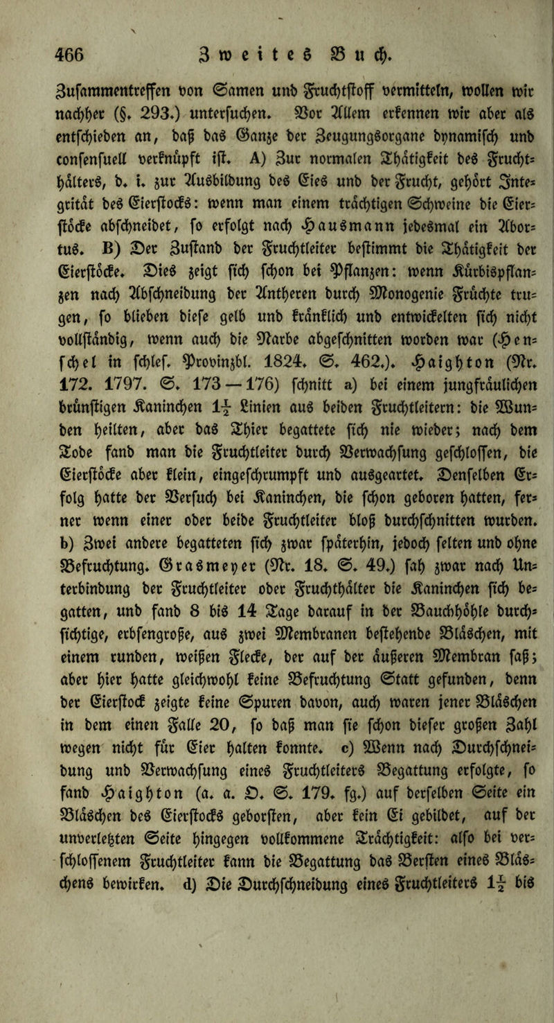 ©attungen gufammenfperrte, wollten bie Männchen ftd; begatten, aber bte 5ßeibd)en geigten einen unuberwinblichen 2lbfcbeu, fo bap fte enbltd) in 5ßutb über bte Sttdnnchen befielen, wo benn bag ©tariere bag ©d)wdd)ere tobtete* Sfteijb bringt man eg nur burcfy 3wang ba^in, bap bag weibliche *Pferb ben geilen unb noch bagu vom Sttenfchen gereiften ©fei guldpt unb rnup ibm bie klugen be= becfen; bem^engjte, ber ftcf> mit einet ©felin begatten foll, barfman vorher feine ©tuten feben taffem Sn ber gfceibeit vetmifchen ftd> verfcbiebene ©attungen nur, wenn bag Männchen feine BSetbdjen feiner ©attung ftnben fann* ©omit erfcf>eint ung benn bie Ba= ftarbgeugung alg eine burd) wibernaturlkbe Berbaltniffe berbeigefubtte 2lugartung beg männlichen SEriebeg, wobei bag 5ßeibcben bttrcb Ue= bermacbt gut Begattung genötigt wirb. 92ut bie menfcblicbe Bru= talitat, ber 211 leg möglich tfl, foll auper ber männlichen auch eine weibliche ©obomie erzwingen fonnen* §* 290* $Bic fragen nun nach ber 2Seife, auf welche ber mdnn= liebe unb ber weibliche ©toff einanbet erreichen, ober in welchem räumlichen Berbaltniffe fte gu einanber flehen muffen, um auf einanber einwirfen gu fonnen* B3tt fuchen herüber guvotbetji in ben Beobachtungen über äußerliche Begattung 2luffchlup gu ge= Winnen* a) $iet geigt ftd) bann guvorberft, bap bie befruchtenbe ^raft beg ©ameng in feiner gangen ©ubftong liegt, nicht in ein* gelnen fluchtigen Bejlanbtbeilen beffelben. ©pallangani (92t* 16* ©* 226* fgg*) brachte 11 ©ran ©amen von Äroten in ein Urglag, unb legte ein anbeteg, an welchem ©ier vermittelt tyreg ©chleimö anflebten, alg Decfel barauf: nach 5 ©tunben batte ber ©ame lj- ©ran verloren, unb bie ©er waren mit ber von ibm auggebunjleten geuebtigfeit itbergogen, aber nicht befruchtet; gleichen ©tfolg b<*tte eg, wenn et mehr BMtnte anwenbete, ober bie ©lafer luftbicht verfittete, ober bie ©er an freier 2uft bem Dunjle aug= fe|te, ober fte nur 4 £inie vom ©amen entfernt hielt* ^Prevoft unb Dumag (92t. 190* II* ©* 138. fg.) erhielten baffelbe $Ke= fultat, wenn fte ©amen in -eine Retorte unb ©er in bie Borlage brachten, fo bap biefe von bem aufjteigenben Dunffe gang benefct würben* b) Der ©ame fcheint von ben tveiblidben ^heilen burch abbdfive Berwanbtfchaft angegogen gu werben: bei ben Bkfferfala=