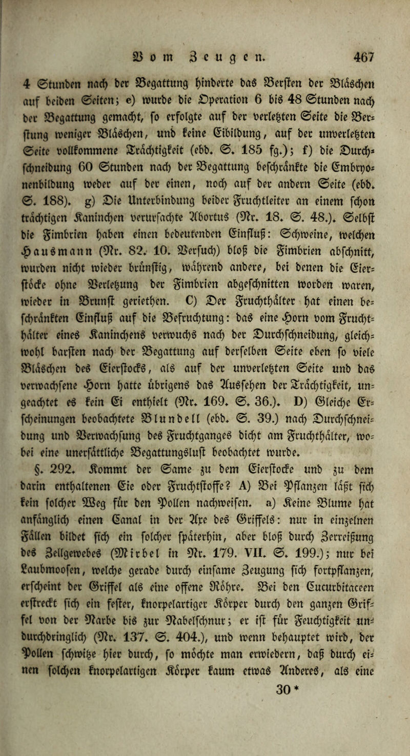 manbern bleiben bie 2fftec betbcc 5£§t>ce immer twn einattbet ent= femt, unb gleichwohl gte^t ftcf) bec in baS B3affet gefpt*ifcte unb mit bemfelben gemifchte ©ame in bie Ciloafe beS B3eibchenS (9fr. 16. 0. 64. 9fr. 215. ©. 72.). c) «Der ©ame berührt ntcf>t baS Grt felbß: Griet, bie feinen ©chleimubergug ()aben (9fr. 16. ©. 147), ober welchen man benfetben genommen hat (9fr. 190. II. ©♦ 136), werben oon ber unmittelbaren Berührung beS ©amenS nicht befruchtet. Daß, wie 9)teooß unb DumaS behaupten, eine Betlefcung ber @iet felbß baran ©chulb fep, iß nach Obigem nicht waf>vfcf;einlich* Vielmehr fonnen wir nur gwei ©tunbe biefer ©t= fcheinung annehmen: einmal, ber ©chleim iß baS üttebium, in welchem baS @i lebt unb bie für feine (Sntwicfelung nothwenbigen Bebingungen ftnbet; gweitenS, er bient als Leiter beS ©amenS, nimmt ihn guerß auf, unb baS (£i wirb nicht burch ben ©amen, fonbern burch ben oom ©amen butchbrungenen ©chleim befruchtet; bet ©ame muß burch ben ©ietfchleim etß afftmilirt werben. Diefe SeitungSfraft erfannte ©pallangani (9fr. 16. ©♦ 180 fgg.). 5öenn 2 ober 3 Gn'et neben einanbet im BSaffet lagen, fo baß fte burch il)tM ©chleim an einanbet flebten, fo brauchte er bloß eins mit ber in ©amen getauchten 9frbelfpi|e gu beruhten, um alle 2 ober 3 gu befruchten; wenn er ben ©chleim eines ©ieS in einen Soll langen $aben ^ f0 0ft t>je Berührung beS anbern ©nbeS eines folchen gabenS hinreichenb, baS ©i gu befruchten; wenn er 50 ©iet in eine ©laStohre legte, fie mit einer Soll hohen ©chicht ©chleim bebecfte unb ein Tröpfchen ©ame barauf brachte, fo wut* ben faß alle ©iet befruchtet. Daß bieS nicht auf rein mechanifcher Durchbringung beruhete, ergab ftch barauS, baß burch Bogeletweiß bie Befruchtung nicht geleitet würbe. Der ©chleim ber grofcheier geigt abhafwe Berwanbtfchaft für Söaffet, wie für ©amen, unb faugt BeibeS ein: hat er ftch nt reinemB3affer oollgefogen, fo gieht er feinen ©amen mehr an. §. 291. 3ur innerlichen Befruchtung iß erforberlich bie ©onti= nuitat beS baS SeugungSglieb aufnehmenben ©iet* ober gruchtgan= geS mit bem ©ierßocfe; alfo Sntegritdt beS ©ileiterS' ober grudht= leiterS unb beS gruchthalterS. £)b bieS auf materielle B3eife ge= fchehe, ob bie Sroißhenorgane bloß infofern nothig ftnb, als fte baS L 30