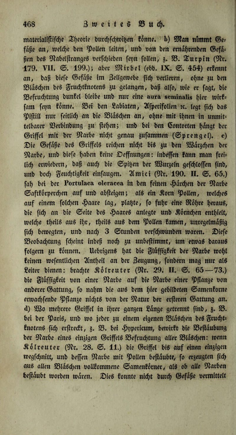 Sufammentreffen bon ©amen unb gruchtfloff bermittetn, wollen wir nadlet (§♦ 293*) unterfuchen. Bot Tlllem erfennen wir aber als entfliehen an, baf baS ©ange bet 3eugungSotgane bpnamifd) unb confenfuell t>erfnupf£ ifh A) 3ut normalen Shatigfeit beS grud^t- halterS, b. t. gut TluSbilbung beS GrieS unb ber gcudf>t, gehört Snte* gritdt beS Grierff ocfS: wenn man einem trächtigen ©chweine bie dier= ftocfe abfchneibet, fo erfolgt nach ^au^mann jebeSmal ein 2(bot= tuS. B) 2)er 3ujfanb ber gruchtleiter bejlimmt bie Shdtigfeit ber ©etjiotfe. £)ieS geigt ftch fchon bet ^flangen: wenn MtbiSpflam gen nad) 2Cbfd>neibung ber 2(ntheren burch Bfonogenie gtuchte tru= gen, fo blieben btefe gelb unb frdnfltd) unb entwiifelten ftch nicht bollftdnbig, wenn auch bie 9farbe abgefchnitten worben war ($cn= fchel in fchlef. *ä)robingbl. 1824* ©. 462.). $aighton (9Jr. 172. 1797. ©♦ 173 — 176) fchnitt a) bei einem jungfräulichen brönjligen Kaninchen lf Sinien aus beiben gruchtleitern: bie B$un= ben halten, baS 3%iet begattete ftch nie wieber; nach bem Sobe fanb man bie gruchtleiter burch Betwachfung gefchloffen, bie Güietftocfe aber flein, eingefchtumpft unb auSgeartet. JDenfelben Grts folg f^tte her Betfuch bei Kaninchen, bie fchon geboren Ratten, fers ner wenn einer ober beibe gruchtleiter bloß burchfchnitten würben, b) 3wei anbere begatteten ftch gwat fpdterhin, jeboch feiten unb ohne Befruchtung, ©raSmepet (9fr. 18. ©. 49.) fah gwat nach Un= terbinbung ber gruchtleiter ober gruchthdlter bie Äantnchen ftch be= gatten, unb fanb 8 bis 14 Sage barauf in bet Bauchhöhle burch5 [tätige, etbfengtofe, aus gwei Membranen beffef)enbe Blasen, mit einem runben, weifen glecfe, ber auf ber duferen Membran faf; aber hier l>atte gleichwohl feine Befruchtung ©tatt gefunben, benn ber Gsierftocf geigte feine ©puren babon, auch waren jener Blasen in bem einen gälte 20, fo baf man fte fchon biefer grofen 3nf)l wegen nicht für Griet galten fonnte. c) Söenn nach iÖtttchfchnei* bung unb Betwachfung eines gruchtleiterS Begattung erfolgte, fo fanb $aighton (a. a. £). ©. 179. fg.) auf berfelben ©eite ein BlaSchen beS (5iet|focfS geborgen, aber fein Gri gebilbet, auf ber unberufen ©eite hingegen bollfommene Srachtigfeit: alfo bei bet= fchloffenem gruchtleiter fann bie Begattung baS Berjfen eines BlaS= d)enS bewirfen. d) £)ie 2)utchfchneibung cineö gruchtleiterS 1| 6iö t