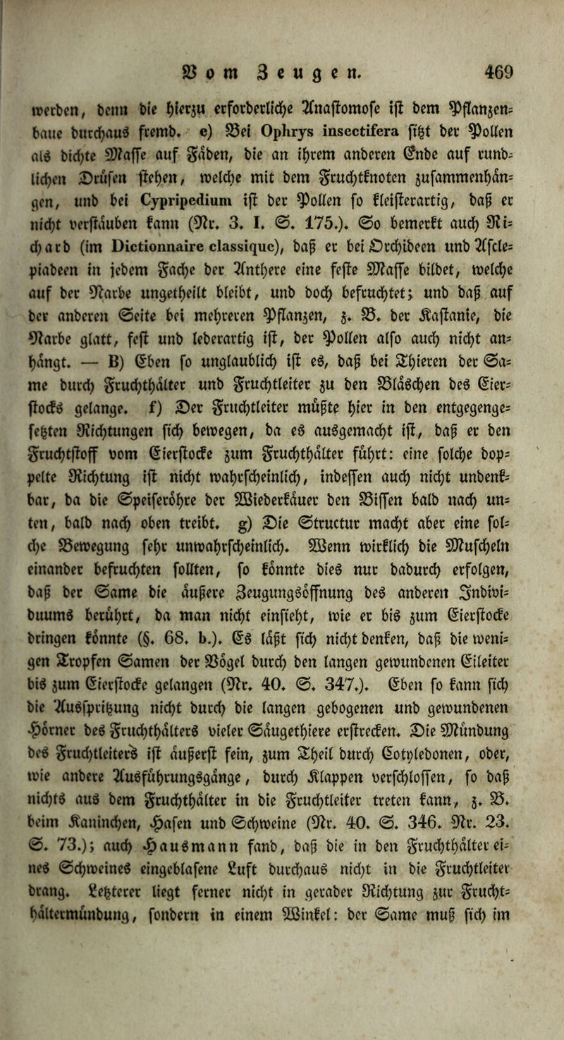 4 0tunben nach ber Begattung f>fnbct*te baS Berjben ber S5(död>en auf beiben (Seiten; e) würbe bie Operation 6 bis 48 0tunben nadh bei- Begattung gemalt, fo erfolgte auf ber »erlebten (Seite bie Ber* fhtng weniger BlaSdhen, unb feine Ctbilbung, auf ber unoerlefcten (Seite oollfommene ^rdcf>tigfeit (ebb* <S. 185 fg*); f) bie Durch* fcbneibung 60 0tunben nach ber Begattung befchrdnfte bie Cmbtpo* nenbilbung webet auf ber einen, noch auf ber anbern ©eite (ebb* 0* 188)* g) Die Unterbinbung beiber Scucf^tteiter an einem fcfyon trächtigen Kaninchen Derurfad)te 2(bortuS (57r* 18* 0. 48*)* 0elbff bie gimbrien ^aben einen bebeutenben Cinfluf: ©chweine, welchen |)auömann (57r* 82* 10. Betfuch) blojj bie gimbrien abfchnitt, würben nicf>t wiebet brunfltg, wdfjtenb anbete, bei benen bie Griet= fiocfe ohne Beilegung ber gimbrien abgefchnitten worben waren, wieber in Brunft gerieten. C) Der gruchthdlter f)at einen be= fcbtdnften Cinftuf auf bie Befruchtung: baS eine £otn Dom grud)t= haltet- eines Kaninchens verwuchs nach ber Durchfchneibung, gleich wohl barflen nach ber Begattung auf berfelben 0eite eben fo Diele Bläschen beS CietftocfS, als auf ber unoerlefcten 0eite unb bas Derwachfene $otn ^atte übrigens baS TfuSfehen ber Srdchtigfeit, um geachtet eS fein Ci enthielt (57r* 169* ©* 36.). D) (Bleiche Ct= fd)einungen beobachtete Blunbell (ebb* 0. 39.) nach Durd)fd)nei= bung unb Berwachfung beS grud)tgangeS bicht am gruchthdlter, wo; bei eine unerfdttliche BegattungSluft beobachtet würbe. §* 292* Kommt ber 0ame $u bem Cierftocfe unb ju bem batin enthaltenen Cie ober grudf)tftoffe? A) Bei 5)ftan$en idft ftd> fein folchet 5öeg für ben Rollen nachweifen, a) Keine Blume hat anfänglich einen Canal in ber Tlpe beS ©riffelS: nur in einzelnen gdllen bilbet ftd) ein folchet fpdterhin, aber bloß burdh Zerreißung beS Zellgewebes (5)7irbei in 57t* 179. VII* 0. 199*); nur bei £aubmoofen, welche gerabc burdh einfame Zeugung ftch fortpftan$en, erfd)eint bet ©riffel als eine offene Sichre* Bei ben Cucurbitaceen erftrecft firf> ein fefter, fnorpelartiger Körper burd) ben ganzen @rifc fei Don ber 57arbe bis jur 57abelfd)nut; er ift für geudhtigfeit um butchbringlidb (57r. 137. 0* 404*), unb wenn behauptet wirb, ber Rollen fchwifce hier butch, fo mochte man erwiebern, baß burdh «s‘ nen foldjen fnorpelartigen Kdrper faum etwas TfnbercS, als eine 30*